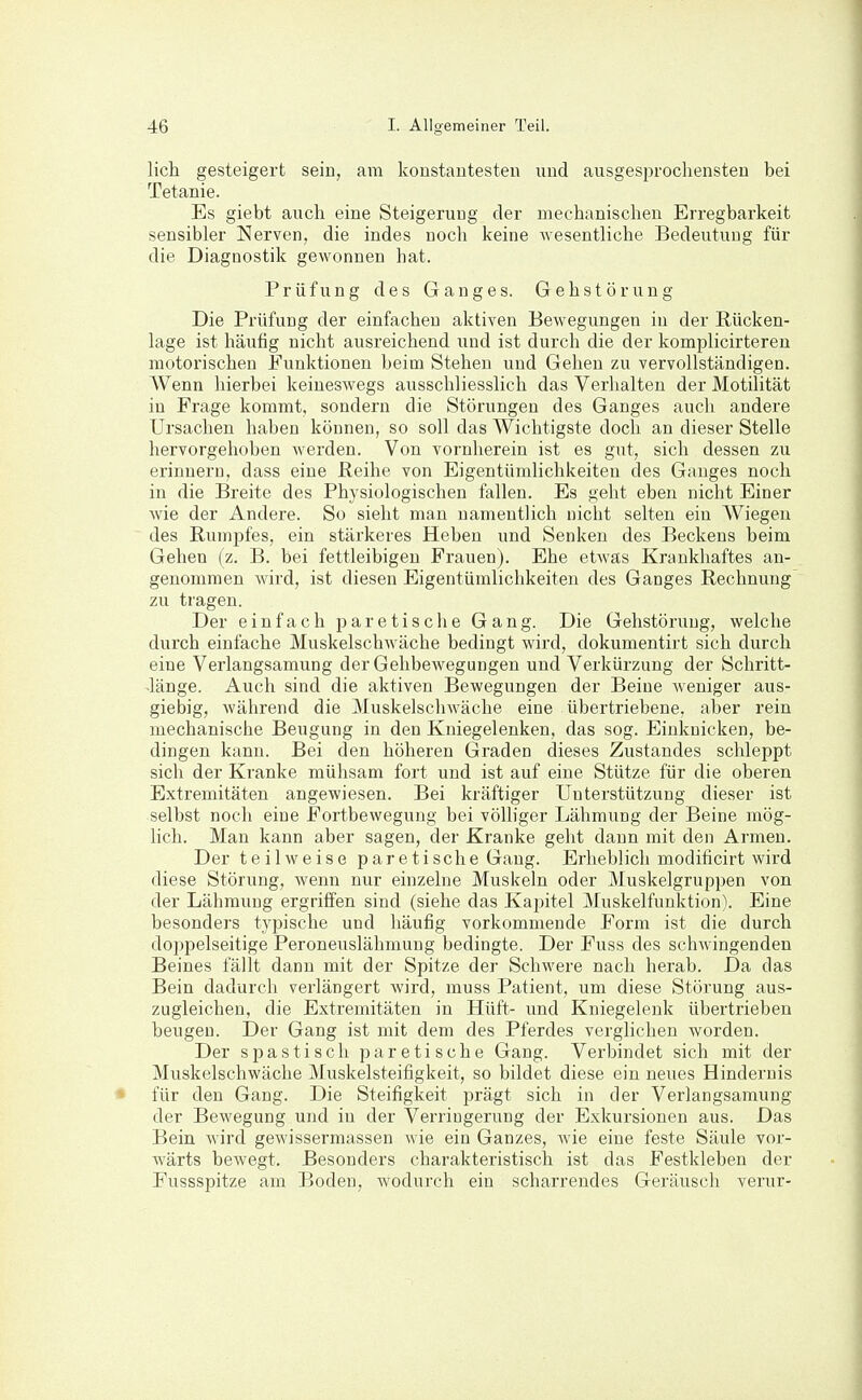lieh gesteigert sein, am konstantesten und ausgesprochensten bei Tetanie. Es giebt auch eine Steigerung der mechanischen Erregbarkeit sensibler Nerven, die indes noch keine wesentliche Bedeutung für die Diagnostik gewonnen hat. Prüfung des Ganges. Gehstörung Die Prüfung der einfachen aktiven Bewegungen in der Rücken- lage ist häufig nicht ausreichend und ist durch die der komplicirteren motorischen Funktionen beim Stehen und Gehen zu vervollständigen. Wenn hierbei keineswegs ausschliesslich das Verhalten der Motilität in Frage kommt, sondern die Störungen des Ganges auch andere Ursachen haben können, so soll das Wichtigste doch an dieser Stelle hervorgehoben werden. Von vornherein ist es gut, sich dessen zu erinnern, dass eine Reihe von Eigentümlichkeiten des Ganges noch in die Breite des Physiologischen fallen. Es geht eben nicht Einer wie der Andere. So sieht man namentlich nicht selten ein Wiegen des Rumpfes, ein stärkeres Heben imd Senken des Beckens beim Gehen (z. B. bei fettleibigen Frauen). Ehe etAvas Krankhaftes an- genommen wird, ist diesen Eigentümlichkeiten des Ganges Rechnung zu tragen. Der einfach p a r e t i s c h e Gang. Die Gehstörung, welche durch einfache Muskelschwäche bedingt wird, dokumentirt sich durch eine Verlangsamung der Gehbewegungen und Verkürzung der Schritt- -länge. Auch sind die aktiven Bewegungen der Beine weniger aus- giebig, während die Muskelschwäche eine übertriebene, aber rein mechanische Beugung in den Kniegelenken, das sog. Einknicken, be- dingen kann. Bei den höheren Graden dieses Zustandes schleppt sich der Kranke mühsam fort und ist auf eine Stütze für die oberen Extremitäten angewiesen. Bei kräftiger Unterstützung dieser ist selbst noch eine Fortbewegung bei völliger Lähmung der Beine mög- lich. Man kann aber sagen, der Kranke geht dann mit den Armen. Der teilweise p ar e ti sche Gang. Erheblich modificirt wird diese Störung, wenn nur einzelne Muskeln oder Muskelgruppen von der Lähmung ergriffen sind (siehe das Kapitel Muskelfunktion). Eine besonders typische und häufig vorkommende Form ist die durch doppelseitige Peroneuslähmung bedingte. Der Fuss des schwingenden Beines fällt dann mit der Spitze der Schwere nach herab. Da das Bein dadurch verlängert wird, muss Patient, um diese Störung aus- zugleichen, die Extremitäten in Hüft- und Kniegelenk übertrieben beugen. Der Gang ist mit dem des Pferdes verglichen worden. Der spastisch paretische Gang. Verbindet sich mit der Muskelschwäche Muskelsteifigkeit, so bildet diese ein neues Hindernis für den Gang. Die Steifigkeit prägt sich in der Verlangsamung der Bewegung und in der Verringerung der Exkursionen aus. Das Bein wird gewissermassen wie ein Ganzes, wie eine feste Säule vor- wärts bewegt. Besonders charakteristisch ist das Pestkleben der Fussspitze am Boden, wodurch ein scharrendes Geräusch verur-