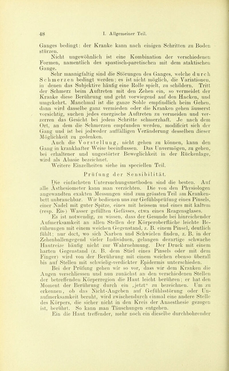 Ganges bedingt: der Kranke kann nach einigen Schritten zu Boden stürzen. Nicht ungewöhnlich ist eine Kombination der verschiedenen Formen, namentlich des spastisch-paretischen mit dem ataktischen Gange. Sehr mannigfaltig sind die Störungen des Ganges, welche durch Schmerzen bedingt werden; es ist nicht möglich, die Variationen, in denen das Subjektive häufig eine Rolle spielt, zu schildern. Tritt der Schmerz beim Auftreten mit den Zehen ein, so vermeidet der Kranke diese Berührung und geht vorwiegend auf den Hacken, und umgekehrt. Manchmal ist die ganze Sohle empfindlich beim Gehen, dann wird dasselbe ganz vermieden oder die Kranken gehen äusserst vorsichtig, suchen jedes energische Auftreten zu vermeiden und ver- zerren das Gesicht bei jedem Schritte schmerzhaft. Je nach dem Ort, an dem die Schmerzen empfunden werden, modificirt sich der Gang und ist bei jedweder aiiffälligen Veränderung desselben dieser Möglichkeit zu gedenken. Auch die Vorstellung, nicht gehen zu können, kann den Gang in krankhafter Weise beeinflussen. Das Unvermögen, zu gehen, bei erhaltener und ungestörter Beweglichkeit in der Rückenlage, wird als Abasie bezeichnet. Weitere Einzelheiten siehe im speciellen Teil. Prüfung der Sensibilität. T)ie einfachsten Untersuchungsmethoden sind die besten. Auf alle Ästhesiometer kann man verzichten. Die von den Physiologen angewandten exakten Messungen sind zum grössten Teil am Kranken- bett unbrauchbar. Wir bedienen uns zur Gefühlsprüfuug eines Pinsels, einer Nadel mit guter Spitze, eines mit heissem und eines mit kaltem (resp. Eis-) AVasser gefüllten Gefässes, etwa eines Reagensglases. Es ist notwendig, zu wissen, dass der Gesunde bei hinreichender Aufmerksamkeit au allen Stellen der Körperoberfläche leichte Be- rührungen mit einem weichen Gegenstand, z. B. einem Pinsel, deutlich fühlt; nur dort, wo sich Narben und Schwielen finden, z. B. in der Zehenballengegend vieler Individuen, gelangen derartige schwache Hautreize häutig nicht zur Wahrnehmung. Der Druck mit einem harten Gegenstand (z. B. dem Stiel eines Pinsels oder mit dem Finger) wird von der Berührung mit einem weichen ebenso überall bis auf Stellen mit schwielig-verdickter Epidermis unterschieden. Bei der Prüfung gehen wir so vor, dass Avir dem Kranken die Augen verschliesseu und nun zunächst au den verschiedeneu Stellen der betreffenden Körperregion die Haut leicht berühren; er hat den Moment der Berührung durch ein ,.jetzt zu bezeichnen. Um zu erkennen, ob das Nicht-Angeben auf Gefühlsstörung oder Un- aufmerksamkeit beruht, wird zwischendurch einmal eine andere Stelle des Körpers, die sicher nicht in den Kreis der Anaesthesie gezogen ist, berührt. So kann mau Täuschungen entgehen. Ein die Haut trefi'ender, mehr noch ein dieselbe durchbohrender