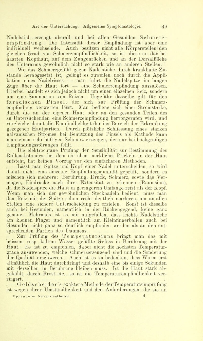 Kadelsticli erzeugt überall und bei allen Gesunden Schmerz- empfindung. Die Intensität dieser Empfindung ist aber eine individuell wechselnde. Auch besitzen nicht alle Körperstellen den gleichen Grad von Schmerzempfindlichkeit, so ist diese an der be- haarten Kopihaut, auf dem Zungeurücken und an der Dorsalfläche des Unterarms gewöhnlich nicht so stark wie an anderen Stellen. Wo das Schmerzgefühl gegen Nadelstiche durch krankhafte Zu- stände herabgesetzt ist, gelingt es zuweilen noch durch die Appli- kation eines Nadelrisses — man führt die Nadelspitze im langen Zuge über die Haut fort — eine Schmerzempfindung auszulösen. Hierbei handelt es sich jedoch nicht um einen einzelnen Eeiz, sondern um eine Summatiou von Reizen. Ungefähr dasselbe gilt für den faradischen Pinsel, der sich zur Prüfung der Schmerz- empfindung verwerten lässt. Mau bediene sich einer Stromstärke, durch die an der eigenen Haut oder an den gesunden Teilen des zu Untersuchenden eine Schmerzempfindung hervorgerufen wird, und vergleiche damit die Empfindlichkeit der ins Bereich der Erkrankung gezogenen Hautpartien. Durch plötzliche Schliessung eines starken galvanischen Stromes bei Benutzung des Pinsels als Kathode kann man einen sehr heftigen Schmerz erzeugen, der nur bei hochgradigen Empfindungsstörungen fehlt. Die elektrocutane Prüfung der Sensibilität zur Bestimmung des Rollenabstandes, bei dem ein eben merkliches Prickeln in der Haut entsteht, hat keinen Vorzug vor den einfacheren Methoden. Lässt man Spitze und Kopf einer Nadel unterscheiden, so wird damit nicht eine einzelne Enipfindungsqualität geprüft, sondern es mischen sich mehrere: Berührung, Druck, Schmerz, sowie das Ver- mögen, Eindrücke nach ihrer Extensität zu erkennen (Raumsinn), da die Nadelspitze die Haut in geringerem Umfange reizt als der Kopf. Wenn man sich der gewöhnlichen Stecknadeln bedient, muss man den Reiz mit der Si^itze schon recht deutlich markiren, um an allen Stellen eine sichere Unterscheidung zu erzielen. Sonst ist dieselbe auch bei Gesunden, namentlich in der Rückengegend, keine ganz genaue. Mehrmals ist es mir aufgefallen, dass leichte Nadelstiche am kleinen Finger und namentlich am Kleinfingerballen auch bei Gesunden nicht ganz so deutlich em2:)funden werden als an den ent- sprechenden Partien des Daumens. Zui- Prüfung des Temperatursinns bringt man das mit heissem resp. kaltem Wasser gefüllte Gefäss in Berührung mit der Haut. Es ist zu empfehlen, dabei nicht die höchsten Temperatur- grade anzuwenden, welche schmerzerzeugeud sind und die Sonderung der Qualität erschweren. Auch ist es zu bedenken, dass Warm erst allmählich die Haut durchdringt und deshalb eine bis einige Sekunden mit derselben in Berührung bleiben muss. Ist die Haut stark ab- gekühlt, durch Frost etc.. so ist die Temperaturempfiudlichkeit ver- ringert. Goldscheide r's exaktere Methode der Temperatursinnprüfung ist wegen ihrer Umständlichkeit und den Anforderungen, die sie an Oppenheim, Nervenkrankheiten. 4