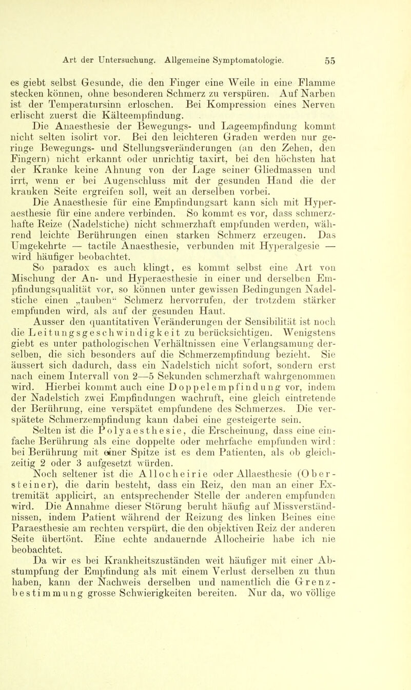 es giebt selbst Gesunde, die den Fiuger eine Weile in eine Flamme stecken können, ohne besonderen Schmerz zu verspüren. Auf Narben ist der Temperatursinn erloschen. Bei Kompression eines Nerven erlischt zuerst die Kälteemjjfindung. Die Anaesthesie der Bewegungs- und Lageempfindung kommt nicht selten isolirt vor. Bei den leichteren Graden werden nur ge- ringe Bewegungs- und Stellungsveränderuugen (;in den Zehen, den Fingern) nicht erkannt oder unrichtig taxirt, bei den höchsten hat der Kranke keine Ahnung von der Lage seiner Gliedmassen und irrt, wenn er bei Augenschluss mit der gesunden Hand die der kranken Seite ergreifen soll, weit an derselben vorbei. Die Anaestliesie für eine Emjitinduugsart kann sich mit Hyjier- aesthesie für eine andere verbinden. So kommt es vor, dass schmerz- hafte Reize (Nadelstiche) nicht schmerzhaft empfunden werden, wäh- rend leichte Berührungen einen starken Schmerz erzeugen. Das Umgekehrte — tactile Anaesthesie, verbunden mit Hyperalgesie — wird häufiger beobachtet. So paradox es auch klingt, es kommt selbst eine Art von Mischung der An- und Hyperaesthesie in einer und derselben Em- pfindungsqualität vor, so können unter gewissen Bedingungen Nadel- stiche einen „tauben Schmerz hei'vorrufen. der trotzdem stärker empfunden wird, als auf der gesunden Haut. Ausser den quantitativen Veränderungen der Sensibilität ist noch die Leitungsgeschwindigkeit zu berücksichtigen. Wenigstens giebt es unter pathologischen Verhältnissen eine Verlangsamung der- selben, die sich besonders auf die Schmerzempfinduug bezieht. Sie äussert sich dadurch, dass ein Nadelstich nicht sofort, sondern erst nach einem Intervall von 2—5 Sekunden schmerzhaft wahrgenommen wird. Hierbei kommt auch eine Doppelempfindung vor, indem der Nadelstich zwei Empfindungen wachruft, eine gleich eintretende der Berührung, eine verspätet empfundene des Schmerzes. Die ver- spätete Schmerzempfindung kann dabei eine gesteigerte sein. Selten ist die Polyaesthesie, die Erscheinung, dass eine ein- fache Berührung als eine doppelte oder mehrfache emjifunden wird: bei Berührung mit einer Spitze ist es dem Patienten, als ob gleicli- zeitig 2 oder 3 aufgesetzt würden. Noch seltener ist die Allocheirie oder Allaesthesie (0 b e r - Steiner), die darin besteht, dass ein Beiz, den man an einer Ex- tremität applicirt, an entsprechender Stelle der anderen empfunden wird. Die Annahme dieser Störung beruht häufig auf Missverständ- uissen, indem Patient während der Reizung des linken Beines eine Paraesthesie am rechten verspürt, die den objektiven Reiz der anderen Seite übertönt. Eine echte andauernde Allocheirie habe ich nie beobachtet. Da wir es bei Krankheitszuständen weit häufiger mit einer Ab- stumpfung der Empfindung als mit einem Verlust derselben zu thun haben, kann der Nachweis derselben und namentlich die Grenz- bestimmung grosse Schwierigkeiten bereiten. Nur da, wo völlige