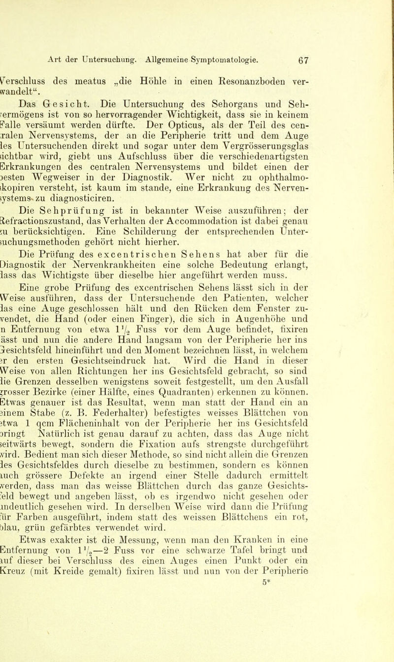 V^erschluss des meatus „die Höhle in einen Resonanzboden ver- wandelt. Das Gesicht. Die Untersuchung des Sehorgans und Seh- vermögens ist von so hervorragender Wichtigkeit, dass sie in keinem Falle versäumt werden dürfte. Der Opticus, als der Teil des cen- ;ralen Nervensystems, der an die Peripherie tritt und dem Auge les Untersuchenden direkt und sogar unter dem Vergrösserungsglas sichtbar wird, giebt uns Aufschluss über die verschiedenartigsten Erkrankungen des centralen Nervensystems und bildet einen der Desten Wegweiser in der Diagnostik. Wer nicht zu ophthalmo- ikopiren versteht, ist kaum im stände, eine Erkrankung des Nerven- systems- zu diagnosticiren. Die Sehprüfung ist in bekannter Weise auszuführen; der Elefractionszustand, das Verhalten der Accommodation ist dabei genau Lu berücksichtigen. Eine Schilderung der entsprechenden Unter- suchungsmethoden gehört nicht hierher. Die Prüfung des excentrischen Sehens hat aber für die Diagnostik der Nervenkrankheiten eine solche Bedeutung erlangt, iass das Wichtigste über dieselbe hier angeführt werden muss. Eine grobe Prüfung des excentrischen Sehens lässt sich in der Weise ausführen, dass der Untersuchende den Patienten, welcher las eine Auge geschlossen hält und den Rücken dem Fenster zu- vendet, die Hand (oder einen Finger), die sich in Augenhöhe und n Entfernung von etwa l'/2 Fuss vor dem Auge befindet, tixiren ässt und nun die andere Hand langsam von der Peripherie her ins jesichtsfeld hineinführt und den Moment bezeichnen lässt, in welchem 3r den ersten Gesichtseindruck hat. Wird die Hand in dieser Weise von allen Richtungen her ins Gesichtsfeld gebracht, so sind iie Grenzen desselben wenigstens soweit festgestellt, um den Ausfall grosser Bezirke (einer Hälfte, eines Quadranten) erkennen zu können. Etwas genauer ist das Resultat, wenn man statt der Hand ein an äinem Stabe (z. B. Federhalter) befestigtes weisses Blättchen von itwa 1 qcm Flächeninhalt von der Peripherie her ins Gesichtsfeld oringt Natürlich ist genau darauf zu achten, dass das Auge nicht seitwärts bewegt, sondern die Fixation aufs strengste durchgeführt vird. Bedient man sich dieser Methode, so sind nicht allein die Grenzen ies Gesichtsfeldes durch dieselbe zu bestimmen, sondern es können uich grössere Defekte an irgend einer Stelle dadurch ermittelt iverden, dass man das weisse Blättchen durch das ganze Gesichts- '.e\d bewegt und angeben lässt, ob es irgendwo nicht gesehen oder andeutlich gesehen wird. In derselben Weise wird dann die Prüfung für Farben ausgeführt, indem statt des weissen ßlättchens ein rot, blau, grün gefärbtes verwendet wird. Etwas exakter ist die Messung, wenn man den Kranken in eine Entfernung von l^,—2 Fuss vor eine schwarze Tafel bringt und Ulf dieser bei Verschluss des einen Auges einen Punkt oder ein Kreuz (mit Kreide gemalt) fixiren lässt und nun von der Peripherie 5*