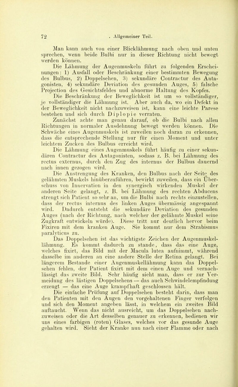 Man kann auch vou einer Blicklälimung nach oben und unten sprechen, wenn beide Bulbi nur in dieser Richtung nicht bewegt Averden können. Die Lähmung der Augenmuskeln führt zu folgenden Erschei- nungen : 1) Ausfall oder Beschränkung einer bestimmten Bewegung des Bulbus, 2) Doppelsehen, 3) sekundäre Contractur des Anta- gonisten, 4) sekundäre Deviation des gesunden Auges, 5) falsche Projection des Gresichtsfeldes und abnorme Haltung des Kopfes. Die Beschränkung der Beweglichkeit ist um so vollständiger, je vollständiger die Lähmung ist. Aber auch da, wo ein Defekt in der Beweglichkeit nicht nachzuweisen ist, kann eine leichte Parese bestehen und sich durch Diplopie verraten. Zunächst achte man genau darauf, ob die Bulbi nach allen Richtungen in normaler Ausdehnung bewegt werden können. Die Schwäche eines Augenmuskels ist zuweilen noch daran zu erkennen, dass die entsprechende Stellung nur für einen Moment und unter leichtem Zucken des Bulbus erreicht wird. Die Lähmung eines Augenmuskels führt häufig zu einer sekun- dären Contractur des Antagonisten, sodass z. B. bei Lähmung des rectus externus, durch den Zug des internus der Bulbus dauernd nach innen gezogen wird. Die Anstrengung des Kranken, den Bulbus nach der Seitp des gelähmten Muskels hinüberzuführen, bewirkt zuweilen, dass ein Über- schuss von Innervation in den synergisch wirkenden 3Iuskel der anderen Seite gelangt, z. B. bei Lähmung des rechten Abducens strengt sich Patient so sehr an, um die Bulbi nach rechts einzustellen, dass der rectus internus des linken Auges übermässig angespannt wird. Dadurch entsteht die sekundäre Deviation des gesunden Auges (nach der Richtung, nach welcher der gelähmte Muskel seine Zugkraft entwickeln würde). Diese tritt nur deutlich hervor beim Fixiren mit dem kranken Auge. Sie kommt nur dem Strabismus paralyticus zu. Das Doppelsehen ist das wichtigste Zeichen der Augenmuskel- lähmung. Es kommt dadurch zu stände, dass das eine Auge, welches fixirt, das Bild mit der Macula lutea aufnimmt, während dasselbe im anderen an eine andere Stelle der Retina gelangt. Bei längerem Bestände einer Augenmuskellähmung kann das Doppel- sehen fehlen, der Patient fixirt mit dem einen Auge und vernach- lässigt das zweite Bild. Sehr häufig sieht man, dass er zur Ver- meidung des lästigen Doppelsehens — das auch Schwindelempfindung erzeugt — das eine Auge krampfhaft geschlossen hält. Die einfache Prüfung auf Dopjjelsehen besteht darin, dass man den Patienten mit den Augen den vorgehaltenen Pinger verfolgen und sich den Moment angeben lässt, in welchem ein zweites Bild auftaucht. Wenn das nicht ausreicht, um das Doppelsehen nach- zuweisen oder die Art desselben genauer zu erkennen, bedienen wir uns eines farbigen (roten) Griases, welches vor das gesunde Auge gehalten wird. Sieht der Kranke nun nach einer Flamme oder nach