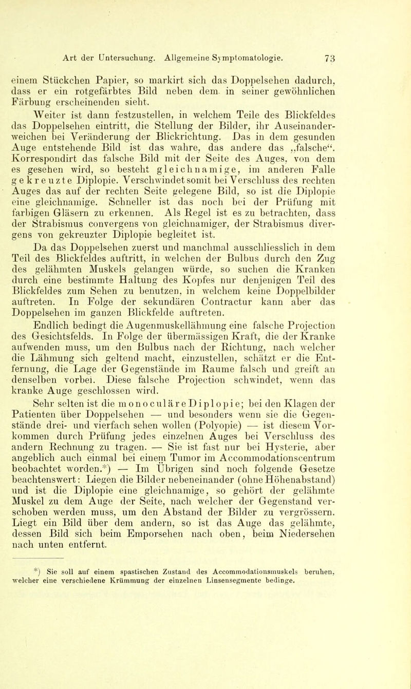 einem Stückchen Papier, so markirt sich das Doppelsehen dadurch, dass er ein rotgefärbtes Bild neben dem in seiner gewöhnlichen Färbung erscheinenden sieht. Weiter ist dann festzustellen, in welchem Teile des Blickfeldes das Doppelsehen eintritt, die Stellung der Bilder, ihr Auseinauder- weichen bei Veränderung der Blickrichtung. Das in dem gesunden Auge entstehende Bild ist das wahre, das andere das ..falsche. Korrespondirt das falsclie Bild mit der Seite des Auges, von dem es gesehen wird, so besteht gleichnamige, im anderen Falle gekreuzte Diplopie. Verschwindet somit bei Verschluss des rechten Auges das auf der rechten Seite gelegene Bild, so ist die Diplopie eine gleichnamige. Schneller ist das noch bei der Prüfung mit farbigen Gläsern zu erkennen. Als Regel ist es zu betrachten, dass der Strabismus convergens von gleichnamiger, der Strabismus diver- gens von gekreuzter Diplopie begleitet ist. Da das Doppelsehen zuerst und manchmal ausschliesslich in dem Teil des Blickfeldes auftritt, in welchen der Bulbus durch den Zug des gelähmten Muskels gelangen würde, so suchen die Kranken durch eine bestimmte Haltung des Kopfes nur denjenigen Teil des Blickfeldes zum Sehen zu benutzen, in welchem keine Doppelbilder auftreten. In Folge der sekundären Contractur kann aber das Doppelsehen im ganzen Blickfelde auftreten. Endlich bedingt die Augenmuskellähmung eine falsche Projection des Gesichtsfelds. In Folge der übermässigen Kraft, die der Kranke aufwenden muss, um den Bulbus nach der Richtung, nach welcher die Lähmung sich geltend macht, einzustellen, schätzt er die Ent- fernung, die Lage der Gegenstände im Räume falsch und greift an denselben vorbei. Diese falsche Projection schwindet, wenn das kranke Auge geschlossen wird. Sehr selten ist die m o n o c ul ä r e D i p 1 o p i e; bei den Klagen der Patienten über Doppelsehen — und besonders wenn sie die Gegen- stände drei- und vierfach sehen wollen (Polyopie) — ist diesem Vor- kommen durch Prüfung jedes einzelneu Auges bei Verschluss des andern Rechnung zu tragen. — Sie ist fast nur bei Hysterie, aber angeblich auch einmal bei einem Tumor im Accommodationscentrum beobachtet worden.*) — Im Übrigen sind noch folgende Gesetze beachtenswert: Liegen die Bilder nebeneinander (ohneHöhenabstand) und ist die Diplopie eine gleichnamige, so gehört der gelähmte Muskel zu dem Auge der Seite, nach welcher der Gegenstand ver- schoben werden muss, um den Abstand der Bilder zu vergrössern. Liegt ein Bild über dem andern, so ist das Auge das gelähmte, dessen Bild sich beim Emporsehen nach oben, beim Niedersehen nach unten entfernt. *) Sie soll auf einem spastischen Zustand des Accommodationsmuskels beruhen, ■welcher eine verschiedene Krümmung der einzelnen Linsensegmente bedinge.