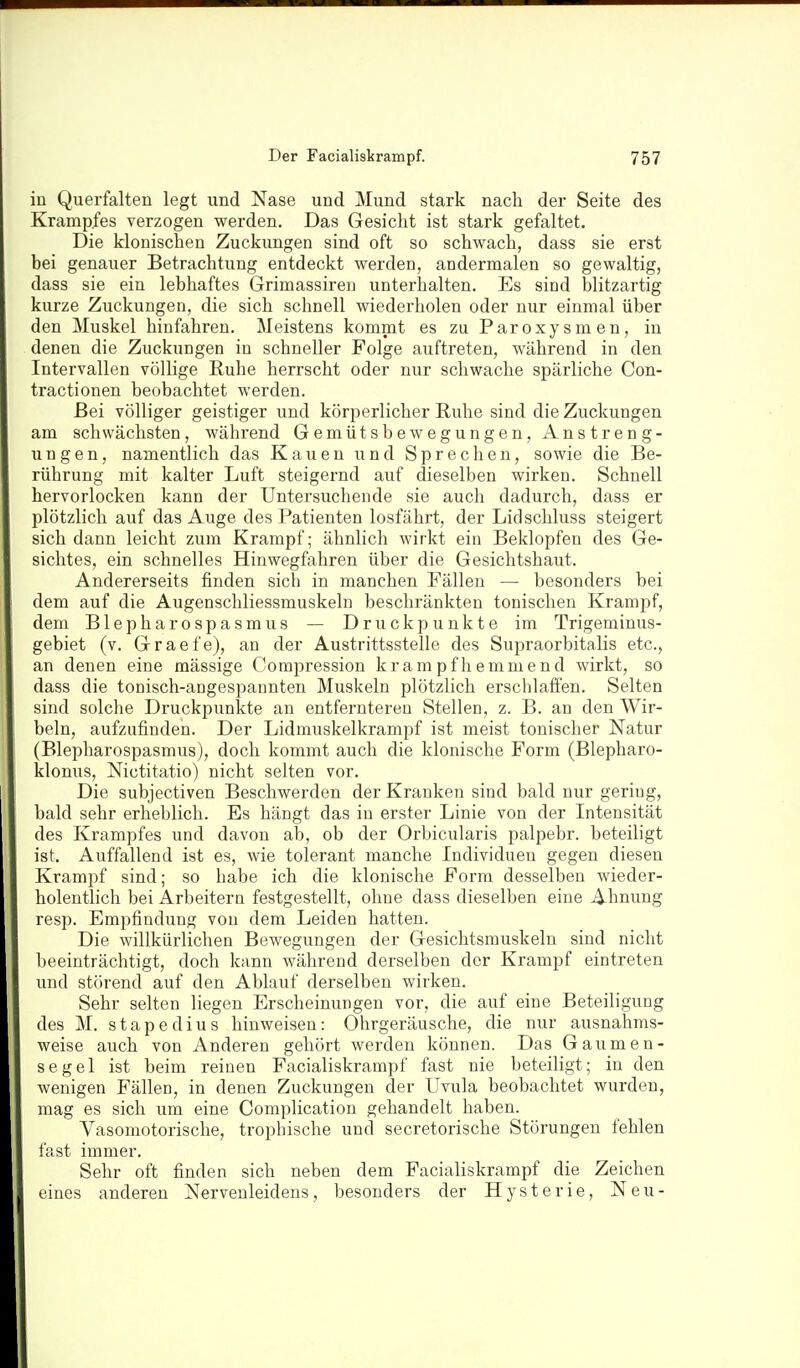 in Querfalten legt und Nase und Mund stark nach der Seite des Krampfes verzogen werden. Das Gesicht ist stark gefaltet. Die klonischen Zuckungen sind oft so schwach, dass sie erst bei genauer Betrachtung entdeckt werden, andermalen so gewaltig, dass sie ein lebhaftes Grimassiren unterhalten. Es sind blitzartig kurze Zuckungen, die sich schnell wiederholen oder nur einmal über den Muskel hinfahren. Meistens kommt es zu Paroxysmen, in denen die Zuckungen in schneller Folge auftreten, während in den Intervallen völlige Ruhe herrscht oder nur schwache spärliche Con- tractionen beobachtet werden. Bei völliger geistiger und körperlicher Ruhe sind die Zuckungen am schwächsten, während Gemütsbewegungen, Anstreng- ungen, namentlich das Kauen und Sprechen, sowie die Be- rührung mit kalter Luft steigernd auf dieselben wirken. Schnell hervorlocken kann der Untersuchende sie auch dadurch, dass er plötzlich auf das Auge des Patienten losfährt, der Lidschluss steigert sich dann leicht zum Krampf; ähnlich wirkt ein Beklopfen des Ge- sichtes, ein schnelles Hinwegfahren über die Gesichtshaut. Andererseits finden sich in manchen Fällen — besonders bei dem auf die Augenschliessmuskeln beschränkten tonischen Krampf, dem Blepharospasmus — Druckpunkte im Trigeminus- gebiet (v. Graefe), an der Austrittsstelle des Supraorbitalis etc., an denen eine mässige Compression kram pfhemmend wirkt, so dass die tonisch-angespannten Muskeln plötzlich erschlaffen. Selten sind solche Druckpunkte an entfernteren Stellen, z. B. an den Wir- beln, aufzufinden. Der Lidmuskelkrampf ist meist tonischer Natur (Blepharospasmus), doch kommt auch die klonische Form (Blepharo- klonus, Nictitatio) nicht selten vor. Die subjectiven Beschwerden der Kranken sind bald nur gering, bald sehr erheblich. Es hängt das in erster Linie von der Intensität des Krampfes und davon ab, ob der Orbicularis palpebr. beteiligt ist. Auffallend ist es, wie tolerant manche Individuen gegen diesen Krampf sind; so habe ich die klonische Form desselben wieder- holentlich bei Arbeitern festgestellt, ohne dass dieselben eine Ahnung resp. Empfindung von dem Leiden hatten. Die willkürlichen Bewegungen der Gesichtsmuskeln sind nicht beeinträchtigt, doch kann während derselben der Krampf eintreten und störend auf den Ablauf derselben wirken. Sehr selten liegen Erscheinungen vor, die auf eine Beteiligung des M. stapedius hinweisen: Ohrgeräusche, die nur ausnahms- weise auch von Anderen gehört werden können. Das Gaumen- segel ist beim reinen Facialiskrampf fast nie beteiligt; in den wenigen Fällen, in denen Zuckungen der Uvula beobachtet wurden, mag es sich um eine Complication gehandelt haben. Vasomotorische, trophische und secretorische Störungen fehlen fast immer. Sehr oft finden sich neben dem Facialiskrampf die Zeichen eines anderen Nervenleidens, besonders der Hysterie, Neu-