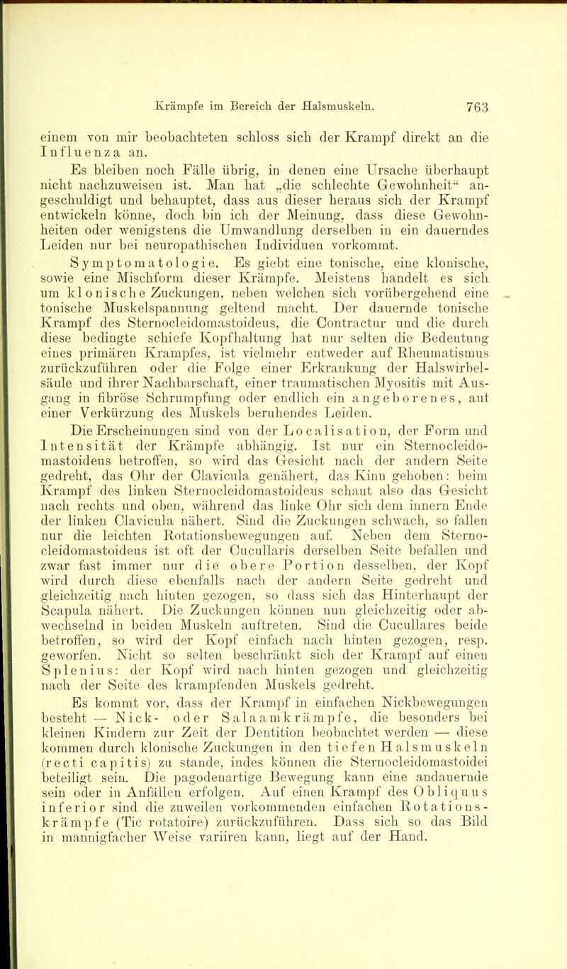 einem von mir beobachteten schloss sich der Krampf direkt an die Influenza au. Es bleiben noch Fälle übrig, in denen eine Ursache überhaupt nicht nachzuweisen ist. Man hat „die schlechte Gewohnheit an- geschuldigt und behauptet, dass aus dieser heraus sich der Krampf entwickeln könne, doch bin ich der Meinung, dass diese Gewohn- heiten oder wenigstens die Umwandlung derselben in ein dauerndes Leiden nur bei neuropathischen Individuen vorkommt. Symptomatologie. Es giebt eine tonische, eine klonische, sowie eine Mischform dieser Krämpfe. Meistens handelt es sich um kl 0 n i s ch e Zuckungen, neben welchen sich vorübergehend eine tonische Muskelspannung geltend macht. Der dauernde tonische Krampf des Sternocleidomastoideus, die Contractur und die durch diese bedingte schiefe Kopfhaltung hat nur selten die Bedeutung eines primären Krampfes, ist vielmehr entweder auf Rheumatismus zurückzuführen oder die Folge einer Erkrankung der Halswirbel- säule imd ihrer Nachbarschaft, einer traumatischen Myositis mit Aus- gang in fibröse Schrumpfung oder endlich ein angeborenes, aut einer Verkürzung des Muskels beruhendes Leiden. Die Erscheinungen sind von der Lo calis ation, der Form und Intensität der Krämpfe abhängig. Ist nur ein Sternocleido- mastoideus betroffen, so wird das Gesicht nach der andern Seite gedreht, das Ohr der Clavicula genähert, das Kinn gehoben: beim Krampf des linken Sternocleidomastoideus schaut also das Gesicht nach rechts und oben, während das linke Ohr sich dem innern Ende der linken Clavicula nähert. Sind die Zuckungen schwach, so fallen nur die leichten Rotationsbewegungen auf Neben dem Sterno- cleidomastoideus ist oft der Cucullaris derselben Seite befallen und zwar fast immer nur die obere Portion desselben, der Kopf wird durch diese ebenfalls nach der andern Seite gedreht und gleichzeitig nach hinten gezogen, so dass sich das Hinterhaupt der Scapula nähert. Die Zuckungen können nun gleichzeitig oder ab- wechselnd in beiden Muskeln auftreten. Sind die CucuUares beide betroffen, so wird der Kopf einfach nach hinten gezogen, resp. geworfen. Nicht so selten beschränkt sich der Krampf auf einen Spien ins: der Kopf wird nach hinten gezogen und gleichzeitig nach der Seite des krampfenden Muskels gedreht. Es kommt vor, dass der Krampf in einfachen Nickbewegungen besteht — Nick- oder Salaamkrämpfe, die besonders bei kleinen Kindern zur Zeit der Dentition beobachtet werden — diese kommen durch klonische Zuckungen in den tiefen Halsmuskeln (recti capitis) zu stände, indes können die Sternocleidomastoidei beteiligt sein. Die pagodeuartige Bewegung kann eine andauernde sein oder in Anfällen erfolgen. Auf einen Krampf des Obliquus inferior sind die zuweilen vorkommenden einfachen Rotations- krämpfe (Tic rotatoire) zurückzuführen. Dass sich so das Bild in mannigfacher Weise variiren kann, liegt auf der Hand.