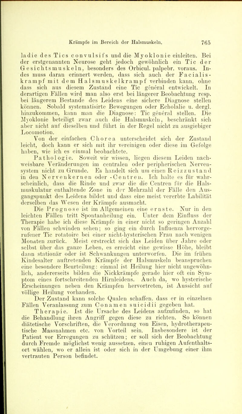 laclie des Tics convulsifs und die Myoklonie einleiteu. Bei der erstgenannten Neurose geht jedoch gewöhnlich ein Tic der Gesichtsmuskeln, besonders des Orbicul. joalpebr. voraus. In- des muss daran erinnert werden, dass sich auch der Facialis- krampf mit dem Halsrauskelkrampf verbinden kann, ohne dass sich aus diesem Zustand eine Tic geueral entwickelt. In derartigen Fällen wird man also erst bei längerer Beobachtung resp. bei längerem Bestände des Leidens eine sichere Diagnose stellen können. Sobald systematisirte Bewegungen oder Echolalie u. dergl. hinzukommen, kann man die Diagnose: Tic general stellen. Die Myoklonie beteiligt zwar auch die Halsmuskeln, beschränkt sich aber nicht auf dieselben und führt in der Regel nicht zu ausgiebiger Locomotion. Von der einfachen Chorea unterscheidet sich der Zustand leicht, doch kann er sich mit ihr vereinigen oder diese im Gefolge haben, wie ich es einmal beobachtete. Pathologie. Soweit yviv wissen, liegen diesem Leiden nach- Aveisbare Veränderungen im centralen oder peripherischen Nerven- system nicht zu Grunde. Es handelt sich um einen Reizzustand in den Nervenkernen oder - Centren. Ich halte es für wahr- sclieinlich, dass die Rinde und zwar die die Centren für die Hals- niuskulatur enthaltende Zone in der Mehrzahl der Fälle den Aus- gangspunkt des Leidens bildet und dass eine meist vererbte Labilität derselben das Wesen der Krämpfe ausmacht. Die Prognose ist im Allgemeinen eine ernste. Nur in den leichten Fällen tritt Spontanheilung ein. Unter dem Einfluss der Therapie habe ich diese Krämpfe in einer nicht so geringen Anzahl von Fällen schwinden sehen; so ging ein durch Influenza hervorge- rufener Tic rotatoire bei einer nicht-hysterischen Frau nach wenigen Monaten zurück. Meist erstreckt sich das Leiden über Jahre oder selbst über das ganze Leben, es erreicht eine gewisse Höhe, bleibt dann stationär oder ist Schwankungen unterworfen. Die im frühen Kindesalter auftretenden Krämpfe der Halsmuskeln beanspruchen eine besondere Beurteilung: einmal ist Heilung hier nicht ungewöhn- lich, andererseits bilden die Nickkrämpfe gerade hier oft ein Sym- ptom eines fortschreitenden Hirnleidens. Auch da, wo hysterische Erscheinungen neben den Krämpfen hervortreten, ist Aussicht auf völlige Heilung vorhanden. Der Zustand kann solche Qualen schaffen, dass er in einzelnen Fällen Veranlassung zum Conamen suicidii gegeben hat. T h e r a 13 i e. Ist die Ursache des Leidens aufzufinden, so hat die Behandlung ihren Angriff gegen diese zu richten. So können diätetische Vorschriften, die Verordnung von Eisen, hydrotherapeu- tische Massnahmen etc. von Vorteil sein. Insbesondere ist der Patient vor Erregungen zu schützen; er soll sich der Beobachtung durch Fremde möglichst wenig aussetzen, einen ruhigen Aufenthalts- ort wählen, wo er allein ist oder sich in der Umgebung einer ihm vertrauten Person befindet.