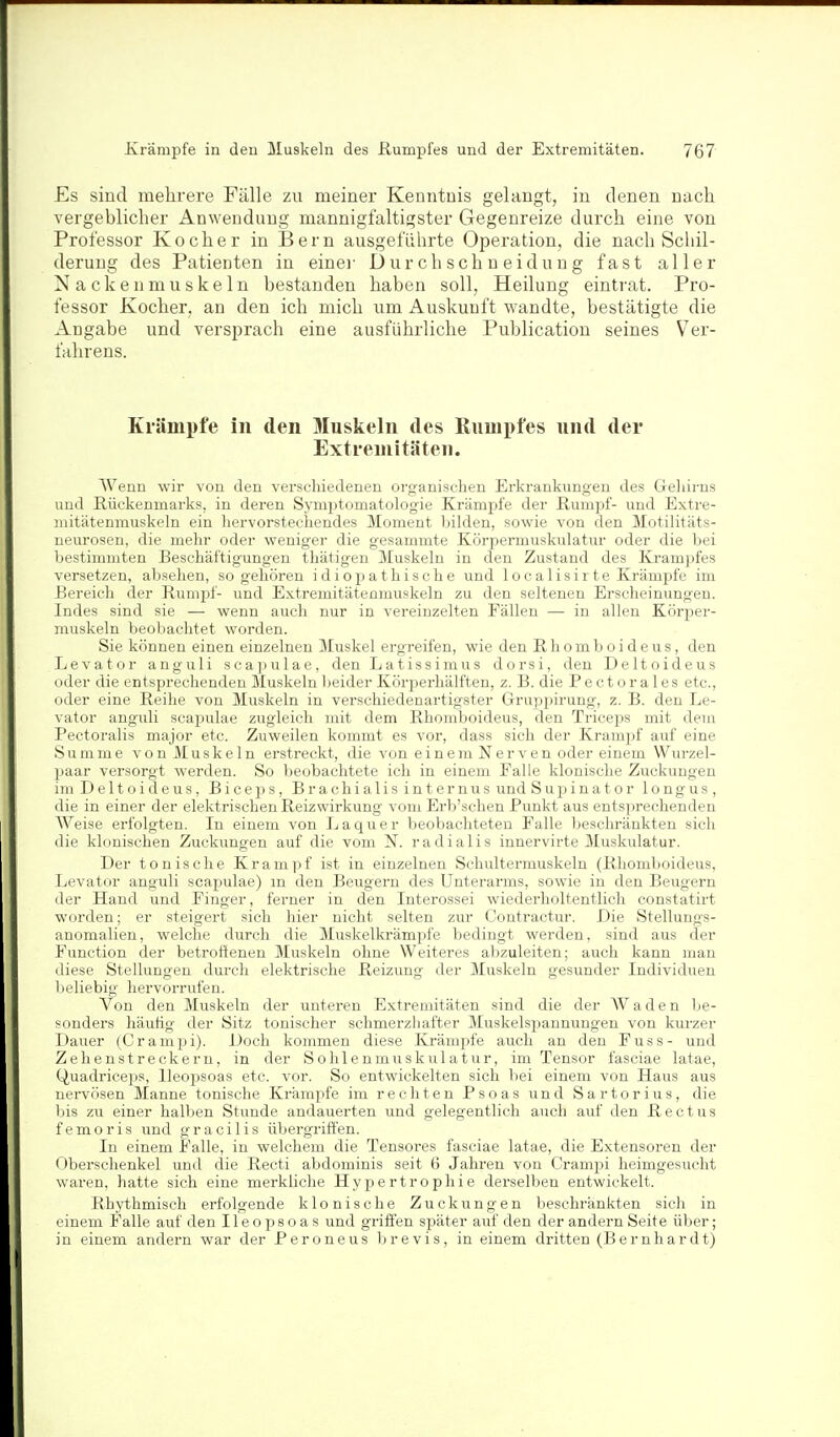 Es sind mehrere Fälle zu meiner Kenntnis gelaugt, in denen nach vergeblicher Anwendung mannigfaltigster Gegenreize durch eine von Professor Kocher in Bern ausgeführte Operation, die nach Schil- derung des Patienten in einei- D u r ch s ch n ei d uu g fast aller Nackenmuskeln bestanden haben soll, Heilung einti'at. Pro- fessor Kocher, an den ich mich um Auskunft wandte, bestätigte die Angabe und versprach eine ausführliche Publication seines Ver- fahrens. Krämi)fe in den Muskeln des Rumpfes und der Extreniitäten. Wenn wir von deu verschiedenen organisclien Erkrankungen des Geliirns und Rückenmarks, in deren Symptomatologie Krämpfe der Rumpf- und Extre- mitätenmuskeln ein hervorstechendes Moment bilden, sowie von den Motilitäts- neurosen, die mehr oder weniger die gesammte Körpermuskulatur oder die bei bestimmten Beschäftigungen thätigen Muskeln in den Zustand des Krampfes versetzen, absehen, so gehören idiopathische und 1 o c alis i r te Krämpfe im Bereich der Rumijf- und Extremitätenmuskeln zu den seltenen Erscheinungen. Indes sind sie — wenn auch nur in vereinzelten Fällen — in allen Körper- muskeln beobachtet worden. Sie können einen einzelnen Muskel ergreifen, wie den Rhomboideus, den Levator anguli scapulae, den Latissimus dorsi, den Deltoideus oder die entsprechenden Muskeln beider Körperhälften, z. B. die Pectorales etc., oder eine Reihe von Muskeln in verschiedenartigster Gruppirung, z. B. den Le- vator anguli scapulae zugleich mit dem Rhomboideus, den Triceps mit dem Pectoralis major etc. Zuweilen kommt es vor, dass sich der Krampf auf eine Summe von Muskeln erstreckt, die von einem Nerven oder einem Wui'zel- paar versorgt werden. So beobachtete ich in einem Falle klonische Zuckungen im Deltoideus, Biceps, Brachialis internusundSupinator longus, die in einer der elektrischen Reizwirkung vom Erb'schen Punkt aus entsprechenden Weise erfolgten. In einem von La quer beobachteten Falle beschränkten sich die klonischen Zuckungen auf die vom N. radialis innervirte Muskulatur. Der tonische Krampf ist in einzelnen Schultermuskeln (Rhomboideus, Levator anguli scapulae) m den Beugern des Unterarms, sowie in den Beugern der Hand und Finger, ferner in den Interossei wiederholtentlich constatirt worden; er steigert sich hier nicht selten zur Contractur. Die Stellungs- anomalien, welche durch die Muskelkrämpfe bedingt werden, sind aus der Function der betroffenen Muskeln ohne Weiteres abzuleiten; auch kann man diese Stellungen durch elektrische Reizung der Muskeln gesunder Individuen beliebig hervorrufen. Von den Muskeln der unteren Extremitäten sind die der AVaden be- sonders häufig der Sitz tonischer schmerzhafter Muskelsjjannungen von kurzer Dauer (Cranipi). Doch kommen diese Krämpfe auch an den Fuss- und Zehenstreckern, in der Sohlenmuskulatur, im Tensor fasciae latae, Q,uadriceps, Ileoj)soas etc. vor. So entwickelten sich bei einem von Haus aus nervösen Manne tonische Krämpfe im rechten Psoas und Sartorius, die bis zu einer halben Stunde andauerten und gelegentlich auch auf den R e c t u s femoris und gracilis übergriffen. In einem Falle, in welchem die Tensores fasciae latae, die Extensoren der Oberschenkel und die Recti abdominis seit 6 Jahren von Crampi heimgesucht waren, hatte sich eine merkliche Hypertrophie derselben entwickelt. Rhythmisch erfolgende klonische Zuckungen beschränkten sich in einem Falle auf den Ileopsoas und griffen später auf den der andern Seite über; i n einem andern war der Peroneus b r e v i s, in einem dritten (Bernhardt)