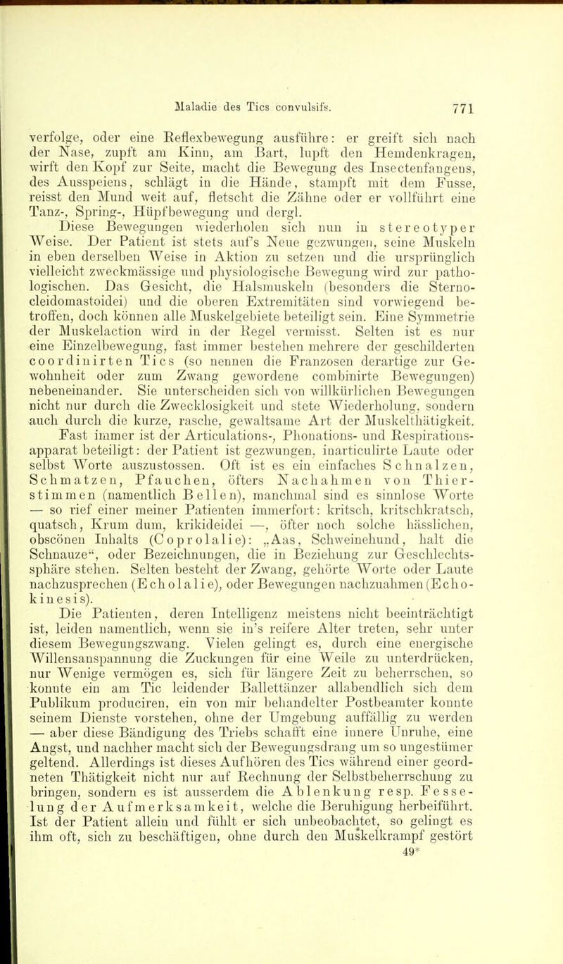 verfolge, oder eine Reflexbewegung ausführe: er greift sicli nach der Nase, zupft am Kinn, am Bart, lupft den Hemdenkrageu, wirft den Kopf zur Seite, macht die Bewegung des Insectenfaugens, des Ausspeieus, schlägt in die Hände, stampft mit dem Fusse, reisst den Mund weit auf, fletscht die Zähne oder er vollführt eine Tanz-, Spring-, Hüpf Bewegung und dergl. Diese Bewegungen wiederholen sich nun in stereotyper Weise. Der Patient ist stets auf's Neue gezwungen, seine Muskeln in eben derselben Weise in Aktion zu setzen und die ursprünglich vielleicht zweckmässige und physiologische Bewegung wird zur patho- logischen. Das Gesicht, die Halsmuskeln (besonders die Sterno- cleidomastoidei) und die oberen Extremitäten sind vorwiegend be- troffen, doch können alle Muskelgebiete beteiligt sein. Eine Symmetrie der Muskelaction wird in der Kegel vermisst. Selten ist es nur eine Einzelbewegung, fast immer bestehen mehrere der geschilderten coordiuirten Tics (so nennen die Franzosen derartige zur Ge- wohnheit oder zum Zwang gewordene combinirte Bewegungen) nebeneinander. Sie unterscheiden sich von Avillkürlichen Bewegungen nicht nur durch die Zwecklosigkeit und stete Wiederholung, sondern auch durch die kurze, rasche, gewaltsame Art der Muskelthätigkeit. Fast immer ist der Articulations-, Phonations- und Respirations- apparat beteiligt: der Patient ist gezwungen, inarticulirte Laute oder selbst Worte auszustossen. Oft ist es ein einfaches Schnalzen, Schmatzen, Pfauchen, öfters Nachahmen von Thier- stimmen (namentlich Bellen), manchmal sind es sinnlose Worte — so rief einer meiner Patienten immerfort: kritsch, kritschkratsch, quatsch, Krum dum, krikideidei —, öfter noch solche hässlichen, obscönen Inhalts (C o p r o 1 a 1 i e): ,, Aas, Schweinehund, halt die Schnauze, oder Bezeichnungen, die in Beziehung zur Geschlechts- sphäre stehen. Selten besteht der Zwang, gehörte Worte oder Laute nachzusprechen (Echolali e), oder Bewegungen nachzuahmen (Echo- kinesis). Die Patienten, deren Intelligenz meistens nicht beeinträchtigt ist, leiden namentlich, wenn sie in's reifere Alter treten, sehr unter diesem Bewegungszwang. Vielen gelingt es, durch eine energische Willensanspannung die Zuckungen für eine Weile zu unterdrücken, nur Wenige vermögen es, sich für längere Zeit zu beherrschen, so konnte ein am Tic leidender Ballettänzer allabendlich sich dem Publikum produciren, ein von mir beliandelter Postbeamter konnte seinem Dienste vorstehen, ohne der Umgebung auffällig zu werden — aber diese Bändigung des Triebs schafft eine innere Unruhe, eine Angst, und nachher macht sich der Bewegungsdrang um so ungestümer geltend. Allerdings ist dieses Aufhören des Tics während einer geord- neten Thätigkeit nicht nur auf Rechnung der Selbstbeherrschung zu bringen, sondern es ist ausserdem die Ablenkung resp. Fesse- lung der Aufmerksamkeit, Avelche die Berulügung herbeiführt. Ist der Patient allein und fühlt er sich unbeobachtet, so gelingt es ihm oft, sich zu beschäftigen, ohne durch den Muskelkrampf gestört 49*