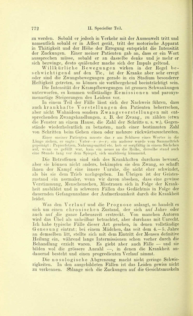 zu werden. Sobald er jedoch in Verkehr mit der Aussenwelt tritt und namentlich sobald er in Affect gerät, tritt der motorische Apparat in Thätigkeit und der Höhe der Erregung entspricht die Intensität der Zuckungen. Einer meiner Patienten gab an, dass er ein Wort aussprechen müsse, sobald er an dasselbe denke und je mehr er sich bezwinge, desto quälender mache sich der Impuls geltend. Willkürliche Bewegungen wirken in der Regel be- schwichtigend auf den Tic, ist der Kranke aber sehr erregt oder sind die Zwangsbewegungen gerade in ein Stadium besonderer Heftigkeit getreten, so können sie vorübergehend beeinträchtigt sein. Die Intensität der Krampf Bewegungen ist grossen Schwankungen unterworfen, es kommen vollständige Remissionen und paroxys- menartige Steigerungen des Leidens vor. In einem Teil der Fälle lässt sich der Nachweis führen, dass auch kr an kha f te Vorstellungen den Patienten beherrschen, aber nicht Wahnideen sondern Zwangsvorstellungen mit ent- sprechenden Zwangshandlungen, z. B. der Zwang, zu zählen (etwa die Fenster an einem Hause, die Zahl der Schritte u. s. w.), Gegen- stände wiederholentlich zu betasten, nach einer bestimmten Zahl von Schritten beim Gehen einen oder mehrere rückwärtszuschreiten. Einer meiner Patienten musste das r am Schlüsse eines Wortes in die Länge ziehen, er sagte : Vater—r—r—r; ein andei'er wurde vom Sammeltrieb gejaeinigt: Papierfetzen, Nahrungsmittel etc. hob er sorgfältig in einem Säckchen auf, wenn es gefüllt war, kam ein neues an die Reihe, derselbe stand auch eine Stunde lang vor dem Spiegel, sich unablässig kämmend. Die Betroffenen sind sich des Krankhaften durchaus bewusst, aber sie können nicht anders, bekämpfen sie den Zwang, so schafft ihnen der Kampf eine innere Unruhe, die nicht eher schwindet, als bis sie dem Trieb nachgegeben. Im Übrigen ist der Geistes- zustand ein normaler, wenn wir davon absehen, dass eine gewisse Verstimmung, Menschenscheu, Misstrauen sich in Folge der Krank- heit ausbildet und in schweren Fällen das Gedächtnis in Folge der dauernden Gefangennahme der Aufmerksamkeit durch die Krankheit leidet. Was den Verlauf und die Prognose anlangt, so handelt es sich um einen chronischen Zustand, der sich auf Jahre oder auch auf die ganze Lebenszeit erstreckt. Von manchen Autoren wird das Übel als unheilbar betrachtet, aber durchaus mit Unrecht. Ich habe typische Fälle dieser Art gesehen, in denen vollständige Genesung eintrat; bei einem Mädchen, das seit dem 4. —5. Jahre an demselben litt, stellte sich mit dem Eintritt der Menses definitive Heilung ein, während lange Intermissionen schon vorher durch die Behandlung erzielt waren. Es giebt aber auch Fälle — und sie bilden wol die grössere Anzahl —, in denen die Krankheit an- dauernd besteht und einen progredienten Verlauf nimmt. Die nosologische Abgrenzung macht nicht geringe Schwie- rigkeiten. In den ausgebildeten Fällen ist das Leiden gewiss nicht zu verkennen. Sblange sich die Zuckungen auf die Gesichtsmuskeln