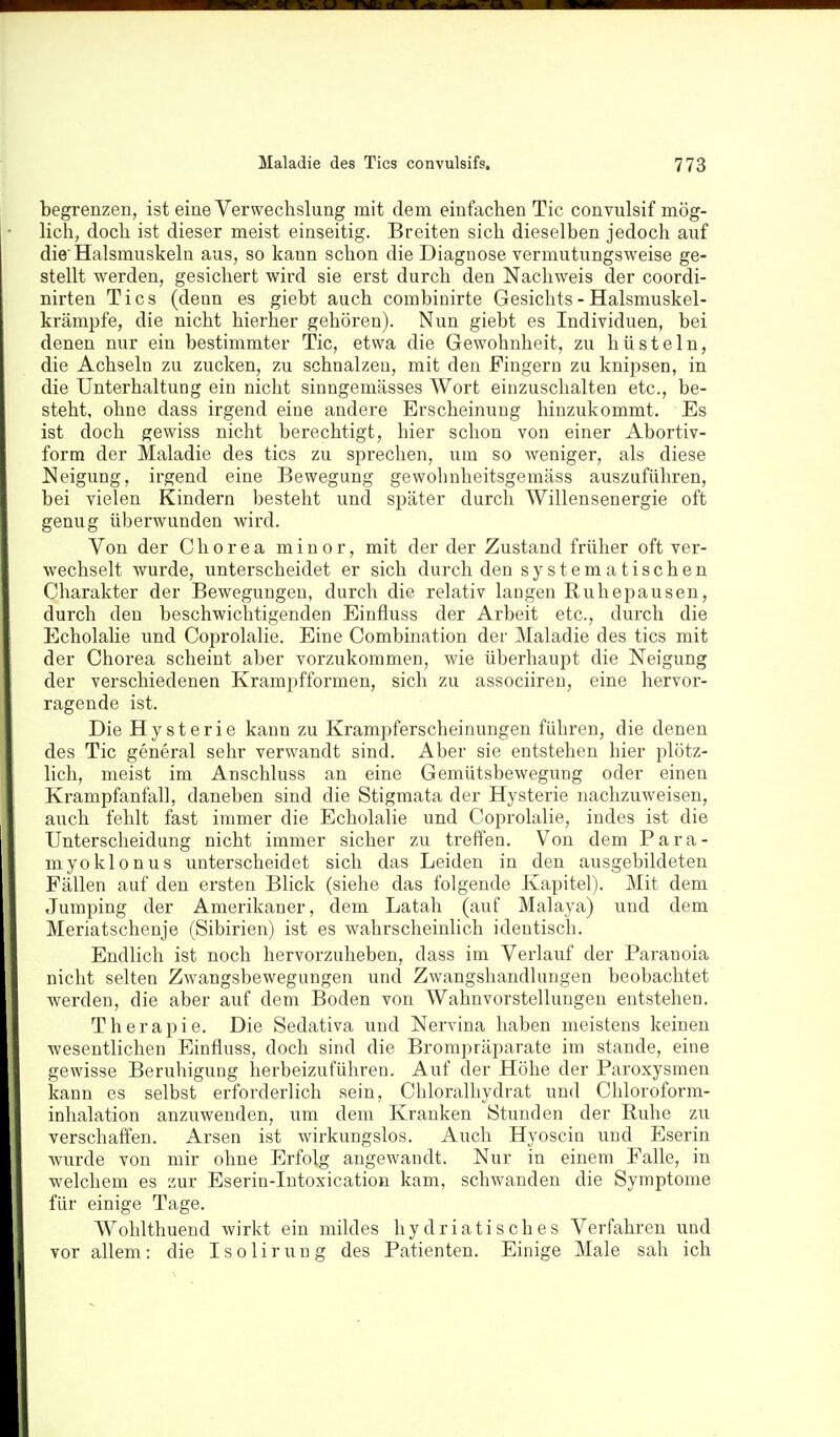 begrenzen, ist eine Verwechslung mit dem einfachen Tic convulsif mög- lich, doch ist dieser meist einseitig. Breiten sich dieselben jedoch auf die'Halsmuskeln aus, so kann schon die Diagnose vermutungsweise ge- stellt werden, gesichert wird sie erst durch den Nachweis der coordi- nirten Tics (deun es giebt auch combinirte Gesichts - Halsmuskel- krämpfe, die nicht hierher gehören). Nun giebt es Individuen, bei denen nur ein bestimmter Tic, etwa die Gewohnheit, zu hüsteln, die Achseln zu zucken, zu schnalzen, mit den Fingern zu knipsen, in die Unterhaltung ein nicht sinngemässes Wort einzuschalten etc., be- steht, ohne dass irgend eine andere Erscheinung hinzukommt. Es ist doch gewiss nicht berechtigt, hier schon von einer Abortiv- form der Maladie des tics zu sprechen, um so weniger, als diese Neigung, irgend eine Bewegung gewohnheitsgemäss auszuführen, bei vielen Kindern besteht und später durch Willensenergie oft genug überwunden wird. Von der Chorea minor, mit der der Zustand früher oft ver- wechselt wurde, unterscheidet er sich durch den systematischen Charakter der Bewegungen, durch die relativ laugen Ruhepausen, durch den beschwichtigenden Einfluss der Arbeit etc., durch die Echolalie und Coprolalie. Eine Combination der Maladie des tics mit der Chorea scheint aber vorzukommen, wie überhaupt die Neigung der verschiedenen Krampfformen, sich zu associiren, eine hervor- ragende ist. Die Hysterie kann zu Krampferscheinungen führen, die denen des Tic general sehr verwandt sind. Aber sie entstehen hier plötz- lich, meist im Anschluss an eine Gemütsbewegung oder einen Krampfanfall, daneben sind die Stigmata der Hysterie nachzuweisen, auch fehlt fast immer die Echolalie und Coprolalie, indes ist die Unterscheidung nicht immer sicher zu treffen. Von dem Para- myoklonus unterscheidet sich das Leiden in den ausgebildeten Fällen auf den ersten Blick (siehe das folgende Kapitel). Mit dem Jumping der Amerikaner, dem Latah (auf Malaya) und dem Meriatschenje (Sibirien) ist es wahrscheinlich identisch. Endlich ist noch hervorzuheben, dass im Verlauf der Paranoia nicht selten Zwangsbewegungen und Zwangshandlungen beobachtet werden, die aber auf dem Boden von Wahnvorstellungen entstehen. Therapie. Die Sedativa und Nervina haben meistens keinen wesentlichen Einfluss, doch sind die Brompräparate im stände, eine gewisse Beruhigung herbeizuführen. Auf der Höhe der Paroxysmen kann es selbst erforderlich sein, Chloralhydrat und Chloroform- inhalation anzuwenden, um dem Kranken Stunden der Ruhe zu verschaffen. Arsen ist wirkungslos. Auch Hyoscin und Eserin wurde von mir ohne Erfolg angewandt. Nur in einem Falle, in welchem es zur Eserin-Intoxication kam, schwanden die Symptome für einige Tage. Wohlthueud wirkt ein mildes hydriatisches Verfahren und vor allem: die Isoliruug des Patienten. Einige Male sah ich