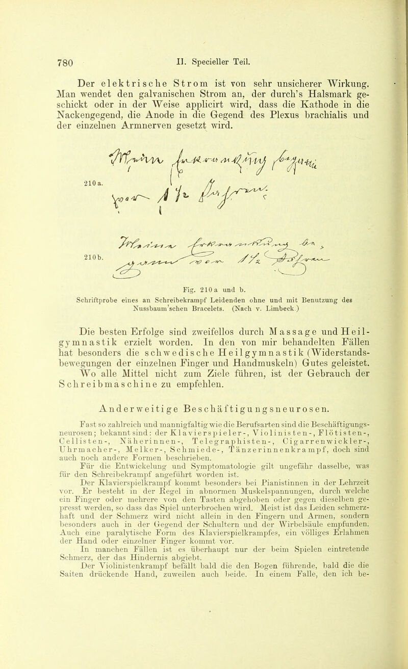 Der elektrische Strom ist von sehr unsicherer Wirkung. Man wendet den galvanischen Strom an, der durch's Halsmark ge- schickt oder in der Weise applicirt wird, dass die Kathode in die Nackengegend, die Anode in die Gegend des Plexus brachialis und der einzelnen Armnerven gesetzt wird. Fig. 210 a und b. Schriftprobe eines an Schreibekrampf Leidenden ohne und mit Benutzung des Nussbaum'schen Bracelets. (Nach v. Limbeck.) Die besten Erfolge sind zweifellos durch Massage und Heil- gymnastik erzielt worden. In den von mir behandelten Fällen hat besonders die schwedische Heilgymnastik (Widerstands- bewegungen der einzelnen Finger und Handmuskeln) Gutes geleistet. Wo alle Mittel nicht zum Ziele führen, ist der Gebrauch der Schreibmaschine zu empfehlen. Anderweitige Beschäftiguugsneurosen. Fast so zalilreicli und mannigfaltig wie die Berufsarten sind die Bescliäftigungs- neurosen; bekannt sind: der Klavierspieler-, Violinisten-, Flötisten-, Cellisten-, Näherinnen-, Telegrapliisten-, Cigarrenwickler-, Uhrmacher-, Melker-, Schmiede-, Tänzerinnenkrampf, doch sind auch noch andere Formen beschrieben. Für die Entwickelung und Symi^tomatologie gilt ungefähr dasselbe, was für den Schreibekrampf angeführt worden ist. Der Klavierspielkrampf kommt besonders bei Pianistinnen in der Lehrzeit vor. Er besteht in der Eegel in abnormen Muskelspannungen, durch welche ein Finger oder mehrere von den Tasten abgehoben oder gegen dieselben ge- presst werden, so dass das Spiel unterbrochen wird. Meist ist das Leiden schmerz- haft und der Schmerz wird nicht allein in den Fingern und Armen, sondern besonders auch in der Gregend der Schultern und der Wirbelsäule empfunden. Auch eine paralytische Form des Klavierspielkrampfes, ein völliges Erlahmen der Hand oder einzelner Finger kommt vor. In manchen Fällen ist es überhaupt nur der beim Spielen eintretende Schmerz, der das Hindernis abgiebt. Der Violinistenkrampf befällt bald die den Bogen führende, bald die die Saiten drückende Hand, zuweilen auch beide. In einem Falle, den ich be-