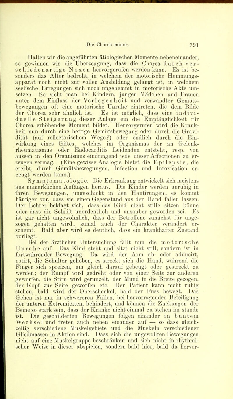 Halten wir die angeführten ätiologischen Momente nebeneinander, so gewinnen wir die Uberzeugung, dass die Chorea durch ver- schiedenartige Noxen hervorgerufen werden kann. Es ist be- sonders das Alter bedroht, in welchem der motorische Hemmungs- apparat noch nicht zur vollen Ausbildung gelangt ist, in welchem seelische Erregungen sich noch ungehemmt in motorische Akte um- setzen. So sieht man bei Kindern, jungen Mädchen und Frauen unter dem Eiufluss der Verlegenheit und verwandter Gemüts- bewegungen oft eine motorische Unruhe eintreten, die dem Bilde der Chorea sehr ähnlich ist. Es ist möglich, dass eine indivi- duelle Steigerung dieser Anlage ein die Empfänglichkeit für Chorea erhöhendes Moment bildet. Hervorgerufen wird die Krank- heit nun durch eine heftige Gemütsbewegung oder durch die Gravi- dität (auf reflectorischem Wege?) oder endlich durch die Ein- wirkung eines Giftes, welches im Organismus der an Gelenk- rheumatismus oder Endocarditis Leidenden entsteht, resp. von aussen in den Organismus eindringend jede dieser Affectionen zu er- zeugen vermag. (Eine gewisse Analogie bietet die Epilepsie, die ererbt, durch Gemütsbewegungen, Infection und Intoxicatiou er- zeugt werden kann.) Symptomatologie. Die Erkrankung entwickelt sich meistens aus unmerklichen Anfängen heraus. Die Kinder werden unruhig in ihren Bewegungen, ungeschickt in den Hantirungeii, es kommt häufiger vor, dass sie einen Gegenstand aus der Hand fallen lassen. Der Lehrer beklagt sich, dass das Kind nicht stille sitzen könne oder dass die Schrift unordentlich und unsauber geworden sei. Es ist gar nicht ungewöhnhch, dass der Betroffene zunächst für unge- zogen gehalten wird, zumal auch der Charakter verändert er- scheint. Bald aber wird es deutlich, dass ein krankhafter Zustand vorliegt. Bei der ärztlichen Untersuchung fällt nun die motorische Unruhe auf. Das Kind steht und sitzt nicht still, sondern ist in fortwährender Bewegung. Da wird der Arm ab- oder adducirt, rotirt, die Schulter gehoben, es streckt sich die Hand, während die Finger sich spreizen, um gleich darauf gebeugt oder gestreckt zu werden; der Rumpf wird gedreht oder von einer Seite zur anderen geworfen, die Stirn wird gerunzelt, der Mund in die Breite gezogen, der Kopf zur Seite geworfen etc. Der Patient kann nicht ruhig stehen, bald wird der Oberschenkel, bald der Fuss bewegt. Das Gehen ist nur in schwereren Fällen, bei hervorragender Beteiligung der unteren Extremitäten, behindert, und können die Zuckungen der Beine so stark sein, dass der Kranke nicht einmal zu stehen im stände ist. Die geschilderten Bewegungen folgen einander in buntem Wechsel und treten auch neben einander auf — so dass gleich- zeitig verschiedene Muskelgebiete und die Muskeln verschiedener Gliedmassen in Aktion sind. Dass sich die ungewollten Bewegungen nicht auf eine ]\Iuskelgruppe beschränken und sich nicht in rhythmi- scher Weise in dieser abspielen, sondern bald hier, bald da hervor-