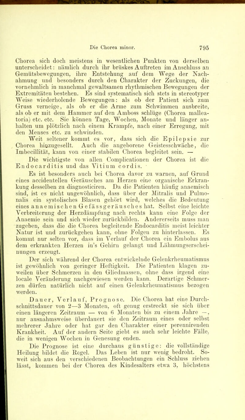 Chorea sich doch meistens in wesentlichen Punkten von derselben unterscheidet: nämlich durch ihr brüskes Auftreten im Anschluss au Gemütsbewegungen, ihre Entstehung auf dem AVege der Nach- ahmung und besonders durch den Charakter der Zuckungen, die vornehmlich in manchmal gewaltsamen rhythmischen Bewegungen der Extremitäten bestehen. Es sind systematisch sich stets in stereotyper Weise wiederholende Bewegungen: als ob der Patient sich zum Gruss verneige, als ob er die Arme zum Schwimmen ausbreite, als ob er mit dem Hammer auf den Amboss schlüge (Chorea mallea- toria) etc. etc. Sie können Tage, Wochen, Monate und länger an- halten um jDlötzlich nach einem Krämpfe, nach einer Erregung, mit den Menses etc. zu schwinden. Weit seltener kommt es vor, dass sich die Epilepsie zur Chorea hiuzugesellt. Auch die angeborene Geistesschwäche, die Imbecillität, kann von einer stabilen Chorea begleitet sein. — Die wichtigste von allen Complicationen der Chorea ist die Endocarditis und das Vitium cordis. Es ist besonders auch bei Chorea davor zu warnen, auf Grund eines accideutellen Geräusches am Herzen eine organische Erkran- kung desselben zu diagnosticiren. Da die Patienten häufig anaemisch sind, ist es nicht ungewöhnlich, dass über der Mitralis und Pulrao- nalis ein systolisches Blasen gehört wird, welches die Bedeutung eines anaemischen G efässgeräusches hat. Selbst eine leichte Verbreiterung der Herzdämpfung nach rechts kann eine Folge der Anaemie sein und sich wieder zurückbilden. Andererseits muss man zugeben, dass die die Chorea begleitende Endocarditis meist leichter Natur ist und zurückgehen kann, ohne Folgen zu hinterlassen. Es kommt nur selten vor, dass im Verlauf der Chorea ein Embolus aus dem erkrankten Herzen iu's Gehirn gelangt und Lähmungserschei- nungen erzeugt. Der sich während der Chorea entwickelnde Gelenkrheumatismus ist gewöhnlich von geringer Heftigkeit. Die Patienten klagen zu- weilen über Schmerzen in den Gliedmassen, ohne dass irgend eine locale Veränderung nachgewiesen werden kann. Derartige Schmer- zen dürfen natürlich nicht auf einen Gelenkrheumatismus bezogen werden. Dauer, Verlauf, Prognose. Die Chorea hat eine Durch- schnittsdauer von 2—3 Monaten, oft genug erstreckt sie sich über einen längeren Zeitraum — von 6 Monaten bis zu einem Jahre —, nur ausnahmsweise überdauert sie den Zeitraum eines oder selbst mehrerer Jahre oder hat gar den Charakter einer perennireuden Krankheit. Auf der andern Seite giebt es auch sehr leichte Fälle, die in wenigen Wochen in Genesung enden. Die Prognose ist eine durchaus günstige: die vollständige Heilung bildet die Regel. Das Leben ist nur wenig bedroht. So- weit sich aus den verschiedenen Beobachtungen ein Schluss ziehen lässt. kommen bei der Chorea des Kindesalters etwa 3, höchstens