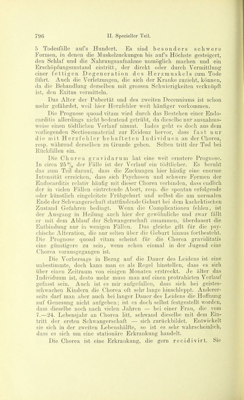 5 Todesfälle auf's Hundert. Es sind besonders schwere Formen, in denen die Muskelzuckungen bis aufs Höchste gesteigert, den Schlaf und die Nahrungsaufnahme unmöglich machen und ein Erschöpfungszustand eintritt, der direkt oder durch Vermittlung einer fettigen Degeneration des Herzmuskels zum Tode führt. Auch die Verletzungen, die sich der Kranke zuzieht, können, da die Behandlung derselben mit grossen Schwierigkeiten verknüpft ist, den Exitus vermitteln. Das Alter der Pubertät und des zweiten Decenniums ist schon mehr gefährdet, weil hier Herzfehler weit häufiger vorkommen. Die Prognose quoad vitam wird durch das Bestehen einer Endo- carditis allerdings nicht bedeutend getrübt, da dieselbe nur ausnahms- weise einen tödtlichen Verlauf nimmt. Indes geht es doch aus dem vorliegenden Sectionsmaterial zur Evidenz hervor, dass fast nur die mit Herzfehler behafteten Individuen an der Chorea,' resp. während derselben zu Grunde gehen. Selten tritt der Tod bei Rückfällen ein. Die Chorea gravidarum hat eine weit ernstere Prognose. In circa 25 % fler Fälle ist der Verlauf ein tödtlicher. Es beruht das zum Teil darauf, dass die Zuckungen hier häufig eine enorme Intensität erreichen, dass sich Psychosen und schwere F.ormen der Endocarditis relativ häufig mit dieser Chorea verbinden, dass endlich der in vielen Fällen eintretende Abort, resp. die spontan erfolgende oder künstlich eingeleitete Frühgeburt und selbst die am normalen Ende der Schwangerschaft stattfindende Geburt bei dem kachektischen Zustand Gefahren bedingt. Wenn die Complicationeo fehlen, ist der Ausgang in Heilung auch hier der gewöhnliche und zwar fällt er mit dem Ablauf der Schwangerschaft zusammen, überdauert die Entbindung nur in wenigen Fällen. Das gleiche gilt für die psy- chische Alteration, die nur selten über die Geburt hinaus fortbesteht. Die Prognose quoad vitam scheint für die Chorea graviditatis eine günstigere zu sein, wenn schon einmal in der Jugend eine Chorea vorausgegangen ist. Die Vorhersage in Bezug auf die Dauer des Leidens ist eine unbestimmte, doch kann man es als Regel hinstellen, dass es sich über einen Zeitraum von einigen Monaten erstreckt. Je älter das Individuum ist, desto mehr muss man auf einen protrahirten Verlauf gefasst sein. Auch ist es mir aufgefallen, dass sich bei geistes- schwachen Kindern die Chorea oft sehr lange hinschleppt. Anderer- seits darf man aber auch bei langer Dauer des Leidens die Hoffnung auf Genesung nicht aufgeben; ist es doch selbst festgestellt worden, dass dieselbe noch nach vielen Jahren — bei einer Frau, die vom 7.—24. Lebensjahr an Chorea litt, schwand dieselbe mit dem Ein- tritt der ersten Schwangerschaft — sich zurückbildet. Entwickelt sie sich in der zweiten Lebenshälfte, so ist es sehr wahrscheinlich, dass es sich um eine stationäre Erkrankung handelt. Die Chorea ist eine Erkrankung, die gern recidivirt. Sie