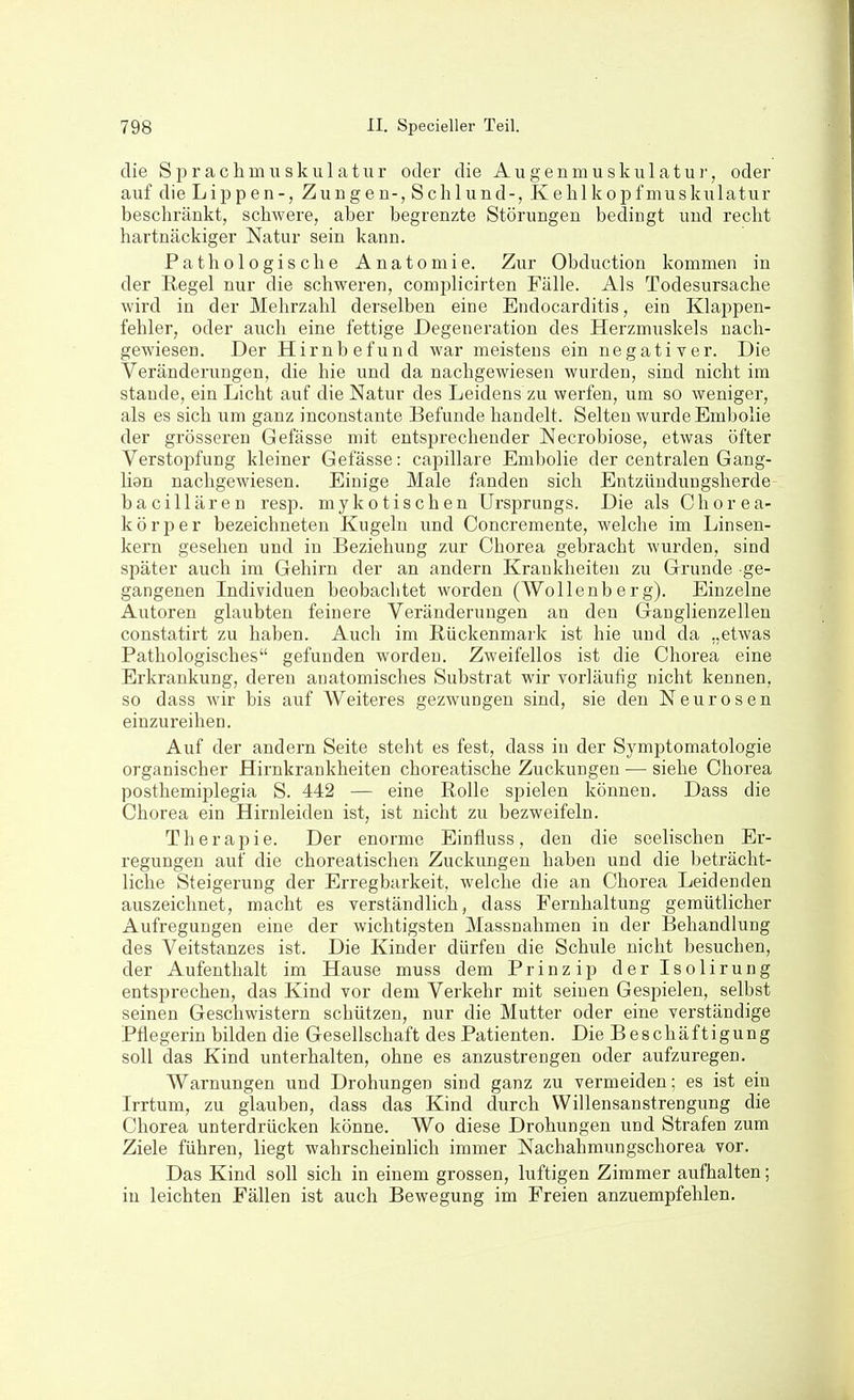 die Sprachmuskulatiir oder die Augenmuskulatur, oder auf die Lippen-, Zungen-, Schlund-, Kehlkopfmuskulatur beschränkt, schwere, aber begrenzte Störungen bedingt und recht hartnäckiger Natur sein kann. Pathologische Anatomie. Zur Obduction kommen in der Eegel nur die schweren, complicirten Fülle. Als Todesursache wird in der Mehrzahl derselben eine Endocarditis, ein Klappen- fehler, oder auch eine fettige Degeneration des Herzmuskels nach- gewiesen. Der Hirnbefund war meistens ein negativer. Die Veränderungen, die hie und da nachgewiesen wurden, sind nicht im Stande, ein Licht auf die Natur des Leidens zu werfen, um so weniger, als es sich um ganz inconstante Befunde handelt. Selten wurde Embolie der grösseren Gefässe mit entsprechender Necrobiose, etwas öfter Verstopfung kleiner Gefässe: capillare Embolie der centralen Gang- lien nachgewiesen. Einige Male fanden sich Entzündungsherde- bacillären resp. mykotischen Ursprungs. Die als Chorea- körper bezeichneten Kugeln und Concremente, welche im Linsen- kern gesehen und in Beziehung zur Chorea gebracht wurden, sind später auch im Gehirn der an andern Krankheiten zu Grunde ge- gangenen Individuen beobachtet worden (Wollenberg). Einzelne Autoren glaubten feinere Veränderungen an den Ganglienzellen constatirt zu haben. Auch im Rückenmark ist hie und da „etwas Pathologisches gefunden worden. Zweifellos ist die Chorea eine Erkrankung, deren anatomisches Substrat wir vorläufig nicht kennen, so dass wir bis auf Weiteres gezwungen sind, sie den Neurosen einzureihen. Auf der andern Seite steht es fest, dass in der Symptomatologie organischer Hirnkrankheiten choreatische Zuckungen — siehe Chorea posthemiplegia S. 442 — eine Rolle spielen können. Dass die Chorea ein Hirnleiden ist, ist nicht zu bezweifeln. Therapie. Der enorme Einfluss, den die seelischen Er- regungen auf die choreatischen Zuckungen haben und die beträcht- liche Steigerung der Erregbarkeit, welche die an Chorea Leidenden auszeichnet, macht es verständlich, dass Fernhaltung gemütlicher Aufregungen eine der wichtigsten Massnahmen in der Behandlung des Veitstanzes ist. Die Kinder dürfen die Schule nicht besuchen, der Aufenthalt im Hause muss dem Prinzip derlsolirung entsprechen, das Kind vor dem Verkehr mit seinen Gespielen, selbst seinen Geschwistern schützen, nur die Mutter oder eine verständige Pflegerin bilden die Gesellschaft des Patienten. Die Beschäftigung soll das Kind unterhalten, ohne es anzustrengen oder aufzuregen. Warnungen und Drohungen sind ganz zu vermeiden; es ist ein Irrtum, zu glauben, dass das Kind durch Willensanstrengung die Chorea unterdrücken könne. Wo diese Drohungen und Strafen zum Ziele führen, liegt wahrscheinlich immer Nachahmungschorea vor. Das Kind soll sich in einem grossen, luftigen Zimmer aufhalten; iu leichten Fällen ist auch Bewegung im Freien anzuempfehlen.