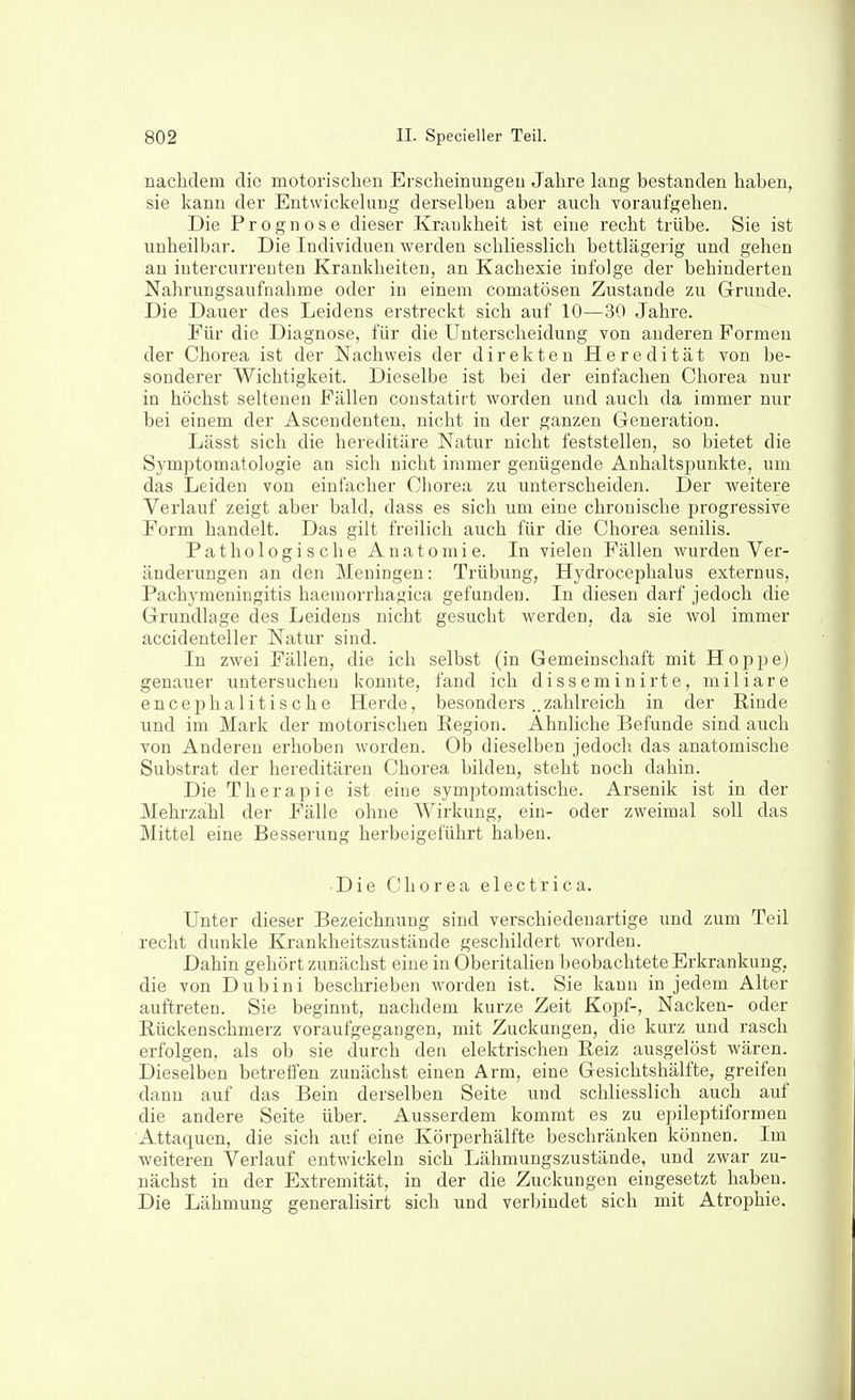 nachdem die motorischen Erscheinungeu Jahre lang bestanden haben, sie kann der Entwickehiug derselben aber auch voraufgehen. Die Prognose dieser Krankheit ist eine recht trübe. Sie ist unheilbar. Die Individuen werden schliesslich bettlägerig und gehen an iutercurrenten Krankheiten, an Kachexie infolge der behinderten Nahrungsaufnahme oder in einem comatösen Zustande zu Grrunde. Die Dauer des Leidens erstreckt sich auf 10—30 Jahre. Für die Diagnose, für die Unterscheidung von anderen Formen der Chorea ist der Nachweis der direkten Heredität von be- sonderer Wichtigkeit. Dieselbe ist bei der einfachen Chorea nur in höchst seltenen Fällen constatirt worden und auch da immer nur bei einem der Ascendenten, nicht in der ganzen Generation. Lässt sich die hereditäre Natur nicht feststellen, so bietet die Symptomatologie an sich nicht immer genügende Anhaltspunkte, um das Leiden von einfacher Chorea zu unterscheiden. Der Aveitere Verlauf zeigt aber bald, dass es sich um eine chronische progressive Form handelt. Das gilt freilich auch für die Chorea senilis. Pathologische Anatomie. In vielen Fällen wurden Ver- änderungen an den Meningen: Trübung, Hydrocephalus externus, Pachymeniugitis haemorrhagica gefunden. In diesen darf jedoch die Grundlage des Leidens nicht gesucht werden, da sie wol immer accidenteller Natur sind. In zwei Fällen, die ich selbst (in Gemeinschaft mit Hoppe) genauer untersuchen konnte, fand ich d i s s e m i n irt e, miliare encephalitische Herde, besonders ..zahlreich in der Rinde und im Mark der motorischen Region. Ahnliche Befunde sind auch von Anderen erhoben worden. Ob dieselben jedoch das anatomische Substrat der hereditären Chorea bilden, steht noch dahin. Die Therapie ist eine symptomatische. Arsenik ist in der Mehrzahl der Fälle ohne Wirkung, ein- oder zweimal soll das Mittel eine Besserung herbeigeführt haben. Die Chorea electrica. Unter dieser Bezeichnung sind verschiedenartige und zum Teil recht dunkle Krankheitszustände geschildert worden. Dahin gehört zunächst eine in Oberitalien beobachtete Erkrankung, die von Dubini beschrieben worden ist. Sie kann in jedem Alter auftreten. Sie beginnt, nachdem kurze Zeit Kopf-, Nacken- oder Rückenschmerz voraufgegaugen, mit Zuckungen, die kurz und rasch erfolgen, als ob sie durch den elektrischen Reiz ausgelöst wären. Dieselben betreffen zunächst einen Arm, eine Gesichtshälfte, greifen dann auf das Bein derselben Seite und schliesslich auch auf die andere Seite über. Ausserdem kommt es zu epileptiformen Attaquen, die sich auf eine Körperhälfte beschränken können. Im weiteren Verlauf entwickeln sich Lähmungszustände, und zwar zu- nächst in der Extremität, in der die Zuckungen eingesetzt haben. Die Lähmung generalisirt sich und verbindet sich mit Atrophie.