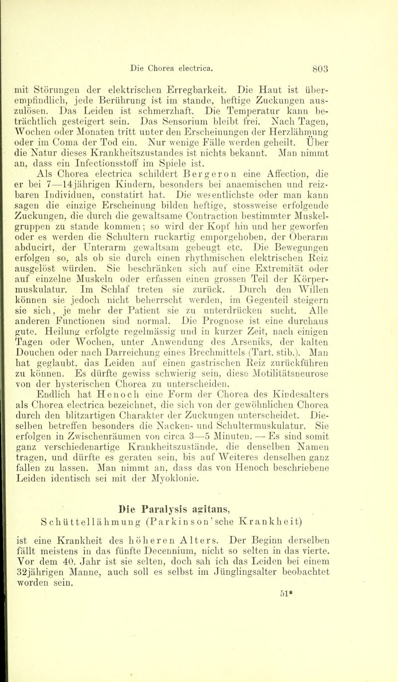 mit Störuugeu der elektrischen Erregbarkeit. Die Haut ist über- empfindlich, jede Berührung ist im stände, heftige Zuckungen aus- zulösen. Das Leiden ist schmerzhaft. Die Temperatur kann be- trächtlich gesteigert sein. Das Sensorium bleibt frei. Nach Tagen, Wochen oder Monaten tritt unter den Erscheinungen der Herzlähmung oder im Coma der Tod ein. Nur wenige Fälle werden geheilt. Über die Natur dieses Krankheitszustandes ist nichts bekannt. Man nimmt an, dass ein Infectionsstoff im Spiele ist. Als Chorea electrica schildert Bergeron eine AfFectipn, die er bei 7—14jährigen Kindern, besonders bei anaemischen und reiz- baren Individuen, constatirt hat. Die wesentlichste oder man kann sagen die einzige Erscheinung bilden heftige, stossweise erfolgende Zuckungen, die durch die gewaltsame Coutraction bestimmter Muskel- gruppeu zu stände kommen; so wird der Kopf hin und her geworfen oder es werden die Schultern ruckartig emporgehoben, der Oberarm abducirt, der Unterarm gewaltsam gebeugt etc. Die Bewegungen erfolgen so, als ob sie durch einen rhythmischen elektrischen Reiz ausgelöst würden. Sie beschränken sich auf eine Extremität oder auf einzelne Muskeln oder erfassen einen grossen Teil der Körper- muskulatur. Im Schlaf treten sie zurück. Durch den Willen können sie jedoch nicht beherrscht werden, im Gegenteil steigern sie sich, je mehr der Patient sie zu unterdrücken sucht. Alle anderen Functionen sind normal. Die Prognose ist eine durchaus gute. Heilunji erfolgte regelmässig und in kurzer Zeit, nach einigen Tagen oder Wochen, unter Auwendung des Arseniks, der kalten Douchen oder nach Darreichung eines Brechmittels (Tart. stib.). Man hat geglaubt, das Leiden auf einen gastrischen Beiz zurückführen zu können. Es dürfte gewiss schwierig sein, diese Motilitätsneurose von der hysterischen Chorea zu unterscheiden. Endlich hat Henoch eine Form der Chorea des Kindesalters als Chorea electrica bezeichnet, die sich von der gewöhnlichen Chorea durch den blitzartigen Charakter der Zuckungen unterscheidet. Die- selben betreffen besonders die Nacken- und Schultermuskulatur. Sie erfolgen in Zwischenräumen von circa 3—5 Minuten. — Es sind somit ganz verschiedenartige Krankheitszustäude, die denselben Namen tragen, und dürfte es geraten sein, bis auf Weiteres denselben ganz fallen zu lassen. Man nimmt an, dass das von Henoch beschriebene Leiden identisch sei mit der Myoklonie. Die Paralysis ag:itaiis, Schüttellähmung (Parkinson' sehe Krankheit) ist eine Krankheit des höheren Alters. Der Beginn derselben fällt meistens in das fünfte Decennium, nicht so selten in das vierte. Vor dem 40. Jahr ist sie selten, doch sah ich das Leiden bei einem 32jährigen Manne, auch soll es selbst im Jünglingsalter beobachtet worden sein. 51*
