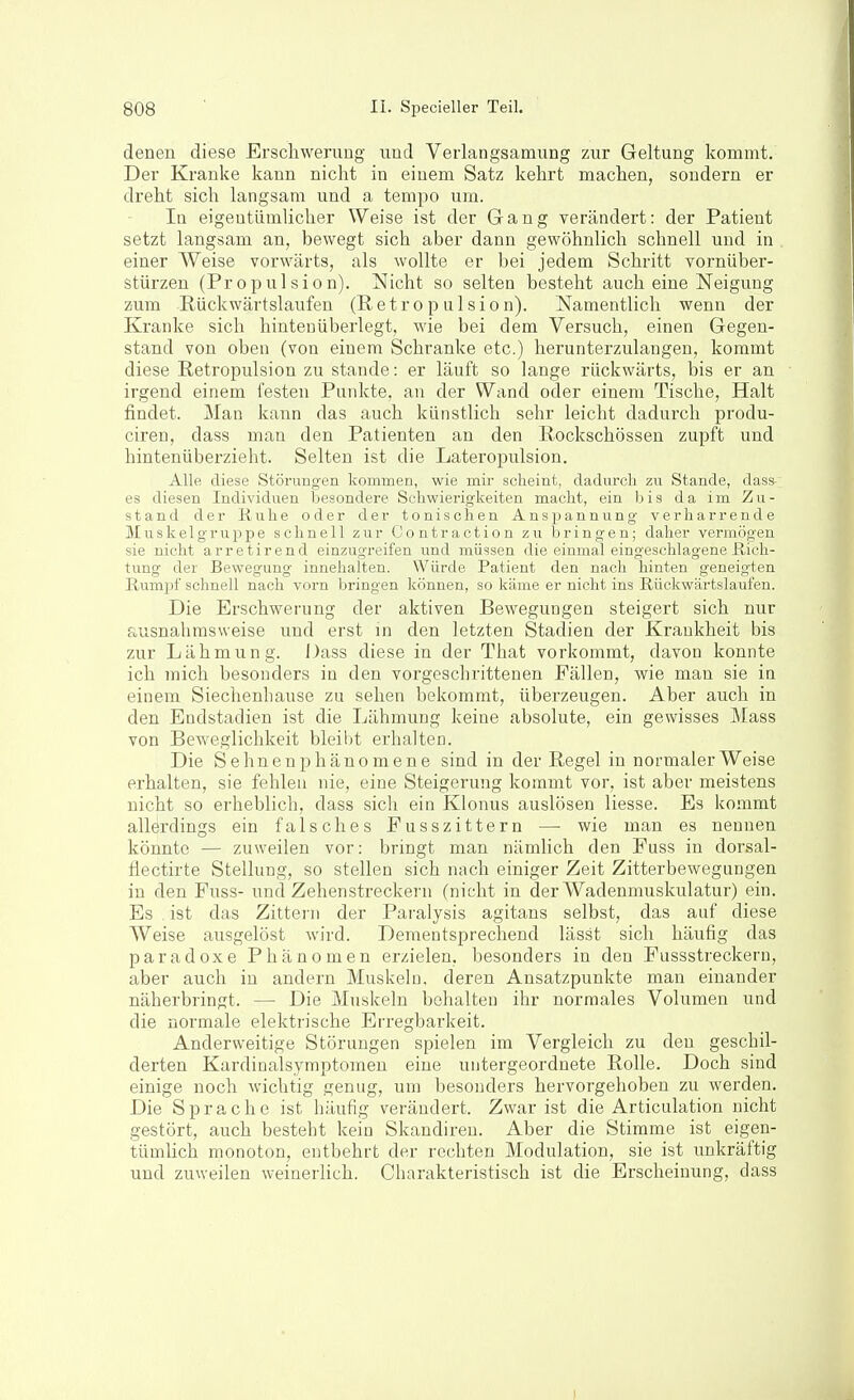 denen diese Erschwerung und Verlangsamung zur Geltung kommt. Der Kranke kann nicht in einem Satz kehrt machen, sondern er dreht sich langsam und a tempo um. In eigentümlicher Weise ist der Gang verändert: der Patient setzt langsam an, bewegt sich aber dann gewöhnlich schnell und in einer Weise vorwärts, als wollte er bei jedem Schritt vornüber- stürzen (Pr 0pul si0 n). Nicht so selten besteht auch eine Neigung zum Rückwärtslaufen (Retro p ulsion). Namentlich wenn der Kranke sich hinteuüberlegt, wie bei dem Versuch, einen Gegen- stand von oben (von einem Schranke etc.) herunterzulangen, kommt diese Retropulsion zu stände: er läuft so lange rückwärts, bis er an irgend einem festen Punkte, an der Wand oder einem Tische, Halt findet. Man kann das auch künstlich sehr leicht dadurch produ- ciren, dass man den Patienten an den Rockschössen zupft und hintenüberzieht. Selten ist die Lateropulsion. Alle diese Störungen kommen, wie mir scheint, dadurcli zu Stande, dass- es diesen Individuen besondere Schwierigkeiten macht, ein bis da im Zu- stand der Ruhe oder der tonischen Anspannung verharrende lluskelgruppe schnell zur Contraction zu bringen; daher vermögen sie nicht arretirend einzugreifen und müssen die einmal eingeschlagene Rich- tung der Bewegung innehalten. Würde Patient den nach hinten geneigten Rumpf schnell nach vorn bringen können, so käme er nicht ins Rückwärtslaufen. Die Erschwerung der aktiven Bewegungen steigert sich nur fiusnahmsweise und erst in den letzten Stadien der Krankheit bis zur Lähmung. Dass diese in der That vorkommt, davon konnte ich mich besonders in den vorgeschrittenen Fällen, wie man sie in einem Siechenhause zu sehen bekommt, überzeugen. Aber auch in den Eudstadien ist die Lähmung keine absolute, ein gewisses Mass von Beweglichkeit bleibt erhalten. Die Sehnenphänomene sind in der Regel in normalerweise erhalten, sie fehlen nie, eine Steigerung kommt vor, ist aber meistens nicht so erheblich, dass sich ein Klonus auslösen liesse. Es kommt allerdings ein falsches Fusszittern — wie man es nennen könnte — zuweilen vor: bringt man nämlich den Fuss in dorsal- flectirte Stellung, so stellen sich nach einiger Zeit Zitterbewegungen in den Fuss- und Zehenstreckern (nicht in der Wadenmuskulatur) ein. Es , ist das Zittern der Paralysis agitans selbst, das auf diese Weise ausgelöst wird. Dementsprechend lässt sich häufig das paradoxe Phänomen erzielen, besonders in den Fussstreckern, aber auch in andern Muskeln, deren Ansatzpunkte man einander näherbringt. — Die Muskeln behalten ihr normales Volumen und die normale elektrische Erregbarkeit. Anderweitige Störungen spielen im Vergleich zu den geschil- derten Kardinalsymptomen eine untergeordnete Rolle. Doch sind einige noch wichtig genug, um besoiiders hervorgehoben zu werden. Die Sprache ist häufig verändert. Zwar ist die Articulation nicht gestört, auch besteht kein Skandireu. Aber die Stimme ist eigen- tümlich monoton, entbehrt der rechten Modulation, sie ist unkräftig und zuweilen weinerlich. Charakteristisch ist die Erscheinung, dass