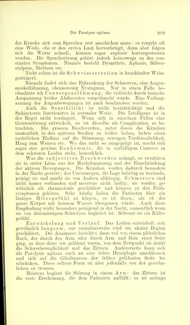 der Kranke sich zum Sprechen erst anschicken muss: es vergeht oft eine Weile, ehe er den ersten Laut hervorbringt, dann aber folgen sich die AVorte schnell, können sogar explosiv hervorgestossen werden. Die Sprachstörung gehört jedoch keineswegs zu den con- stanten Symi^tomen. Niemals besteht Dysarthrie, Aj)hasie, Silben- stolpern, Stottern etc. Nicht selten ist die Schweisssecretion in krankhafter Weise gesteigert. Niemals findet sich eine Erkrankung der Sehnerven, eine Augen- muskellähmung, ebensowenig Nystagmus. Nur in einem Falle be- obachtete ich Convergenzlähmung, die vielleicht durch tonische Anspannung beider Abducentes vorgetäuscht wurde. Eine Verlaug- samung der Augenbewegungen ist auch beschrieben worden. Auch die Sensibilität ist nicht beeinträchtigt und die Sphincteren functioniren in normaler Weise. Die Intelligenz ist in der Regel nicht verringert. Wenn sich in einzelnen Fällen eine Geistesstörung entwickelt, so ist dieselbe als Complication zu be- trachten. Die grossen BescliAverden, unter denen die Kranken namentlich in den späteren Stadien zu leiden haben, haben einen natürlichen Einlluss auf die Stimmung, erzeugen Verdriesslichkeit, Hang zum Weinen etc. Wo das nicht so ausgeprägt ist, macht sich sogar eine gewisse Bonhommie, die in auffälligem Contrast zu dem schweren Leiden steht, bemerklich. Was die subjectiven Beschwerden anlangt, so resultiren sie in erster Linie aus der Muskelspannung und der Einschränkung der aktiven Bewegungen. Die Krauken werden dadurch besonders in der Nacht gestört; das Unvermögen, die Lage beliebig zu wechseln, peinigt sie und macht sie von Andern abhängig. Schmerzen sind nicht immer vorhanden und meistens nicht heftig; sie werden ge- wöhnlich als rheumatoide geschildert und können zu den Früh- symptomen gehören. Sehr häufig haben die Patienten über ein lästiges Hitzegefühl zu klagen, es ist ihnen, als ob der ganze Körper mit heissem Wasser übergössen würde. Auch diese Empfindung wirkt besonders peinigend in der Nacht, namentlich wenn sie von übermässigem Schwitzen begleitet ist. Seltener ist ein Kälte- gefühl. Entwickelung und Verlauf. Das Leiden entwickelt sich gewöhnlich lan gsam, nur ausnahmsweise wird ein akuter Beginn geschildert. Die Anamnese berichtet dann wol von einem plötzlichen Ruck, der durch den Arm oder durch Arm und Bein einer Seite ging, so dass diese wie gelähmt waren, von dem Zeitpunkt ab datirt die Schwerbeweglichkeit und das Zittern. Andererseits kann sich die Paralysis agitans auch an eine ächte Hemiplegie anschliessen und sich auf die Gliedmassen der früher gelähmten Seite be- schränken. Diese seltene Form ist aber jedenfalls von der gewöhn- lichen zu trennen. Meistens beginnt die Störung in einem A r rn: das Zittern ist die erste Erscheinung, die dem Patienten auffällt; es ist anfangs