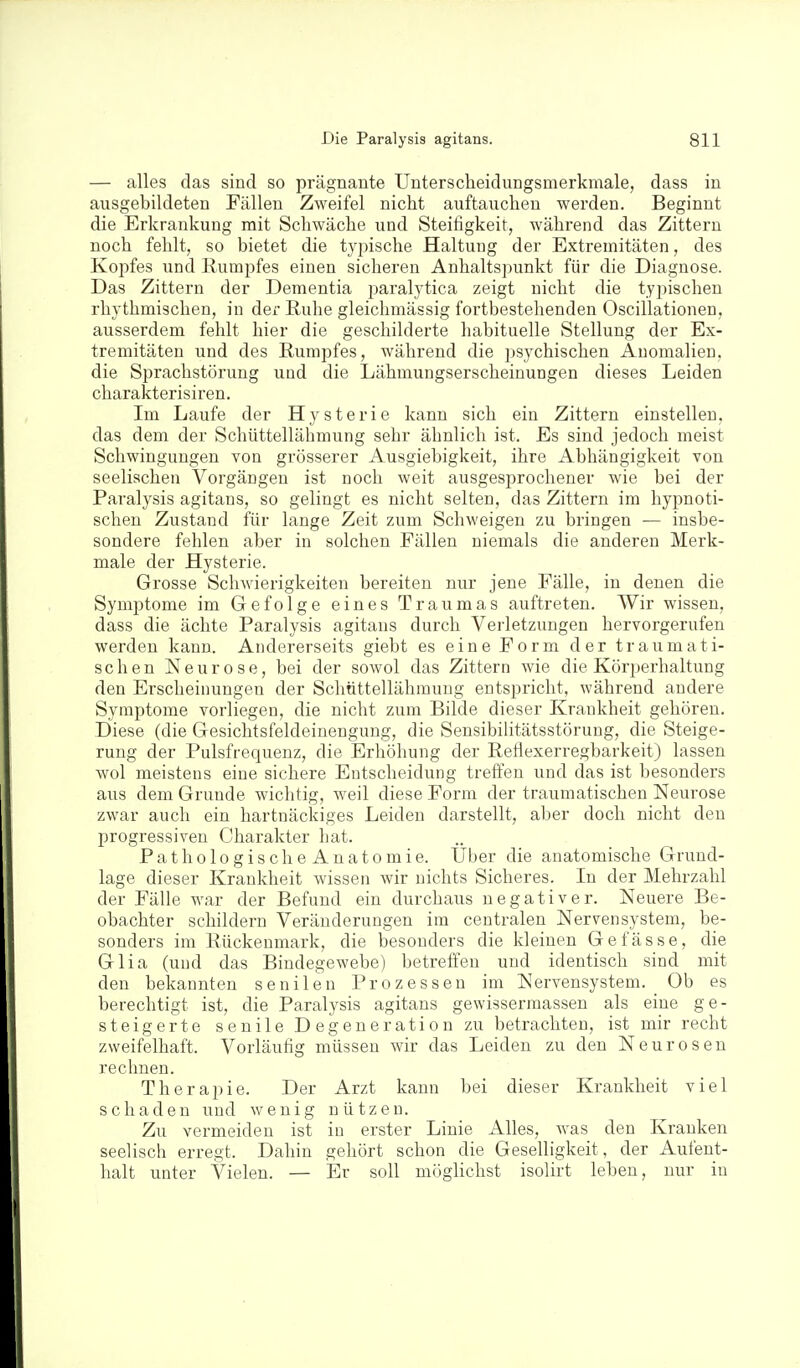 — alles das sind so prägnante Unterscheidungsmerkmale, dass in ausgebildeten Fällen Zweifel nicht auftauchen werden. Beginnt die Erkrankung mit Schwäche und Steifigkeit, während das Zittern noch fehlt, so bietet die typische Haltung der Extremitäten, des Kojifes und Rumpfes einen sicheren Anhaltspunkt für die Diagnose. Das Zittern der Dementia i^aralj^tica zeigt nicht die typischen rhythmischen, in der Ruhe gleichmässig fortbestehenden Oscillationen, ausserdem fehlt hier die geschilderte habituelle Stellung der Ex- tremitäten und des Rumpfes, während die psychischen Anomalien, die Sprachstörung und die Lähmungserscheinungen dieses Leiden charakterisiren. Im Laufe der Hysterie kann sich ein Zittern einstellen, das dem der Schüttellähmung sehr ähnlich ist. Es sind jedoch meist Schwingungen von grösserer Ausgiebigkeit, ihre Abhängigkeit von seelischen Vorgängen ist noch weit ausgesprochener wie bei der Paralysis agitans, so gelingt es nicht selten, das Zittern im hypnoti- schen Zustand für lange Zeit zum Schweigen zu bringen — insbe- sondere fehlen aber in solchen Fällen niemals die anderen Merk- male der Hysterie. Grosse Schwierigkeiten bereiten nur jene Fälle, in denen die Symptome im Gefolge eines Traumas auftreten. Wir wissen, dass die ächte Paralysis agitans durch Vei-letzungen hervorgerufen werden kann. Andererseits giebt es eine Form der traumati- schen Neurose, bei der sowol das Zittern wie die Körperhaltung den Erscheinungen der Schüttellähmung entspricht, während andere Symptome vorliegen, die nicht zum Bilde dieser Krankheit gehören. Diese (die Gesichtsfeldeinengung, die Sensibiiitätsstörung, die Steige- rung der Pulsfrequenz, die Erhöhung der Reflexerregbarkeit) lassen wol meistens eine sichere Entscheidung treffen und das ist besonders aus dem Grunde wichtig, weil diese Form der traumatischen Neurose zwar auch ein hartnäckiges Leiden darstellt, aber doch nicht den progressiven Charakter hat. PathologischeAnatomie. Uber die anatomische Grund- lage dieser Krankheit wissen wir nichts Sicheres. In der Mehrzahl der Fälle war der Befund ein durchaus negativer. Neuere Be- obachter schildern Veränderungen im centralen Nervensystem, be- sonders im Rückenmark, die besonders die kleinen Gefässe, die Glia (und das Bindegewebe) betreffen und identisch sind mit den bekannten senilen Prozessen im Nervensystem. Ob es berechtigt ist, die Paralysis agitans gewisserraassen als eine ge- steigerte senile Degeneration zu betrachten, ist mir recht zweifelhaft. Vorläufig müssen wir das Leiden zu den Neurosen reclmen. Therapie. Der Arzt kann bei dieser Krankheit viel schaden und wenig nützen. Zu vermeiden ist in erster Linie Alles, was den Krauken seelisch erregt. Dahin gehört schon die Geselligkeit, der Aufent- halt unter Vielen. — Er soll möglichst isolirt leben, nur in