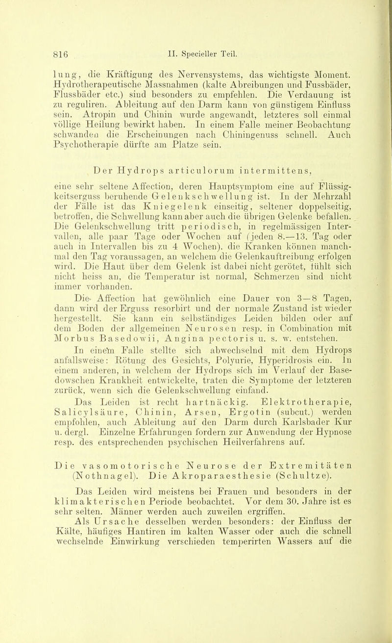 lung, die Kräftigung des Nervensystems, das wichtigste Moment. Hydrotherapeutische Massnahmen (kalte Abreibungen und Pussbäder, Flussbäder etc.) sind besonders zu empfehlen. Die Verdauung ist zu reguliren. Ableitung auf den Darm kann von günstigem Einfluss sein. Atropin und Chinin wurde angewandt, letzteres soll einmal völlige Heilung bewirkt haben. In einem Falle meiner Beobachtung schwanden die Erscheinungen, nach Chiningenuss schnell. Auch Psychotherapie dürfte am Platze sein. Der Hydrops articulorum intermittens, eine sehr seltene Affection, deren Hauptsymptom eine auf Plüssig- keitserguss beruhende Gelenk Schwellung ist. In der Mehrzahl der Fälle ist das Kniegelenk einseitig, seltener doppelseitig, betrofien, die Schwellung kann aber auch die übrigen Gelenke befallen. Die Gelenkschwellung tritt periodisch, in regelmässigen Inter- vallen, alle paar Tage oder Wochen auf (jeden 8.—13. Tag oder auch in Intervallen bis zu 4 Wochen), die Kranken können manch- mal den Tag voraussagen, au welchem die Gelenkauftreibung erfolgen wird. Die Haut über dem Gelenk ist dabei nicht gerötet, tühlt sich nicht heiss an, die Temperatur ist normal, Schmerzen sind nicht immer vorhanden. Die» Affection hat gewöhnlich eine Dauer von 3—8 Tagen, dann wird der Erguss resorbirt und der normale Zustand ist wieder hergestellt. Sie kann ein selbständiges Leiden bilden oder auf dem Boden der allgemeinen Neurosen resp. in Combination mit Morbus Basedowii, Angina pectoris u. s. w. entstehen. In eineto Falle stellte sich abwechselnd mit dem Hydrops anfallsweise: Rötung des Gesichts, Polyurie, Hyperidrosis ein. In einem anderen, in welchem der Hydrops sich im Verlauf der Base- dowschen Krankheit entwickelte, traten die Symptome der letzteren zurück, wenn sich die Gelenkschwellung einfand. Das Leiden ist recht hartnäckig. Elektrotherai^ie, Salicylsäure, Chinin, Arsen, Ergotin (subcut.) werden empfohlen, auch Ableitung auf den Darm durch Karlsbader Kur u. dergl. Einzelne Erfahrungen fordern zur Anwendung der Hyjjnose resp. des entsprechenden psychischen Heilverfahrens auf. Die vasomotorische Neurose der Extremitäten (Nothnagel). Die Akroparaesthesie (Schnitze). Das Leiden wird meistens bei Frauen und besonders in der klimakterischen Periode beobachtet. Vor dem 30. Jahre ist es sehr selten. Männer werden auch zuweilen ergriffen. Als Ursache desselben werden besonders: der Einfluss der Kälte, häufiges Hantiren im kalten Wasser oder auch die schnell wechselnde Einwirkung verschieden temiierirten Wassers auf die