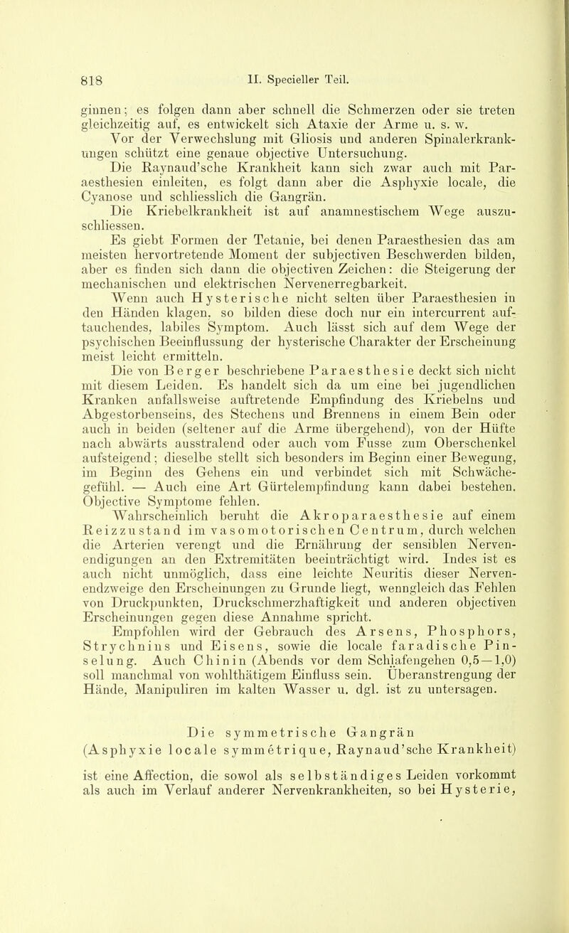 giunen; es folgen dann aber schnell die Schmerzen oder sie treten gleichzeitig auf, es entwickelt sich Ataxie der Arme u. s. w. Vor der Verwechslung mit Gliosis und anderen Spinalerkrank- ungen schützt eine genaue objective Untersuchung. Die Raynaud'sche Krankheit kann sich zwar auch mit Par- aesthesien einleiten, es folgt dann aber die Asiohyxie locale, die Cyanose und schliesslich die Gangrän. Die Kriebelkrankheit ist auf anamnestischem Wege auszu- schliessen. Es giebt Formen der Tetanie, bei denen Paraesthesien das am meisten hervortretende Moment der subjectiven Beschwerden bilden, aber es finden sich dann die objectiven Zeichen: die Steigerung der mechanischen und elektrischen Nervenerregbarkeit. Wenn auch Hysterische nicht selten über Paraesthesien in den Händen klagen, so bilden diese doch nur ein intercurrent auf- tauchendes, labiles Symptom. Auch lässt sich auf dem Wege der psychischen Beeinflussung der hysterische Charakter der Erscheinung meist leicht ermitteln. Die Ton Berger beschriebene Paraesthesie deckt sich nicht mit diesem Leiden. Es handelt sich da um eine bei jugendlichen Kranken anfallsweise auftretende Empfindung des Kriebelns und Abgestorbenseins, des Stechens und Brennens in einem Bein oder auch in beiden (seltener auf die Arme übergehend), von der Hüfte nach abwärts ausstralend oder auch vom Fusse zum Oberschenkel aufsteigend ; dieselbe stellt sich besonders im Beginn einer Bewegung, im Beginn des Gehens ein und verbindet sich mit Schwäche- gefühl. — Auch eine Art Gürtelempfindung kann dabei bestehen. Objective Symptome fehlen. Wahrscheinlich beruht die Akroparaesthesie auf einem Beizzustand im vasomotorischen Centrum, durch welchen die Arterien verengt und die Ernährung der sensiblen Nerven- endigungen an den Extremitäten beeinträchtigt wird. Indes ist es auch nicht unmöglich, dass eine leichte Neuritis dieser Nerven- endzweige den Erscheinungen zu Grunde liegt, wenngleich das Fehlen von Druckpunkten, Druckschmerzhaftigkeit und anderen objectiven Erscheinungen gegen diese Annahme spricht. Empfohlen wird der Gebrauch des Arsens, Phosphors, Strychnins und Eisens, sowie die locale faradische Pin- selung. Auch Chinin (Abends vor dem Schlafengehen 0,5 — 1,0) soll manchmal von wohlthätigem Einfluss sein. Uberanstrengung der Hände, Manipuliren im kalten Wasser u. dgl. ist zu untersagen. Die symmetrische Gangrän (Asphyxie locale symmetrique, Raynaud'sche Krankheit) ist eine Affection, die sowol als selbständiges Leiden vorkommt als auch im Verlauf anderer Nervenkrankheiten, so bei Hysterie,
