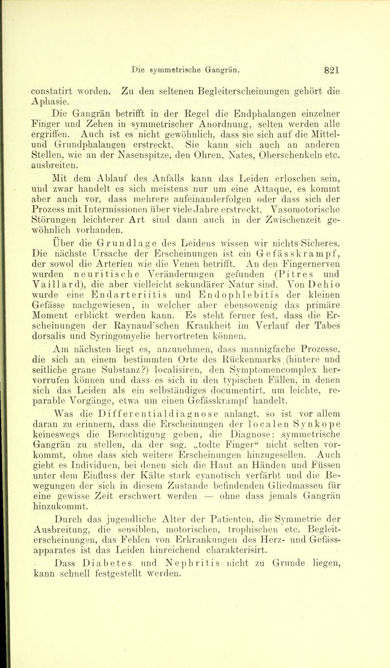 constatirt worden. Zu den seltenen Begleiterscheinungen gehört die Aijhasie. Die Gangrän betrifft in der Regel die Endphalangen einzelner Finger und Zehen in symmetrischer Anordnung, selten werden alle ergriffen. Auch ist es nicht gewöhnlich, dass sie sich auf die Mittel- und Grundphalangen erstreckt. Sie kann sich auch an anderen Stelleu, wie an der Nasenspitze, den Ohren, Nates, Oberschenkeln etc. ausbreiten. Mit dem Ablauf des Anfalls kann das Leiden erloschen sein, und zwar handelt es sich meistens nur um eine Attaque, es kommt aber auch vor, dass mehrere aufeinanderfolgen oder dass sich der Prozess mit Intermissionen über viele Jahre erstreckt. Vasomotorische Störungen leichterer Art sind dann auch in der Zwischenzeit ge- wöhnlich vorhanden. Uber die Grundlage des Leidens wissen wir nichts Sicheres. Die nächste Ursache der Erscheinungen ist ein G e fäs skrampf, der sowol die Arterien wie die Venen betrifft. An den Fingernerven wurden neuritische Veränderungen gefunden (Pitres und Vaillard), die aber vielleicht sekundärer Natur sind. VonDehio wurde eine Endarteriitis und Endophlebitis der kleinen Gefässe nachgewiesen, in welcher aber ebensowenig das primäre Moment erblickt werden kann. Es steht ferner fest, dass die Er- scheinungen der Raynaud'schen Krankheit im Verlauf der Tabes dorsalis und Syringomyelie hervortreten können. Am nächsten liegt es, anzunehmen, dass mannigfache Prozesse, die sich an einem bestimmten Orte des Rückenmarks (hintere und seitliche graue Substanz?) localisiren, den Symptomencomplex her- vorrufen können und dass es sich in den typischen Fällen, in denen sich das Leiden als ein selbständiges docunientirt, um leichte, re- parable Vorgänge, etwa um einen Gefässkrampf handelt. Was die D if f er en tial d iagn o s e anlangt, so ist vor allem daran zu erinnern, dass die Erscheinungen der localen Synkope keineswegs die Berechtigung geben, die Diagnose: symmetrische Gangrän zu stellen, da der sog. „todte Finger nicht selten vor- kommt, ohne dass sich weitere Erscheinungen hinzugesellen. Auch giebt es Individuen, bei denen sich die Haut an Händen und J^'üssen unter dem Einfluss der Kälte stark cyanotisch verfärbt und die Be- wegungen der sich in diesem Zustande befindenden GliedmasseTi für eine gewisse Zeit erschwert werden — ohne dass jemals Gangrän hinzukommt. Durch das jugendliche Alter der Patienten, die Symmetrie der Ausbreitung, die sensiblen, motorischen, trophischen etc. Begleit- erscheinungen, das Fehlen von Erkranknngeu des Herz- und Gefäss- apparates ist das Leiden hinreichend charakterisirt. Dass Diabetes und Nephritis nicht zu Grunde liegen, kann schnell festgestellt werden.