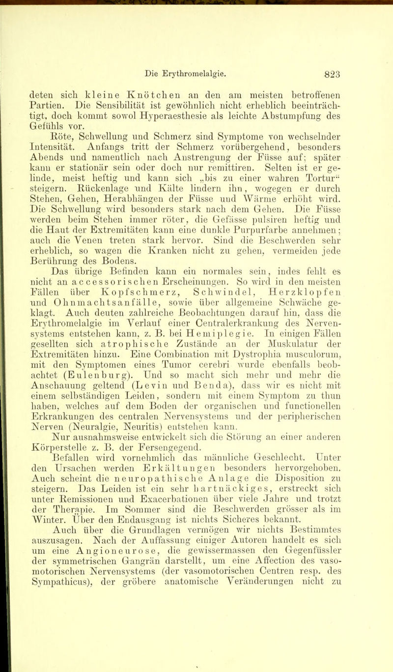 deten sicli kleine Knötchen an den am meisten betroffenen Partien. Die Sensibilität ist gewöhnlich nicht erheblich beeinträch- tigt, doch kommt sowol Hyperaesthesie als leichte Abstumpfung des Gefühls vor. Röte, Schwellung und Schmerz sind Symptome von wechselnder Intensität. Anfangs tritt der Schmerz vorübergehend, besonders Abends und namentlich nach Anstrengung der Füsse auf; später kann er stationär sein oder doch nur remittiren. Selten ist er ge- linde, meist heftig und kann sich „bis zu einer wahren Tortur steigern. Rückenlage und Kälte lindern ihn, wogegen er durch Stehen, Gehen, Herabhängen der Püsse und Wärme erhöht wird. Die Schwellung wird besonders stark nach dem Gehen. Die Füsse Averden beim Stehen immer röter, die Gefässe pulsiren heftig und die Haut der Extremitäten kann eine dunkle Purpurfarbe annehmen; auch die Venen treten stark hervor. Sind die Beschwerden sehr erheblich, so wagen die Kranken nicht zu gehen, vermeiden jede Berührung des Bodens. Das übrige Befinden kann ein normales sein, indes fehlt es nicht an accessorischen Erscheinungen. So wird in den meisten Fällen über Kopfschmerz, Schwindel, Herzklopfen imd Ohnmachtsanfälle, sowie über allgemeine Schwäche ge- klagt. Auch deuten zahlreiche Beobaclitungen darauf hin, dass die Erythromelalgie im Verlauf einer Centraierkrankung des Nerven- systems entstehen kann, z. B. bei Hemiplegie. In einigen Fällen gesellten sich atrophische Zustände an der Muskulatur der Extremitäten hinzu. Eine Combination mit Dystrophia musculorum, mit den Symptomen eines Tumor cerebri wurde ebenfalls beob- achtet (Eulenbürg). Und so macht sich mehr und mehr die Anschauung geltend (Levin und Ben da), dass wir es nicht mit einem selbständigen Leiden, sondern mit einem Symptom zu thun haben, welches auf dem Boden der organischen und functionellen Erkrankungen des centralen Nervensystems und der j^eripherischen Nerven (Neuralgie, Neuritis) entstehen kann. Nur ausnahmsweise entwickelt sich die Störung an einer anderen Körperstelle z. B. der Fersengegend. Befallen wird vornehmlich das männliche Geschlecht. Unter den Ursachen werden Erkältungen besonders hervorgehoben. Auch scheint die neuropathische Anlage die Disposition zu steigern. Das Leiden ist ein sehr hartnäckiges, erstreckt sich unter Remissionen und Exacerbationen über viele Jahre und trotzt der Therapie. Im Sommer sind die Beschwerden grösser als im Winter. Über den Endausgaug ist nichts Sicheres bekannt. Auch über die Grundlagen vermögen wir nichts Bestimmtes auszusagen. Nach der Auffassung einiger Autoren handelt es sich um eine Angioneurose, die gewissermassen den Gegenfüssler der symmetrischen Gangrän darstellt, um eine Affection des vaso- motorischen Nervensystems (der vasomotorischen Centren resp. des Sympathicus), der gröbere anatomische Veränderungen nicht zu