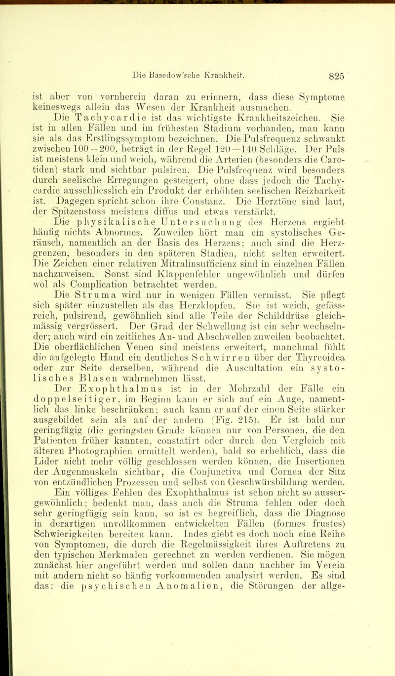 ist aber von vornhereiu daran zu erionern, class diese Symptome keineswegs allein das Wesen der Krankheit ausmachen. Die Tachycardie ist das wichtigste Kraukheitszeicheu. Sie ist in allen Fällen und im frühesten Stadium vorhanden, man kann sie als das Erstlingssymptom bezeichnen. Die Pulsfrequenz schwankt zwischen 100-200, beträgt in der Regel 120 — 140 Schläge. Der Puls ist meistens klein und weich, während die Arterien (besonders die Caro- tiden) stark und sichtbar pulsiren. Die Pulsfrequenz wird besonders durch seelische Erregungen gesteigert, ohne dass jedoch die Tachy- cardie ausschliesslich ein Produkt der erhöhten seelischen Eeizbarkeit ist. Dagegen spricht schon ihre Constanz. Die Herztöne sind laut, der Spitzenstoss meistens diffus und etwas verstärkt. Die physikalische Untersuchung des Herzens ergiebt häufig nichts Abnormes. Zuweilen hört man ein systolisches Ge- räusch, namentlich an der Basis des Herzens; auch sind die Herz- grenzen, besonders in den späteren Stadien, nicht selten erweitert. Die Zeichen einer relativen Mitralinsufficienz sind in einzelnen Fällen nachzuweisen. Sonst sind Klappenfehler ungewöhnlich und dürfen wol als Complication betrachtet werden. Die Struma wird nur in wenigen Fällen vermisst. Sie pflegt sich sjjäter einzustellen als das Herzklopfen. Sie ist weich, gefäss- reich, pulsirend, gewöhnlich sind alle Teile der Schilddrüse gleich- mässig vergrössert. Der Grad der Schwellung ist ein sehr wechseln- der; auch wird ein zeitliches An- und Abschwellen zuweilen beobachtet. Die oberflächlichen Venen sind meistens erweitert, manchmal fühlt die aufgelegte Hand ein deutliches Schwirren über der Thyreoidea oder zur Seite derselben, während die Auscultation ein systo- lisches Blasen wahrnehmen lässt. Der Exophthalmus ist in der Mehrzahl der Fälle ein doppelseitiger, im Beginn kann er sich auf ein Auge, nament- lich das linke beschränken; auch kann er auf der einen Seite stärker ausgebildet sein als auf der andern (Fig. 215). Er ist bald nur geringfügig (die geringsten Grade können nur von Personen, die den Patienten früher kannten, constatirt oder durch den Vergleich mit älteren Photographien ermittelt werden), bald so erheblich, dass die Lider nicht mehr völlig geschlossen werden können, die Insertionen der Augenmuskeln sichtbar, die Coujunctiva und Cornea der Sitz von entzündlichen Prozessen und selbst von Geschwürsbildung werden. Ein völliges Fehlen des Exophthalmus ist schon nicht so ausser- gewöhnlich; bedenkt man, dass auch die Struma fehlen oder doch sehr geringfügig sein kann, so ist es begreiflich, dass die Diagnose in derartigen unvollkommen entwickelten Fällen (formes frustes) Schwierigkeiten bereiten kann. Indes giebt es doch noch eine Reihe von Symptomen, die durch die Regelmässigkeit ihres Auftretens zu den typischen Merkmalen gei'echnet zu werden verdienen. Sie mögen zunächst hier angeführt werden und sollen dann nachher im Verein mit andern nicht so häufig vorkommenden analysirt werden. Es sind das: die psychischen Anomalien, die Störungen der allge-