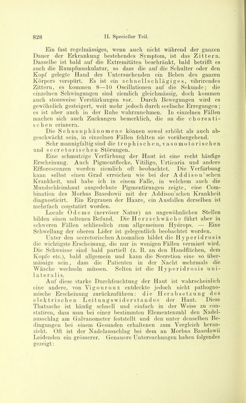 Ein fast regelmässiges, wenn auch nicht während der ganzen Dauer der Erkrankung bestehendes Symptom, ist das Zittern. Dasselbe ist bald auf die Extremitäten beschränkt, bald betrifft es auch die ßumpfmuskulatur, so dass die auf die Schulter oder den Kopf gelegte Hand des Untersuchenden ein Beben des ganzen Körpers verspürt. Es ist ein schnells chlägi ge s, vibrirendes Zittern, es kommen 8—10 Oscillationen auf die Sekunde; die einzelneu Schwingungen sind ziemlich gleichmässig, doch kommen auch stossweise Verstärkungen vor. Durch Bewegungen Avird es gewöhnlich gesteigert, weit mehr jedoch durch seelische Erregungen ; es ist aber auch in der Euhe wahrzunehmen. In einzelneu Fällen machen sich auch Zuckungen bemerklich, die an die choreati- schen erinnern. Die Sehnenphänomene können sowol erhöht als auch ab- geschwächt sein, in einzelnen Fällen fehlten sie vorübergehend. Sehr mannigfaltig sind die trophischen, vasomotorischen und secretorischen Störungen. Eine schmutzige Verfärbung der Haut ist eine recht häufige Erscheinung. Auch Pigmentflecke, Vitiligo, Urticaria und andere Efflorescenzen werden ziemlich oft beobachtet. Die Verfärbung kann selbst einen Grad erreichen wie bei der A d diso n'sehen Krankheit, und habe ich in einem Falle, in welchem auch die Mundschleimhaut ausgedehnte Pigmentirungen zeigte, eine Com- bination des Morbus Basedowii mit der Addison'schen Krankheit diagnosticirt. Ein Ergrauen der Haare, ein Ausfallen derselben ist mehrfach constatirt worden. Locale Ödeme (nervöser Natur) an ungewöhnlichen Stellen bilden einen seltenen Befund. Die Herz schwäch e führt aber in schweren Fällen schliesslich zum allgemeinen Hydrops. — Eine Schwellung der oberen Lider ist gelegentlich beobachtet worden. Unter den secretorischen Anomalien bildet die Hyperidrosis die wichtigste Erscheinung, die nur in wenigen Fällen vermisst wird. Die Schweisse sind bald partiell (z. B. an den Handflächen, dem Kopfe etc.), bald allgemein und kann die Secretion eine so über- mässige sein, dass die Patienten in der Nacht mehrmals die Wäsche wechseln müssen. Selten ist die Hyperidrosis uni- lateralis. Auf diese starke Durchfeuchtung der Haut ist wahrscheinlich eine andere, von Vigouroux entdeckte jedoch nicht pathogno- mische Erscheinung zurückzuführen: die Herabsetzung des elektrischen Leitungswiderstandes der Haut. Diese Thatsache ist häufig schnell und einfach in der Weise zu con- statireu, dass man bei einer bestimmten Elementenzahl den Nadel- airsschlag am Galvanometer feststellt und den unter denselben Be- dingungen bei einem Gesunden erhaltenen zum Vergleich heran- zieht. Oft ist der Nadelausschlag bei dem an Morbus Basedowii Leidenden ein grösserer. Genauere Untersuchungen haben folgendes gezeigt: