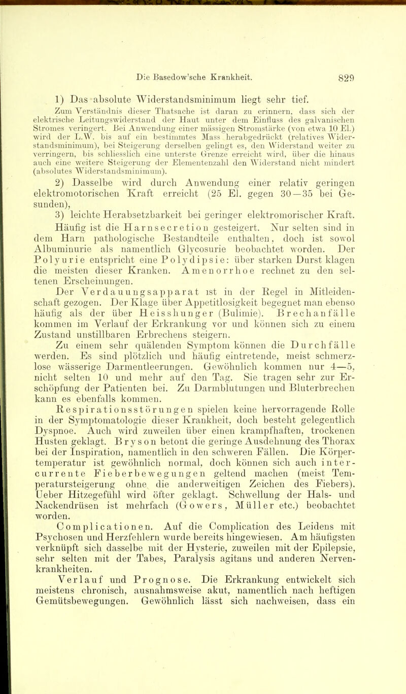 1) Das absolute Widerstandsminimum liegt sehr tief. Zum Verständnis dieser Thatsache ist daran zu erinnern, dass sich der elektrische Leitungswiderstand der Haut unter dem Einfluss des galvanischen Stromes veringert. Bei Anwendung einer massigen Stromstärke (von etwa 10 El.) wird der L.W. bis auf ein bestimmtes Mass herabgedrüekt (relatives Wider- standsminimum), bei Steigerung derselben gelingt es, den Widerstand weiter zu verringern, bis schliesslich eine unterste Grenze erreicht wird, über die hinaus auch eine weitere Steigerung der Elementenzahl den Widerstand nicht mindert (absolutes AViderstandsminimum). 2) Dasselbe wird durcli Anwendung einer relativ geringen elektromotorischen Kraft erreicht (25 El. gegen 30 — 35 bei Ge- sunden), 3) leichte Herabsetzbarkeit bei geringer elektromorischer Kraft. Häufig ist die Harnsecretion gesteigert. Nur selten sind in dem Harn pathologische Bestandteile enthalten, doch ist sowol Albuminurie als namentlich Glycosurie beobachtet worden. Der Polyurie entsi^richt eine Polydipsie: über starken Durst klagen die meisten dieser Kranken. Amenorrhoe rechnet zu den sel- tenen Erscheinungen. Der Verdauungsapparat ist in der Pegel in Mitleiden- schaft gezogen. Der Klage über Appetitlosigkeit begegnet man ebenso häufig als der über Heisshunger (Bulimie). Brechanfälle kommen im Verlauf der Erkrankung vor und können sich zu einem Zustand unstillbaren Erbrechens steigern. Zu einem sehr quälendeu Symptom können die Durchfälle werden. Es sind plötzlich und häufig eintretende, meist schmerz- lose wässerige Darmeutleerungen. Gewöhnlich kommen nur 4—5, nicht selten 10 und mehr auf den Tag. Sie tragen sehr zur Er- schöpfung der Patienten bei. Zu Darmblutungen und Bluterbrechen kann es ebenfalls kommen. Respirationsstörungen spielen keine hervorragende Rolle in der Symptomatologie dieser Krankheit, doch besteht gelegentlich Dysjmoe. Auch wird zuweilen über einen krampfhaften, trockenen Husten geklagt. B r y s o n betont die geringe Ausdehnung des Thorax bei der Inspiration, namentlich in den schweren Fällen. Die Körper- temperatur ist gewöhnlich normal, doch können sich auch inter- currente Pieberbewegungen geltend machen (meist Tem- peratursteigerung ohne die anderweitigen Zeichen des Fiebers), Ueber Hitzegefühl wird öfter geklagt. Schwellung der Hals- und Nackendrüsen ist mehrfach (Gowers, Müller etc.) beobachtet worden. Complicationen. Auf die Complication des Leidens mit Psychosen und Herzfehlern wurde bereits hingewiesen. Am häufigsten verknüpft sich dasselbe mit der Hysterie, zuweilen mit der Epilepsie, sehr selten mit der Tabes, Paralysis agitans und anderen Nerven- krankheiten. Verlauf und Prognose. Die Erkrankung entwickelt sich meistens chronisch, ausnahmsweise akut, namentlich nach heftigen Gemütsbewegungen. Gewöhnlich lässt sich nachweisen, dass ein