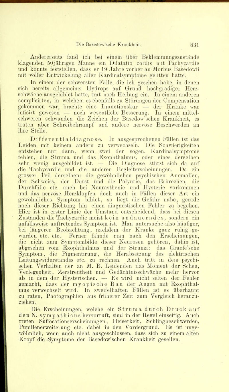 Andererseits fand ich bei einem über Beklemraungszustäude klagenden 50jährigen Manne ein Dilatatio cordis mit Tachycardie und konnte feststellen, dass er 19 Jahre vorher an Morbus Basedowii mit voller Entwickelung aller Kardinnlsymptome gelitten hatte. In einem der schwersten Fälle, die ich gesehen habe, in denen sich bereits allgemeiner Hydrops auf Gruud hochgradiger Herz- schwäche ausgebildet hatte, trat noch Heilung ein. In einem anderen complicirteu, in welchem es ebenfalls zu Störungen der Compensation gekommen war, brachte eine Inuuctionskur — der Kranke war inficirt gewesen — noch wesentliche Besserung. In einem mittel- schweren schwanden die Zeichen der Basedowschen Krankheit, es traten aber Schreibekrampf und andere nervöse Beschwerden an ihre Stelle. Differentialdiagnose. In ausgesprochenen Fällen ist das Leiden mit keinem andern zu verwechseln. Die Schwierigkeiten entstehen nur dann, wenn zwei der sogen. Kardinalsymptome fehlen, die Striima und das Exophthalmus, oder eines derselben sehr wenig ausgebildet ist. — Die Diagnose stützt sich da auf die Tachycardie und die anderen Begleiterscheinungen. Da ein grosser Teil derselben: die gewöhnlichen psychischen Anomalien, der Schweiss, der Durst und die Polyurie, das Erbrechen, die Durchfälle etc. auch bei Neurasthenie und Hysterie vorkommen und das nervöse Herzklopfen doch auch in Fällen dieser Art ein gewöhnliches Symptom bildet, so liegt die Gefahr nahe, gerade nach dieser Richtung hin einen diagnostischen Fehler zu begehen. Hier ist in erster Linie der Umstand entscheidend, dass bei diesen Zuständen die Tachycardie meist kein andauerndes, sondern ein anfallsweise auftretendes Symptom ist. Man untersuche also häufiger, bei längerer Beobachtung, nachdem der Kranke ganz ruhig ge- worden etc. etc. Ferner fahnde man nach den Erscheinungen, die nicht zum Symptombilde dieser Neurosen gehören, dahin ist, abgesehen vom Exophthalmus und der Struma: das Graefe'sche Symptom, die Pigmentirung, die Herabsetzung des elektrischen Leitungswiderstandes etc. zu rechnen. Auch tritt in dem psychi- schen Verhalten der an M. B. Leidenden das Moment der Scheu, Verlegenheit, Zerstreutheit und Gedächtnisschwäche mehr hervor als in dem der Hysterischen. — Es wird nicht selten der Fehler gemacht, dass der myopische Bau der Augen mit Exophthal- mus verwechselt wird. In zweifelhaften Fällen ist es überhaupt zu raten, Photographien aus früherer Zeit zum Vergleich heranzu- ziehen. Die Erscheinungen, welche ein Struma durch Druck auf denN. sympathicus hervorruft, sind in der Hegel einseitig. Auch treten Suff'ocationserscheinungen, Heiserkeit, Schlingbeschwerden, Pupillenerweiterung etc. dabei in den Vordergrund. Es ist unge- wöhnlich, wenn auch nicht ausgeschlossen, dass sich zu einem alten Kropf die Sym.ptome der Basedow'schen Krankheit gesellen.