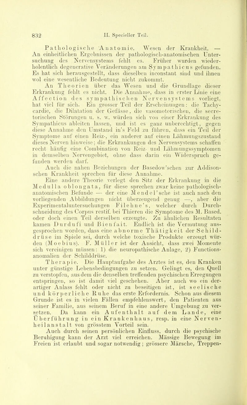 Pathologisclie Anatomie. Wesen der Krankheit. — An einheitlichen Ergebnissen der pathologisch-anatoniischen Unter- suchung des Nervensystems felilt es. Früher wurden wieder- holentUch degeuerative Veränderungen am Sympathicus gefunden. Es hat sich herausgestellt, dass dieselben inconstaut sind und ihnen wol eine wesentliche Bedeutung nicht zukommt. An Theorien über das AVesen und die Grundlage dieser Erkrankung fehlt es nicht. Die Annahme, dass in erster Linie eine Affection des sympathischen Nervensystems vorliegt, hat viel für sich. Ein grosser Teil der Erscheinungen: die Tachy- cardie, die Dilatation der Gefässe, die vasomotorischen, die secre- torischen Störungen u. s. w. würden sich von einer Erkrankung des Symimthicus ableiten lassen, und ist es ganz unberechtigt, gegen diese Annahme den Umstand in's Feld zu führen, dass ein Teil der Symptome auf einen Reiz-, ein anderer auf einen Lähmungszustaud dieses Nerven hinweise; die Erkrankungen des Nervensystems schaffen recht häufig eine Combination von Reiz- und Lähmungssymptomen in demselben Nerveugebiet, ohne dass darin ein Widerspruch ge- funden werden darf. Auch die nahen Beziehungen der Basedow'schen zur Addison- schen Krankheit sprechen für diese Annahme. Eine andere Theorie verlegt den Sitz der Erkrankung in die Mednlla oblongata, für diese sprechen zwar keine pathologisch- anatomischen Befunde — der eine Mendel'sehe ist auch nach den vorliegenden Abbildungen nicht überzeugend genug —, aber die Experimentaluntersuchungen Filehne's, welcher durch Durch- schneidung des Corpus restif. bei Thieren die Symptome des M. Based. oder doch einen Teil derselben erzeugte. Zu ähnlichen Resultaten kamen Durdufi und Bienfait. Endlich ist die Vermutung aus- gesprochen worden, dass eine abnorme Thätigkeit der Schild- drüse im Spiele sei, durch welche toxische Produkte erzeugt wür- den (Moebius). F. Müller ist der Ansicht, dass zwei Momente sich vereinigen müssen: 1) die neuropathische Anlage, 2) Functions- anomalien der Schilddrüse. Therapie. Die Hauptaufgabe des Arztes ist es, den Kranken unter günstige Lebensbedingungen zu setzen. Gelingt es, den Quell zu verstopfen, aus dem die denselben treffenden psychischen Erregungen entspringen, so ist damit viel geschehen. Aber auch wo ein der- artiger Anlass fehlt oder nicht zu beseitigen ist, ist seelische und köriDerliche Ruhe das erste Erfordernis. Schon aus diesem Grunde ist es in vielen Fällen empfehlenswert, den Patienten aus seiner Familie, aus seinem Beruf in eine andere Umgebung zu ver- setzen. Da kann ein Aufenthalt auf dem Lande, eine Uberführung in ein Krankenhaus, resj). in eine Nerven- heilanstalt von grösstem Vorteil sein. Auch durch seinen persönlichen Einfluss, durch die psychische Beruhigung kann der Arzt viel erreichen. Mässige Bewegung im Freien ist erlaubt und sogar notwendig; grössere Märsche, Treppen-