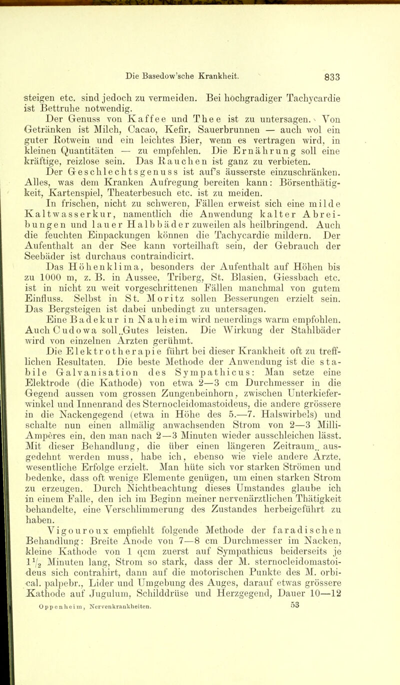 steigen etc. sind jedoch zu vermeiden. Bei hochgradiger Tachycardie ist Bettruhe notwendig. Der Grenuss von Kaffee und Thee ist zu untersagen.- Von Getränken ist Milch, Cacao, Kefir, Sauerbrunnen — auch wol ein guter Rotwein und ein leichtes Bier, wenn es vertragen wird, in kleinen Quantitäten — zu empfehlen. Die Ernährung soll eine kräftige, reizlose sein. Das Rauchen ist ganz zu verbieten. Der Greschlechtsgenuss ist aufs äusserste einzuschränken. Alles, was dem Kranken Aufregung bereiten kann: Börsenthätig- keit, Kartenspiel, Theaterbesuch etc. ist zu meiden. In frischen, nicht zu schweren, Fällen erweist sich eine milde Kaltwasserkur, namentlich die Anwendung kalter Abrei- bungen und lauer Halbbäder zuweilen als heilbringend. Auch die feuchten Einpackungen können die Tachycardie mildern. Der Aufenthalt an der See kann vorteilhaft sein, der Gebrauch der Seebäder ist durchaus contraindicirt. Das Höhenklima, besonders der Aufenthalt auf Höhen bis zu 1000 m, z. B. in Aussee, Triberg, St. Blasien, Giessbach etc. ist in nicht zu weit vorgeschrittenen Fällen manchmal von gutem Einfluss. Selbst in St. Moritz sollen Besserungen erzielt sein. Das Bergsteigen ist dabei unbedingt zu untersagen. Eine Badekur in Nauheim wird neuerdings warm empfohlen. AuchCudowa soll ..Gutes leisten. Die Wirkung der Stahlbäder wird von einzelnen Ärzten gerühmt. Die Elektrotherapie führt bei dieser Krankheit oft zu treff- lichen Resultaten. Die beste Methode der Anwendung ist die sta- bile Galvanisation des Sympathicus: Man setze eine Elektrode (die Kathode) von etwa 2—3 cm Durchmesser in die Gegend aussen vom grossen Zungenbeinhorn, zwischen Unterkiefer- winkel und Innenrand des Sternocleidomastoideus, die andere grössere in die Nackengegend (etwa in Höhe des 5.—7. Halswirbels) und schalte nun einen allmälig anwachsenden Strom von 2—3 Milli- Amperes ein, den man nach 2 — 3 Minuten wieder ausschleichen lässt. Mit dieser Behandlung, die über einen längeren Zeitraum., aus- gedehnt werden muss, habe ich, ebenso wie viele andere Arzte, wesentliche Erfolge erzielt. Man hüte sich vor starken Strömen und bedenke, dass oft wenige Elemente genügen, um einen starken Strom zu erzeugen. Durch Nichtbeachtung dieses Umstandes glaube ich in einem Falle, den ich im Beginn meiner nervenärztlichen Thätigkeit behandelte, eine Verschlimmerung des Zustandes herbeigeführt zu haben. Vigouroux empfiehlt folgende Methode der faradisehen Behandlung: Breite Anode von 7—8 cm Durchmesser im Nacken, kleine Kathode von 1 qcm zuerst auf Sympathicus beiderseits je 1^2 Minuten lang, Strom so stark, dass der M. sternocleidomastoi- deus sich contrahirt, dann auf die motorischen Punkte des M. orbi- cal. palpebr., Lider und Umgebung des Auges, darauf etwas grössere Kathode auf Juguhim, Schilddrüse imd Herzgegend, Dauer 10—12 Oppenheim, Nervenkrankheiten. 53