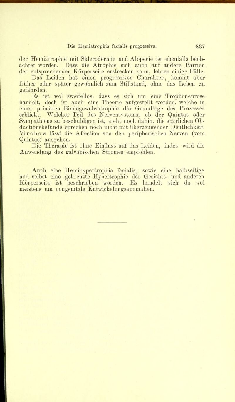 der Hemiatrophie mit Sklerodermie und Alopecie ist ebenfalls beob- achtet worden. Dass die Atrophie sich auch auf andere Partien der entsprechenden Körperseite erstrecken kann, lehren einige Fälle. Das Leiden hat einen progressiven Charakter, kommt aber früher oder später gewöhnlich zum Stillstand, ohne das Leben zu gefährden. Es ist wol zweifellos, dass es sich um eine Trophoneurose handelt, doch ist auch eine Theorie aufgestellt worden, welche in einer primären Bindegewebsatrophie die Grundlage des Prozesses erblickt. Welcher Teil des Nervensystems, ob der Quintus oder Sympathicus zu beschuldigen ist, steht noch dahin, die spärlichen Ob- ductionsbefunde sprechen noch nicht mit überzeugender Deutlichkeit. Virchow lässt die Affection von den peripherischen Nerven (vom Quintus) ausgehen. Die Therapie ist ohne Einfluss auf das Leiden, indes wird die Anwendung des galvanischen Stromes empfohlen. Auch eine Hemihypertrophia facialis, sowie eine halbseitige und selbst eine gekreuzte Hypertrophie der Gesichts- und anderen Körperseite ist beschrieben worden. Es handelt sich da wol meistens um congenitale Entwickelungsanomalien.