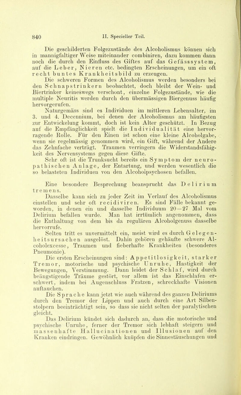 Die gescliilderten Folgezustände des Alcoholismus können sich in mannigfaltiger Weise miteinander combiniren, dazu kommen dann noch die durch den Einfluss des Giftes auf das GefässSystem, auf die Leber, Nieren etc. bedingten Erscheinungen, um ein oft recht buntes Krankheitsbild zu erzeugen. Die schweren Formen des Alcoholismus werden besonders bei den Schnapstrinkern beobachtet, doch bleibt der Wein- und Biertrinker keineswegs verschont, einzelne Folgezustände, wie die multiple Neuritis werden durch den übermässigen Biergenuss häufig hervorgerufen. Naturgemäss sind es Individuen im mittleren Lebensalter, im 3. und 4. Decennium, bei denen der Alcoholismus am häufigsten zur Entwickelung kommt, doch ist kein Alter geschützt. In Bezug auf die Empfänglichkeit spielt die Individualität eine hervor- ragende Rolle. Für den Einen ist schon eine kleine Alcoholgabe, wenn sie regelmässig genommen wird, ein Gift, während der Andere das Zehnfache verträgt. Traumen verringern die Widerstandsfähig- keit des Nervensystems gegen diese Gifte. Sehr oft ist die Trunksucht bereits ein Symptom der neuro- pathischen Anlage, der Entartung, und werden wesentlich die so belasteten Individuen von den Alcohoipsychosen befallen. Eine besondere Besprechung beansprucht das Delirium tremens. Dasselbe kann sich zu jeder Zeit im Verlauf des Alcoholismus einstellen und sehr oft recidiviren. Es sind Fälle bekannt ge- worden, in denen ein und dasselbe Individuum 20 — 27 Mal vom Delirium befallen wurde. Man hat irrtümlich angenommen, das» die Enthaltung von dem bis da regulären Alcoholgenuss dasselbe hervorrufe. Selten tritt es unvermittelt ein, meist wird es durch Gelegen- heitsursachen ausgelöst. Dahin gehören gehäufte schwere Al- coholexcesse, Traumen und fieberhafte Krankheiten (besonderes Pneumonie). Die ersten Erscheinungen sind: Appetitlosigkeit, starker Tremor, motorische und psychische Unruhe, Hastigkeit der Bewegungen, Verstimmung. Dann leidet der Schlaf, wird durch beängstigende Träume gestört, vor allem ist das Einschlafen er- schwert, indem bei Augenschluss Fratzen, schreckhafte Visionen auftauchen. Die Sprache kann jetzt wie auch während des ganzen Deliriums durch den Tremor der Lippen und auch durch eine Art Silben- stolpern beeinträchtigt sein, so dass sie nicht selten der paralytischen gleicht. Das Dehrium kündet sich dadurch an, dass die motorische und psychische Unruhe, ferner der Tremor sich lebhaft steigern und massenhafte Hallucinationen und Illusionen auf den Kranken eindringen. Gewöhnlich knüpfen die Sinnestäuschungen und