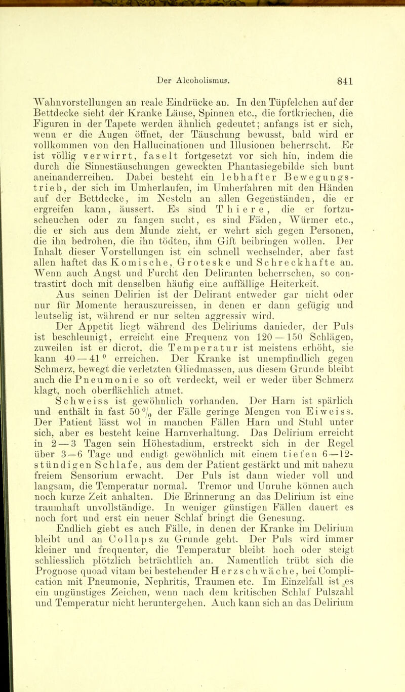 ^Valmvorstelluugen an reale Eindrücke an. In den Tüpfelchen auf der Bettdecke sieht der Kranke Läuse, Spinnen etc., die fortkriechen, die Figuren in der Tapete werden ähnlich gedeutet; anfangs ist er sich, wenn er die Augen öffnet, der Täuschung bewusst, bald wird er vollkommen von den Hallucinationen und Illusionen beherrscht. Er ist völlig verwirrt, faselt fortgesetzt vor sich hin, indem die durch die Sinnestäuschungen geweckten Phantasiegebilde sich bunt aneinanderreihen. Dabei besteht ein lebhafter Bewegungs- trieb, der sich im Umherlaufen, im Umherfahren mit den Händen auf der Bettdecke, im Nesteln an allen Gegenständen, die er ergreifen kann, äussert. Es sind T h i e r e , die er fortzu- scheuchen oder zu fangen sucht, es sind Fäden, Würmer etc., die er sich aus dem Munde zieht, er wehrt sich gegen Personen, die ihn bedrohen, die ihn tödten, ihm Gift beibringen wollen. Der Inhalt dieser Vorstellungen ist ein schnell wechselnder, aber fast allen haftet das Komische, Groteske und Schreckhafte an. Wenn auch Angst und Furcht den Deliranten beherrschen, so con- trastirt doch mit denselben häufig eine auffällige Heiterkeit. Aus seinen Delirien ist der Delirant entweder gar nicht oder nur für Momente herauszureissen, in denen er dann gefügig und leutselig ist, während er nur selten aggressiv wird. Der Appetit liegt während des Deliriums danieder, der Puls ist beschleunigt, erreicht eine Frequenz von 120 —150 Schlägen, zuweilen ist er diciot, die Temperatur ist meistens erhöht, sie kann 40 — 41'' erreichen. Der Kranke ist unempfindlich gegen Schmerz, bewegt die verletzten Gliedmassen, aus diesem Grunde bleibt auch die Pneumonie so oft verdeckt, weil er weder über Schmerz klagt, noch oberflächlich atmet. Schweiss ist gewöhnlich vorhanden. Der Harn ist spärlich und enthält in fast 50% der Fälle geringe Mengen von Ei weiss. Der Patient lässt wol in manchen Fällen Harn und Stuhl unter sich, aber es besteht keine Harnverhaltung. Das Delirium erreicht in 2 — 3 Tagen sein Höhestadium, erstreckt sich in der Pegel über 3—6 Tage und endigt gewöhnlich mit einem tiefen 6—12- stündigen Schlafe, aus dem der Patient gestärkt und mit nahezu freiem Sensorium erwacht. Der Puls ist dann wieder voll und laugsam, die Temperatur normal. Tremor und Unruhe können auch noch kurze Zeit anhalten. Die Erinnerung an das Delirium ist eine traumhaft unvollständige. In weniger günstigen Fällen dauert es noch fort und erst ein neuer Schlaf bringt die Genesung. Endlich giebt es auch Fälle, in denen der Kranke im Delirium bleibt und an Collaps zu Grunde geht. Der Puls wird immer kleiner und frequenter, die Temperatur bleibt hoch oder steigt schliesslich plötzlich beträchtlich an. Namentlich trübt sich die Prognose quoad vitam bei bestehender Herzschwäche, bei Compli- cation mit Pneumonie, Nephritis, Traumen etc. Im Einzelfall ist es ein ungünstiges Zeichen, wenn nach dem kritischen Schlaf Pulszahl und Temperatur nicht heruntergehen. Auch kann sich an das Delirium