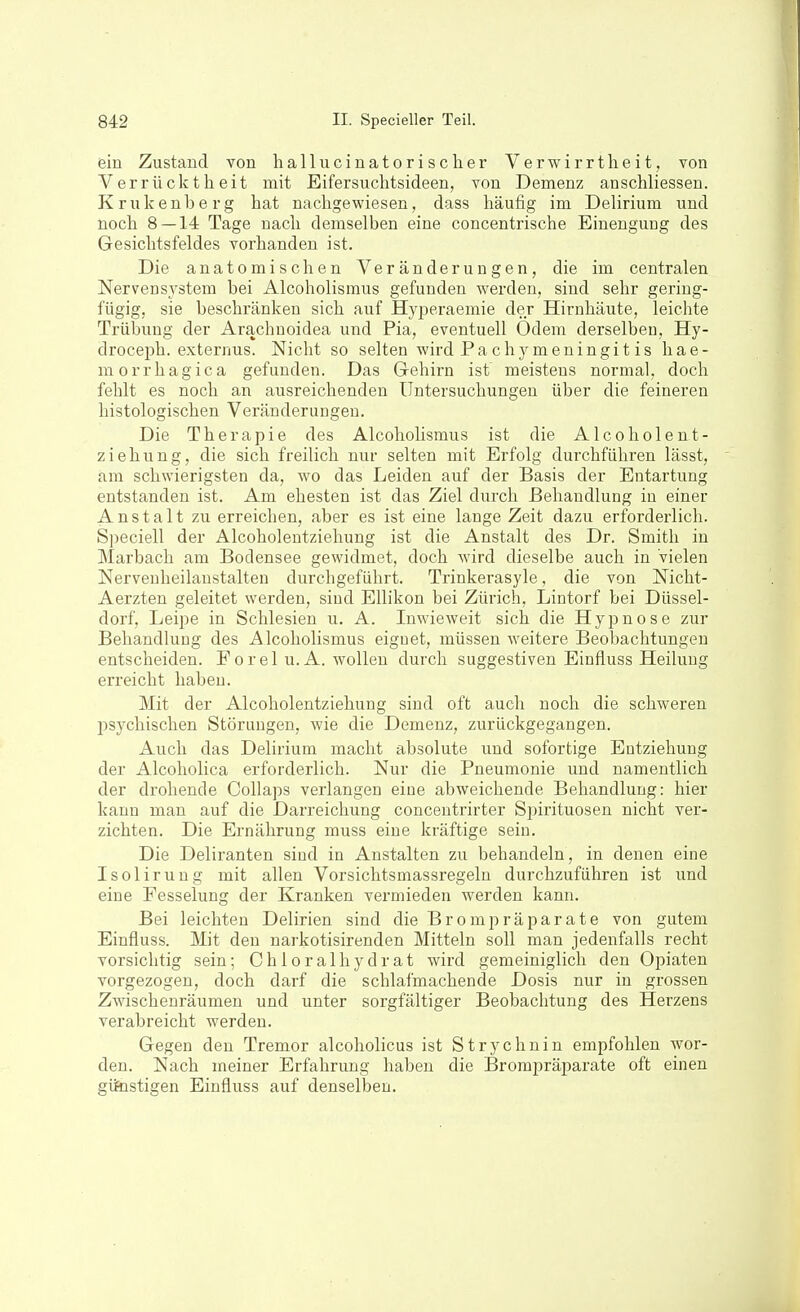 ein Zustand von hallucinatorisclier Verwirrtheit, von Verrücktheit mit Eifersuchtsideen, von Demenz anschliessen. Krukenberg hat nachgewiesen, dass häufig im Delirium und noch 8 — 14 Tage nach demselben eine concentrische Einengung des Gesichtsfeldes vorhanden ist. Die anatomischen Veränderungen, die im centralen Nervensj'stem bei Alcoholismus gefunden werden, sind sehr gering- fügig, sie beschränken sich auf Hyi^eraemie der Hirnhäute, leichte Trübung der Arachnoidea und Pia, eventuell Odem derselben, Hy- drocei3h. externus. Nicht so selten wird Pa chj^meningit is hae- morrhagica gefunden. Das Gehirn ist noeisteus normal, doch fehlt es noch an ausreichenden Untersuchungen über die feineren histologischen Veränderungen. Die Therapie des Alcoholismus ist die Alcoholent- ziehung, die sich freilich nur selten mit Erfolg durchführen lässt, am schwierigsten da, wo das Leiden auf der Basis der Entartung entstanden ist. Am ehesten ist das Ziel durch Behandlung in einer Anstalt zu erreichen, aber es ist eine lange Zeit dazu erforderlich. Speciell der Alcoholentziehung ist die Anstalt des Dr. Smith in Marbach am Bodensee gewidmet, doch wird dieselbe auch in vielen Nervenheilanstalten durchgeführt. Trinkerasyle, die von Nicht- Aerzten geleitet werden, sind Ellikon bei Zürich, Lintorf bei Düssel- dorf, Leipe in Schlesien u. A. Inwieweit sich die Hypnose zur Behandlung des Alcoholismus eiguet, müssen weitere Beobachtungen entscheiden. Forel u.A. wollen durch suggestiven Einfluss Heilung erreicht haben. Mit der Alcoholentziehung sind oft auch noch die schweren psychischen Störungen, wie die Demenz, zurückgegangen. Auch das Delirium macht absolute und sofortige Entziehung der Alcoholica erforderlich. Nur die Pneumonie und namentlich der drohende Collaps verlangen eine abweichende Behandlung: hier kann man auf die Darreichung conceutrirter Spirituosen nicht ver- zichten. Die Ernährung muss eine kräftige sein. Die Deliranten sind in Anstalten zu behandeln, in denen eine Isolirung mit allen Vorsichtsmassregeln durchzuführen ist und eine Fesselung der Kranken vermieden werden kann. Bei leichten Delirien sind die Brompräparate von gutem Einfluss. Mit den uarkotisirenden Mitteln soll man jedenfalls recht vorsichtig sein; C h 1 o r a 1 h y d r a t wird gemeiniglich den Opiaten vorgezogen, doch darf die schlafmachende Dosis nur in grossen Zwischenräumen und unter sorgfältiger Beobachtung des Herzens verabreicht werden. Gegen den Tremor alcoholicus ist Strychnin empfohlen wor- den. Nach meiner Erfahrung haben die Brompräparate oft einen giftistigen Einfluss auf denselben.