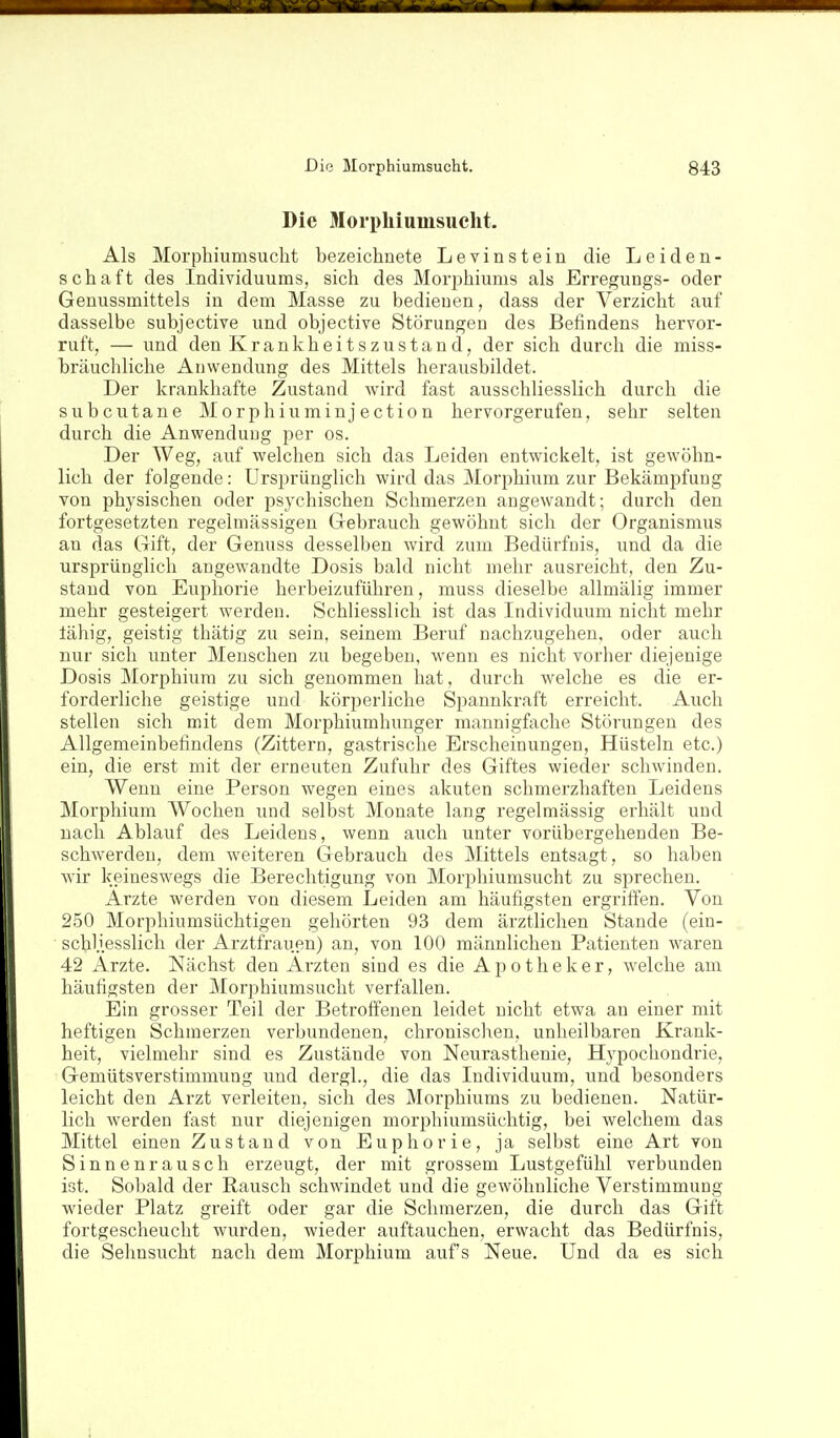 Die Morphiuinsuelit. Als Morphiumsuclit bezeichnete Levinstein die Leiden- schaft des Individuums, sich des Mori^hiums als Erregungs- oder Genussmittels in dem Masse zu bedienen, dass der Verzicht auf dasselbe subjective und objective Störungen des Befindens hervor- ruft, — und den K r a n k h e i t s z u s t a n d, der sich durch die miss- bräuchliche Anwendung des Mittels herausbildet. Der krankhafte Zustand wird fast ausschliesslich durch die subcutane Morphiuminjection hervorgerufen, sehr selten durch die Anwenduug per os. Der Weg, auf welchen sich das Leiden entwickelt, ist gewöhn- lich der folgende: Ursprünglich wird das Morphium zur Bekämpfung von physischen oder psychischen Schmerzen angewandt; durch den fortgesetzten regelmässigen Gebrauch gewöhnt sich der Organismus an das Gift, der Genuss desselben wird zum Bedürfnis, und da die ursprünglich angewandte Dosis bald nicht mehr ausreicht, den Zu- stand von Euphorie herbeizuführen, muss dieselbe allmälig immer mehr gesteigert werden. Schliesslich ist das Individuum nicht mehr fähig, geistig thätig zu sein, seinem Beruf nachzugehen, oder auch nur sich unter Menschen zu begeben, wenn es nicht vorher diejenige Dosis Morphium zu sich genommen hat, durch welche es die er- forderliche geistige und körperliche Spannkraft erreicht. Auch stellen sich mit dem Morphiumhunger mannigfache Störungen des Allgemeinbefindens (Zittern, gastrische Erscheinungen, Hüsteln etc.) ein, die erst mit der erneuten Zufuhr des Giftes wieder scliAvinden. Wenn eine Person wegen eines akuten schmerzhaften Leidens Morphium Wochen und selBst Monate lang regelmässig erhält und nach Ablauf des Leidens, wenn auch unter vorübergehenden Be- schwerden, dem weiteren Gebrauch des Mittels entsagt, so haben wir keineswegs die Berechtigung von Morphiumsucht zu sprechen. Ärzte werden von diesem Leiden am häufigsten ergriffen. Von 250 Morphiumsüchtigen gehörten 93 dem ärztlichen Stande (ein- schliesslich der Arztfrauen) an, von 100 männlichen Patienten waren 42 Arzte. Nächst den Ärzten sind es die Apotheker, welche am häufigsten der Morphiumsucht verfallen. Ein grosser Teil der Betroffenen leidet nicht etwa au einer mit heftigen Schmerzen verbundenen, chronischen, unheilbaren Krank- heit, vielmehr sind es Zustände von Neurasthenie, Hypochondrie, Gemütsverstimmung und dergl., die das Individuum, und besonders leicht den Arzt verleiten, sich des Morphiums zu bedienen. Natür- lich werden fast nur diejenigen morphiumsüchtig, bei welchem das Mittel einen Zustand von Euphorie, ja selbst eine Art von Sinnenrausch erzeugt, der mit grossem Lustgefühl verbunden ist. Sobald der Rausch schwindet und die gewöhnliche Verstimmung wieder Platz greift oder gar die Schmerzen, die durch das Gift fortgescheucht wurden, wieder auftauchen, erwacht das Bedürfnis, die Sehnsucht nach dem Morphium auf's Neue. Und da es sich