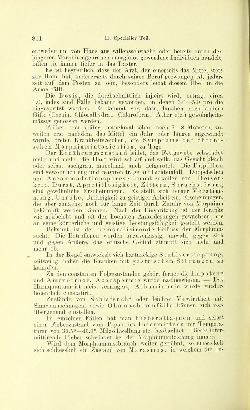 entweder um von Haus aus willensschwache oder bereits durch den längeren Morphiumgebrauch energielos gewordene Individuen handelt, fallen sie immer tiefer in das Laster. Es ist begreiflich, dass der Arzt, der einerseits das Mittel stets zur Hand hat, andererseits durch seinen Beruf gezwungen ist, jeder- zeit auf dem Posten zu sein, besonders leicht diesem tlbel in die Arme fällt. Die Dosis, die durchschnittlich injicirt wird, beträgt circa 1.0, indes sind Fälle bekannt geworden, in denen 3.0—5.0 pro die eingespritzt wurden. Es kommt vor, dass.. daneben noch andere Gifte (Cocain, Chloralhydrat, Chloroform, Äther etc.) gewohnheits- mässig genossen werden. Früher oder sj^äter, manchmal schon nach 6 — 8 Monaten, zu- weilen erst nachdem das Mittel ein Jahr oder länger angewandt wurde, treten Krankheitszeichen, die Symptome der chroni- schen Morphiumintoxication, zu Tage. Der Ernährungszustand leidet, das Fettgewebe schwindet mehr und mehr, die Haut wird schlaff und welk, das Gesicht bleich oder selbst aschgrau, manchmal auch tiefgerötet. Die Pupillen sind gewöhnlich eng und reagiren träge auf Lichteinfall. Doppelsehen und Accommod atiouspar ese kommt zuweilen vor. Heiser- keit, Durst, Appetitlosigkeit, Zittern, Sprachstörung sind gewöhnliche Erscheinungen. Es stellt sich ferner Verstim- mung, Unruhe, Unfähigkeit zu geistiger Arbeit ein, Erscheinungen, die aber zunächst noch für lange Zeit durch Zufuhr von Morphium bekämpft werden können. Nach der Einspritzung ist der Kranke wie neubelebt und oft den höchsten Anforderungen gewachsen, die an seine körperliche und geistige Leistungsfähigkeit gestellt werden. Bekannt ist der demo ralisirende Einfluss der Morphium- sucht. Die Betroffenen werden unzuverlässig, unwahr gegen sich und gegen Andere, das ethische Gefühl stumpft sich mehr und mehr ab. In der Regel entwickelt sich hartnäckige Stuhlverstopfung, zeitweilig haben die Kranken mit gastrischen Störungen zu kämpfen. Zu den Constanten Folgezuständen gehört ferner die Impotenz und Amenorrhoe. Azoospermie wurde nachgewiesen. — Das Harnquantum ist meist verringert, Albuminurie wurde wieder- holentlich constatirt. Zustände von Schlafsucht oder leichter Verwirrtheit mit Sinnestäuschungen, sowie Ohnmachtsanfälle können sich vor- übergehend einstellen. In einzelnen Fällen hat man Fieberattaquen und selbst einen Fieberzustand vom Typus des Intermittens mit Tempera- turen von 38.50—40.0°, Milzschwellung etc. beobachtet. Dieses inter- mittirende Fieber schwindet bei der Morphiumentziehung immer. Wird dem Morphiummissbrauch weiter gefröhnt, so entwickelt sich schliesslich ein Zustand von Marasmus, in welchem die In-