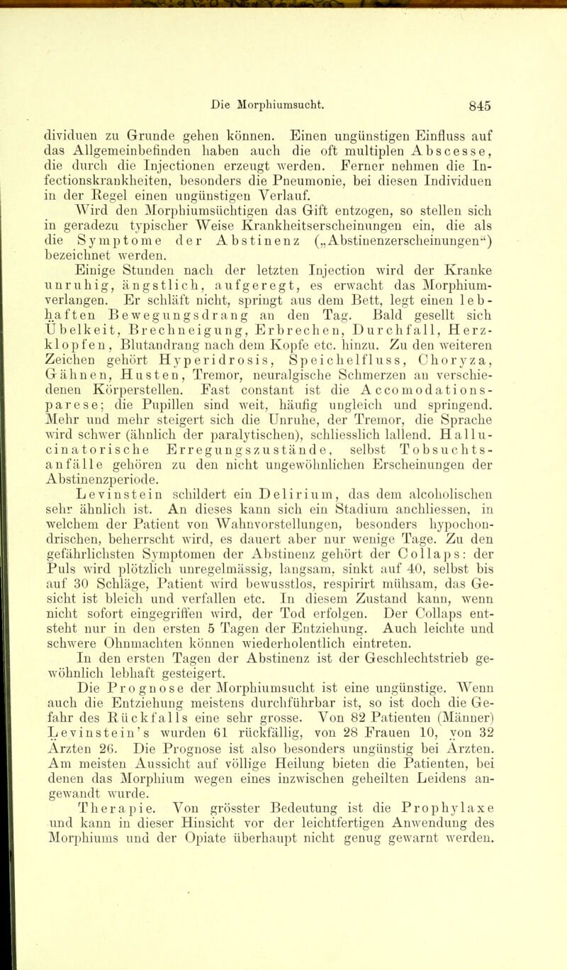 dividuen zu Grunde gehen können. Einen ungünstigen Einfluss auf das Allgemeinbefinden haben auch die oft multiplen Abscesse, die durch die Injectionen erzeugt werden. Ferner nehmen die In- fectionskrankheiten, besonders die Pneumonie, bei diesen Individuen in der Regel einen ungünstigen Verlauf. Wird den Morphiumsüchtigen das Gift entzogen, so stellen sich in geradezu typischer Weise Krankheitserscheinungen ein, die als die Symptome der Abstinenz („ Abstinenzerscheinungen) bezeichnet werden. Einige Stunden nach der letzten Injection wird der Kranke unruhig, ängstlich, aufgeregt, es erwacht das Morphium- verlangen. Er schläft nicht, springt aus dem Bett, legt einen leb- haften Bewegungsdrang an den Tag. Bald gesellt sich Übelkeit, Brechneigung, Erbrechen, Durchfall, Herz- klopfen, Blutandrang nach dem Kopfe etc. hinzu. Zu den weiteren Zeichen gehört Hyperidrosis, Speiehelfluss, Choryza, Gähnen, Husten, Tremor, neuralgische Schmerzen an verschie- denen Körperstellen. Fast constant ist die Accomodations- parese; die Pupillen sind weit, häufig ungleich und springend. Mehr und mehr steigert sich die Unruhe, der Tremor, die Sprache Avird schwer (ähnlich der paralytischen), schliesslich lallend. Hallu- cinatorische Erregungszustände, selbst Tobsuchts- anfälle gehören zu den nicht ungewöhnlichen Erscheinungen der Abstinenzperiode. Levinstein schildert ein Delirium, das dem alcoholischen sehr ähnlich ist. An dieses kann sich ein Stadium anchliessen, in welchem der Patient von Wahnvorstellungen, besonders hypochon- drischen, beherrscht wird, es dauert aber nur wenige Tage. Zu den gefährlichsten Symptomen der Abstinenz gehört der C o 11 a p s : der Puls wird plötzlich unregelmässig, langsam, sinkt auf 40, selbst bis auf 30 Schläge, Patient wird bewusstlos, respirirt mühsam, das Ge- sicht ist bleich und verfallen etc. In diesem Zustand kann, wenn nicht sofort eingegriffen wird, der Tod erfolgen. Der Collaps ent- steht nur in den ersten 5 Tagen der Entziehung. Auch leichte und schwere Ohnmächten können wiederholentlich eintreten. In den ersten Tagen der Abstinenz ist der Geschlechtstrieb ge- wöhnlich lebhaft gesteigert. Die Prognose der Morphiumsucht ist eine ungünstige. Wenn auch die Entziehung meistens durchführbar ist, so ist doch die Ge- fahr des Rückfalls eine sehr grosse. Von 82 Patienten (Männer) Levinstein's wurden 61 rückfällig, von 28 Frauen 10, von 32 Ärzten 26. Die Prognose ist also besonders ungünstig bei Ärzten. Am meisten Aussicht auf völlige Heilung bieten die Patienten, bei denen das Morphium wegen eines inzwischen geheilten Leidens an- gewandt wurde. Therapie. Von grösster Bedeutung ist die Prophylaxe und kann in dieser Hinsicht vor der leichtfertigen Anwendung des Morphiums und der Opiate überhaupt nicht genug gewarnt werden.