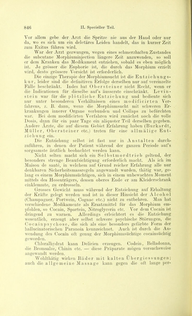 Vor allem gebe der Arzt die Spritze nie aus der Hand oder nur da, wo es sich um ein deletäres Leiden handelt, das in kurzer Zeit zum Exitus führen wird. War der Arzt gezwungen, wegen eines schmerzhaften Zustandes die subcutane Morphiuminjection längere Zeit anzuwenden, so soll er dem Kranken das Medikament entziehen, sobald es eben möglich ist. Je grösser die Euphorie ist, die durch das Morphium erzielt wird, desto grössere Vorsicht ist erforderlich. Die einzige Therapie der Morphiumsucht ist die Entziehungs- kur, leider sind die definitiven Erfolge derselben nur auf vereinzelte Fälle beschränkt. Indes hat Ober steine r nicht Recht, wenn er die Indicationen für dieselbe auf's äusserste einschränkt. Levin- stein war für die plötzliche Entziehung und bediente sich nur unter besonderen Verhältnissen eines modificirten Ver- fahrens, z. B. dann, wenn die Morphiumsucht mit schweren Er- - krankungen innerer Organe verbunden und CoUaps zu befürchten war. Bei dem modificirten Verfahren wird zunächst noch die volle Dosis, dann für ein paar Tage ein aliquoter Teil derselben gegeben. Andere Arzte, die auf diesem Gebiet Erfahrung haben (Burkardt, Müller, Ob er stein er etc.) treten für eine allmälige Ent- ziehung ein. Die Entziehung selbst ist fast nur in Anstalten durch- zuführen, in denen der Patient während der ganzen Periode auf's sorgsamste ärztlich beobachtet werden kann. Nicht selten macht sich ein Selbstmordtrieb geltend, der besonders strenge Beaufsichtigung erforderlich macht. Als ich im Maison de sante, in welchem auf Grund reicher Erfahrung alle nur denkbaren Sicherheitsmassregeln angewandt wurden, thätig war, ge- lang es einem Morphiumsüchtigen, sich in einem unbewachten Moment mittels des Hosenträgers, dessen oberes Ende er am Kleiderschrank einklemmte, zu erdrosseln. Grosses Gewicht muss während der Entziehung auf Erhaltung der Kräfte gelegt werden und ist in dieser Hinsicht der Alcohol (Champagner, Portwein, Cognac etc.) nicht zu entbehren. Man hat verschiedene Medikamente als Ersatzmittel für das Morphium em- pfohlen, so Cocain, Spartein, Nitroglycerin etc. Vor dem Cocain ist dringend zu warnen. Allerdings erleichtert es die Entziehung wesentlich, erzeugt aber selbst schwere psychische Störungen, die Cocainpsychose, die sich als eine besonders gefärbte Form der hallucinatorischen Paranoia kennzeichnet. Auch ist durch die An- wendung des Cocain oft genug der Morphiumsüchtige Cocain süchtig geworden. Chloralhydrat kann Delirien erzeugen. Codein, Belladonna, die Bromsalze, Chinin etc. — diese Präparate mögen versuchsweise angewandt werden. Wohlthätig wirken Bäder mit kalten Üb er gi e s s ungen ; auch die allgemeine Massage kann gegen die oft lange per-