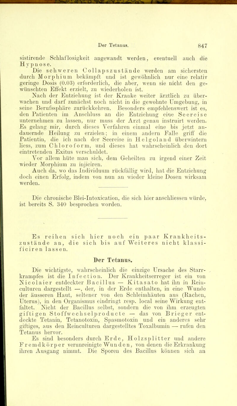 sistirende Schlaflosigkeit angewandt werden, eventuell auch die Hypnose. Die schweren Collapszustände werden am sichersten durch Morphium bekämpft und ist gewöhnlich nur eine relativ geringe Dosis (0.03) erforderlich, die aber, wenn sie nicht den ge- wünschten Effekt erzielt, zu wiederholen ist. Nach der Entziehung ist der Kranke weiter ärztlich zu über- wachen und darf zunächst noch nicht in die gewohnte Umgebung, in seine Berufssi^häre zurückkehren. Besonders empfehlenswert ist es, den Patienten im Anschluss an die Entziehung eine Seereise imternehmen zu lassen, nur muss der Arzt genau instruirt werden. Es gelang mir, durch dieses Verfahren einmal eine bis jetzt an- dauernde Heilung zu erzielen; in einem andern Falle griff die Patientin, die ich nach der Seereise in Helgoland überwintern Hess, zum Chloroform, und dieses hat wahrscheinlich den dort eintretenden Exitus verschuldet. Vor allem hüte man sich, dem Geheilten zu irgend einer Zeit wieder Morphium zu injiciren. Aiich da, wo das Individmim rückfällig wird, hat die Entziehung doch einen Erfolg, indem von nun an wieder kleine Dosen wirksam werden. Die chronische Blei-Intoxication, die sich hier anschliessen würde, ist bereits S. 340 besprochen worden. Es reihen sich hier noch ein paar Krankheits- zustände an, die sich bis auf Weiteres nicht klassi- ficiren lassen. Der Tetanus. Die wichtigste, wahrscheinlich die einzige Ursache des Starr- krampfes ist die Infectiou. Der Krankheitserreger ist ein von Nicolaier entdeckter Bacillus — Kitasato hat ihn in Reiu- culturen dargestellt —, der, in der Erde enthalten, in eine Wunde der äusseren Haiit, seltener von den Schleimhäuten aus (Rachen, Uterus), in den Organismus eindringt resp. local seine Wirkung ent- faltet. Nicht der Bacillus selbst, sondern die von ihm erzeugten giftigen Stoffwechselproducte — das von Brieger ent- deckte Tetanin, Tetanotoxin, Siiasmotoxin und ein anderes sehr giftiges, aus den Peinculturen dargestelltes Toxalbumin — rufen den Tetanus hervor. Es sind besonders durch Erde, Holzsplitter und andere F r e m d k ö r p e r verunreinigte Wu n d e n, von denen die Erkrankung ihren Ausgang nimmt. Die Sporen des Bacillus können sich an