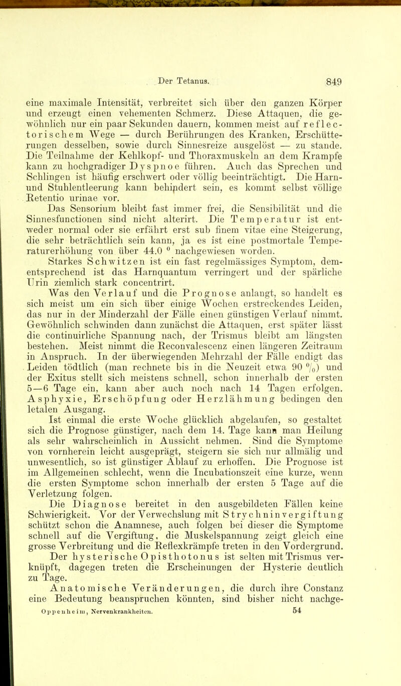 eine maximale Intensität, verbreitet sich über den ganzen Körper lind erzeugt einen vehementen Schmerz. Diese Attaquen, die ge- wöhnlich nur ein paar Sekunden dauern, kommen meist auf reflec- torischem Wege — durch Berührungen des Kranken, Erschütte- rungen desselben, sowie durch Sinnesreize ausgelöst — zu stände. Die Teilnahme der Kehlkopf- und Thoraxmuskeln an dem Krämpfe kann zu hochgradiger D y s p n o e führen. Auch das Sprechen und Schlingen ist häufig erschwert oder völlig beeinträchtigt. Die Harn- und Stuhlentleerung kann behipdert sein, es kommt selbst völlige Retentio urinae vor. Das Sensorium bleibt fast immer frei, die Sensibilität und die Sinnesfunctionen sind nicht alterirt. Die Temperatur ist ent- weder normal oder sie erfährt erst sub finem vitae eine Steigerung, die sehr beträchtlich sein kann, ja es ist eine jjostmortale Tempe- raturerhöhung von über 44.0  nachgewiesen worden. Starkes Schwitzen ist ein fast regelmässiges Symptom, dem- entsprechend ist das Harnquantum verringert und der spärliche Urin ziemlich stark concentrirt. Was den Verlauf und die Prognose anlaugt, so handelt es sich meist um ein sich über einige Wochen erstreckendes Leiden, das nur in der Minderzahl der Fälle einen günstigen Verlauf nimmt. Gewöhnlich schwinden dann zunächst die Attaquen, erst später lässt die continuirliche Spannung nach, der Trismus bleibt am längsten bestehen. Meist nimmt die Reconvalescenz einen längeren Zeitraum in Anspruch. In der überwiegenden Mehrzahl der Fälle endigt das Leiden tödtlich (man rechnete bis in die Neuzeit etwa 90 /o) und der Exitus stellt sich meistens schnell, schon innerhalb der ersten 5—6 Tage ein, kann aber auch noch nach 14 Tagen erfolgen. Asphyxie, Erschöpfung oder Herzlähmung bedingen den letalen Ausgang. Ist einmal die erste Woche glücklich abgelaufen, so gestaltet sich die Prognose günstiger, nach dem 14. Tage kauH man Heilung als sehr wahrscheinlich in Aussicht nehmen. Sind die Symptome von vornherein leicht ausgeprägt, steigern sie sich nur allmälig und unwesentlich, so ist günstiger Ablauf zu erhoffen. Die Prognose ist im Allgemeinen schlecht, wenn die Incubationszeit eine kurze, wenn die ersten Symptome schon innerhalb der ersten 5 Tage auf die Verletzung folgen. Die Diagnose bereitet in den ausgebildeten Fällen keine Schwierigkeit. Vor der Verwechslung mit Strychninver giftung schützt schon die Anamnese, auch folgen bei dieser die Symptome schnell auf die Vergiftung, die Muskelspannung zeigt gleich eine grosse Verbreitung und die Reflexkrämpfe treten in den Vordergrund. Der hy s terische O pisth010nu s ist selten mit Trismus ver- knüpft, dagegen treten die Erscheinungen der Hysterie deutlich zu Tage. Anatomische Veränderungen, die durch ihre Constanz eine Bedeutung beanspruchen könnten, sind bisher nicht nachge- O ]) p e u Ii e i m, Nervenkrankheiten. 54