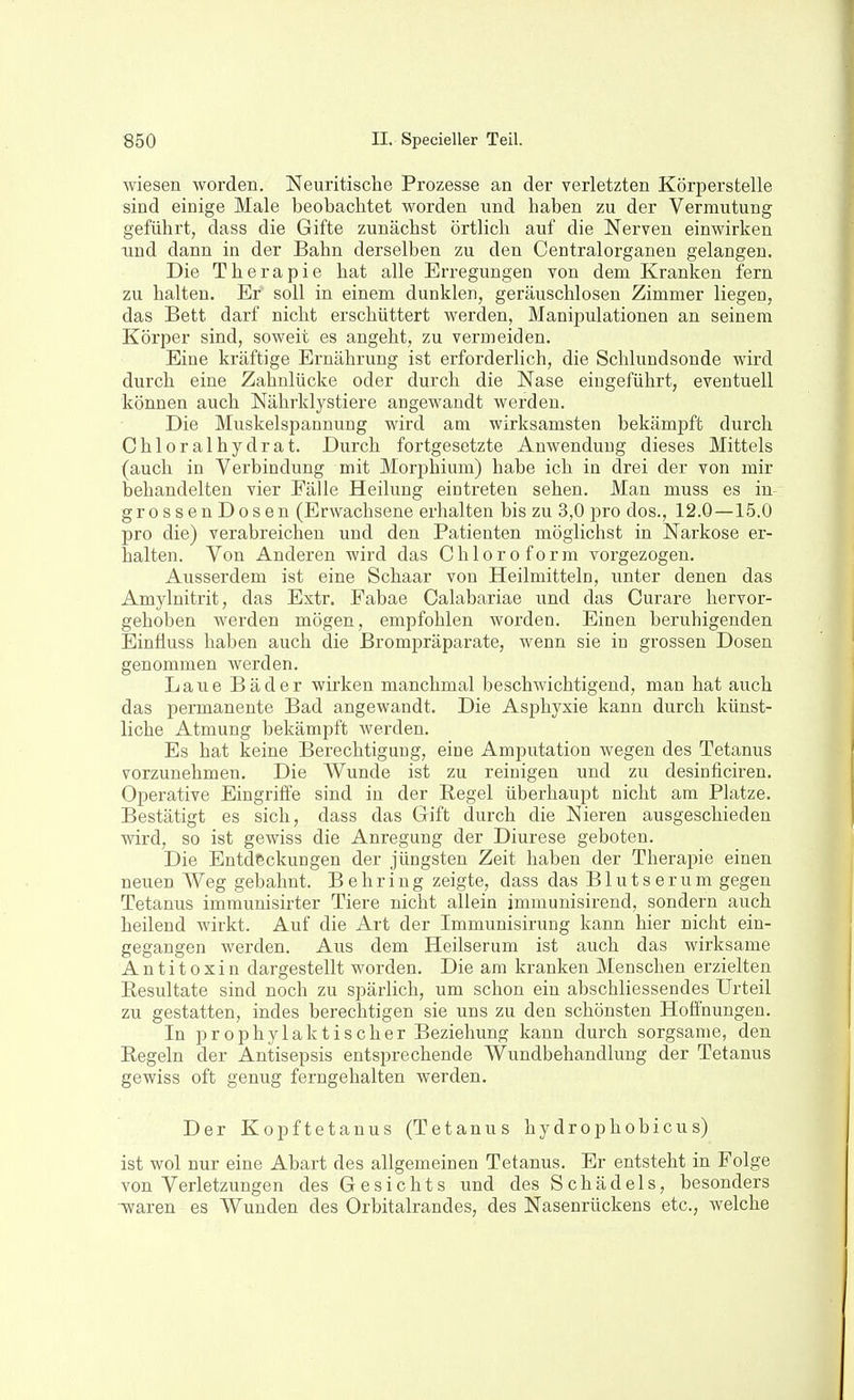 wiesen worden. Neuritische Prozesse an der verletzten Körperstelle sind einige Male beobachtet worden und haben zu der Vermutung geführt, dass die Gifte zunächst örtlich auf die Nerven einwirken lind dann in der Bahn derselben zu den Centraiorganen gelangen. Die Therapie hat alle Erregungen von dem Kranken fern zu halten. Er soll in einem dunklen, geräuschlosen Zimmer liegen, das Bett darf nicht erschüttert werden, Manipulationen an seinem Körper sind, soweit es angeht, zu vermeiden. Eine kräftige Ernährung ist erforderlich, die Schlundsonde wird durch eine Zahnlücke oder durch die Nase eingeführt, eventuell können auch Nährklystiere angewandt werden. Die Muskelspannung wird am wirksamsten bekämpft durch Chloralhydrat. Durch fortgesetzte Anwendung dieses Mittels (auch in Verbindung mit Morphium) habe ich in drei der von mir behandelten vier Fälle Heilung eintreten sehen. Man muss es in- grossenDosen (Erwachsene erhalten bis zu 3,0 pro dos., 12.0 —15.0 pro die) verabreichen und den Patienten möglichst in Narkose er- halten. Von Anderen wird das Chloroform vorgezogen. Ausserdem ist eine Schaar von Heilmitteln, unter denen das Amylnitrit, das Extr. Fabae Calabariae und das Curare hervor- gehoben werden mögen, empfohlen worden. Einen beruhigenden Einäuss haben auch die Brompräparate, wenn sie in grossen Dosen genommen werden. Laue Bäder wirken manchmal beschwichtigend, man hat auch das permanente Bad angewandt. Die Asphyxie kann durch künst- liche Atmung bekämpft werden. Es hat keine Berechtigung, eine Amputation wegen des Tetanus vorzunehmen. Die Wunde ist zu reinigen und zu desinficiren. Operative Eingriife sind in der Regel überhaupt nicht am Platze. Bestätigt es sich, dass das Gift durch die Nieren ausgeschieden wird, so ist gewiss die Anregung der Diurese geboten. Die Entdeckungen der jüngsten Zeit haben der Therapie einen neuen Weg gebahnt. Behring zeigte, dass das Blutserum gegen Tetanus immunisirter Tiere nicht allein immunisirend, sondern auch heilend wirkt. Auf die Art der Immunisirung kann hier nicht ein- gegangen werden. Aus dem Heilserum ist auch das wirksame Antitoxin dargestellt worden. Die am kranken Menschen erzielten Resultate sind noch zu spärlich, um schon ein abschliessendes Urteil zu gestatten, indes berechtigen sie uns zu den schönsten Hoffnungen. In prophylaktischer Beziehung kann durch sorgsame, den Regeln der Antisepsis entsprechende Wundbehandlung der Tetanus gewiss oft genug ferngehalten werden. Der Kopftetanus (Tetanus hydrophobicus) ist wol nur eine Abart des allgemeinen Tetanus. Er entsteht in Folge von Verletzungen des Gesichts und des Schädels, besonders -waren es Wunden des Orbitalrandes, des Nasenrückens etc., welche