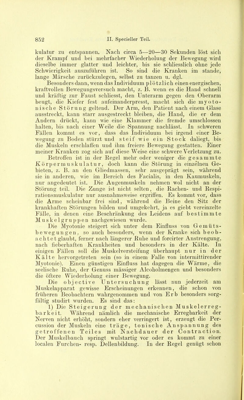 kulatur zu entspannen. Nach circa 5—20—30 Sekunden löst sich der Krampf und bei mehrfacher Wiederholung der Bewegung wird dieselbe immer glatter und leichter, bis sie schliesslich ohne jede Schwierigkeit auszuführen ist. So sind die Kranken im stände, lange Märsche zurückzulegen, selbst zu tanzen u. dgl. Besonders dann, wenn das Individuum plötzlich einen energischen, kraftvollen Beweguugsversuch macht, z. B. wenn es die Hand schnell und kräftig zur Faust schliesst, den Unterarm gegen den Oberarm beugt, die Kiefer fest aufeinanderpresst, macht sich die myoto- nische Störung geltend. Der Arm, den Patient nach einem Glase ausstreckt, kann starr ausgestreckt bleiben, die Hand, die er dem Andern drückt, kann wie eine Klammer die fremde umschlossen halten, bis nach einer Weile die Spannung nachlässt. In schweren Fällen kommt es vor, dass das Individuum bei irgend einer Be- wegung zu Boden stürzt und steif wie ein Stock daliegt, bis die Muskeln erschlaffen und ihm freiere Bewegung gestatten. Einer meiner Kranken zog sich auf diese Weise eine schwere Verletzung zu. Betroffen ist in der Regel mehr oder weniger die gesammte Kör^Dermuskulatur, doch kann die Störung in einzelnen Ge- bieten, z. B. an den Gliedmassen, sehr ausgeprägt sein, während sie in anderen, wie im Bereich des Facialis, in den Kaumuskeln, nur angedeutet ist. Die Augenmuskeln nehmen wol nicht an der Störung teil. Die Zunge ist nicht selten, die Rachen- und Respi- rationsmuskulatur nur ausnahmsweise ergriffen. Es kommt vor, dass die Arme scheinbar frei sind, während die Beine den Sitz der krankhaften Störungen bilden und umgekehrt, ja es giebt vereinzelte Fälle, in denen eine Beschränkung des Leidens auf bestimmte Muskelgruppen nachgewiesen wurde. Die Myotonie steigert sich unter dem Einfluss von Gemüts- bewegungen, so auch besonders, wenn der Kranke sich beob- achtet glaubt, ferner nach längerer Ruhe und forcirter Anstrengung, nach fieberhaften Krankheiten und besonders in der Kälte. In einigen Fällen soll die Muskelversteifuug überhaupt nur in der Kälte hervorgetreten sein (so in einem Falle von intermittirender Myotonie). Einen günstigen Einfluss hat dagegen die Wärme, die seelische Ruhe, der Genuss mässiger Alcoholmengen und besonders die öftere Wiederholung einer Bewegung. Die objective Untersuchung lässt nun jederzeit am Muskelapparat gewisse Erscheinungen erkennen, die schon von früheren Beobachtern wahrgenommen und von Erb besonders sorg- fältig studirt wurden. Es sind das: 1) Die Steigerung der mechanischen Muskelerreg- barkeit. Während nämlich die mechanische Erregbarkeit der Nerven nicht erhöht, sondern eher verringert ist, erzeugt die Per- cussion der Muskeln eine träge, tonische Anspannung des getroffenen Teiles mit Nachdauer der Contraction. Der Muskelbauch springt wulstartig vor oder es kommt zu einer localen Furchen- resp. Dellenbildung. In der Regel genügt schon