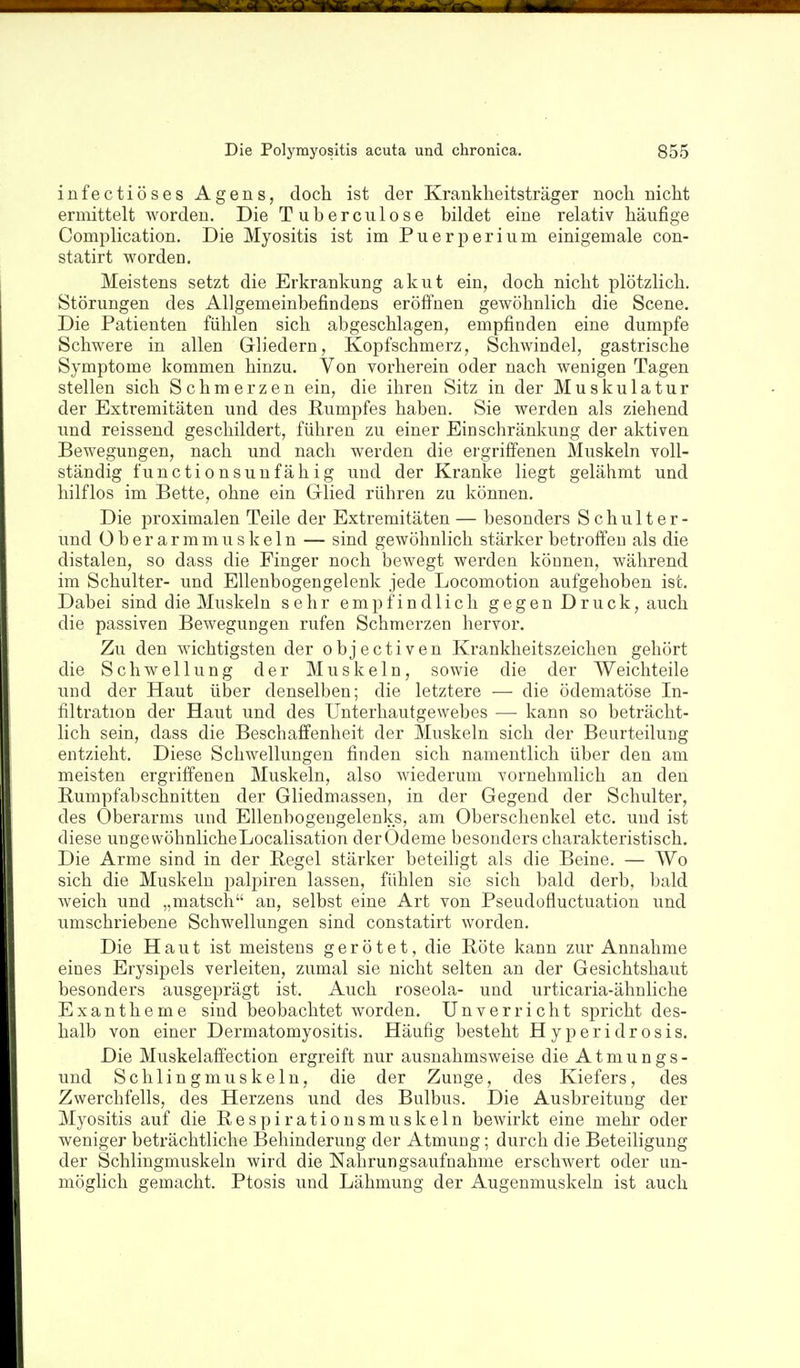 infectiöses Agens, doch ist der Krankheitsträger noch nicht ermittelt worden. Die Tuberculose bildet eine relativ häufige Complication. Die Myositis ist im Puerperium einigemale con- statirt worden. Meistens setzt die Erkrankung akut ein, doch nicht plötzlich. Störungen des Allgemeinbefindens eröffnen gewöhnlich die Scene. Die Patienten fühlen sich abgeschlagen, empfinden eine dumpfe Schwere in allen Grliedern, Kopfschmerz, Schwindel, gastrische Symptome kommen hinzu. Von vorherein oder nach wenigen Tagen stellen sich Schmerzen ein, die ihren Sitz in der Muskulatur der Extremitäten und des Rumpfes haben. Sie werden als ziehend und reissend geschildert, führen zu einer Einschränkung der aktiven Bewegungen, nach und nach werden die ergriffenen Muskeln voll- ständig functionsunfähig und der Kranke liegt gelähmt und hilflos im Bette, ohne ein Glied rühren zu können. Die proximalen Teile der Extremitäten — besonders Schulter- und 0 b e r a r m m u s k e 1 n — sind gewöhnlich stärker betroffen als die distalen, so dass die Finger noch bewegt werden können, während im Schulter- und Ellenbogengelenk jede Locomotion aufgehoben ist. Dabei sind die Muskeln sehr empfindlich gegen Druck, auch die passiven Bewegungen rufen Schmerzen hervor. Zu den wichtigsten der objectiven Krankheitszeichen gehört die Schwellung der Muskeln, sowie die der Weichteile und der Haut über denselben; die letztere — die ödematöse In- filtration der Haut und des Unterhautgewebes — kann so beträcht- lich sein, dass die Beschaffenheit der Muskeln sich der Beurteilung entzieht. Diese Schwellungen finden sich namentlich über den am meisten ergriffenen Muskeln, also wiederum vornehmlich an den Rumpfabschnitten der Gliedmassen, in der Gegend der Schulter, des Oberarms und Ellenbogengelenks, am Oberschenkel etc. und ist diese ungewöhnlicheLocalisation derOdeme besonders charakteristisch. Die Arme sind in der Regel stärker beteihgt als die Beine. — Wo sich die Muskeln paljiiren lassen, fühlen sie sich bald derb, bald weich und „matsch an, selbst eine Art von Pseudofluctuation und umschriebene Schwellungen sind constatirt worden. Die Haut ist meistens gerötet, die Röte kann zur Annahme eines Erysipels verleiten, zumal sie nicht selten an der Gesichtshaut besonders ausgeprägt ist. Auch roseola- und urticaria-ähnliche Exantheme sind beobachtet Avorden. Unverrieht spricht des- halb von einer Dermatomyositis. Häufig besteht H y peri dr osis. Die Muskelafiection ergreift nur ausnahmsweise die Atmungs- und Schlingmuskeln, die der Zunge, des Kiefers, des Zwerchfells, des Herzens und des Bulbus. Die Ausbreitung der Myositis auf die Respirationsmuskeln bewirkt eine mehr oder weniger beträchtliche Behinderung der Atmung; durch die Beteiligung der Schlingmuskeln wird die Nahrungsaufnahme erschwert oder un- möglich gemacht. Ptosis und Lähmung der Augenmuskeln ist auch