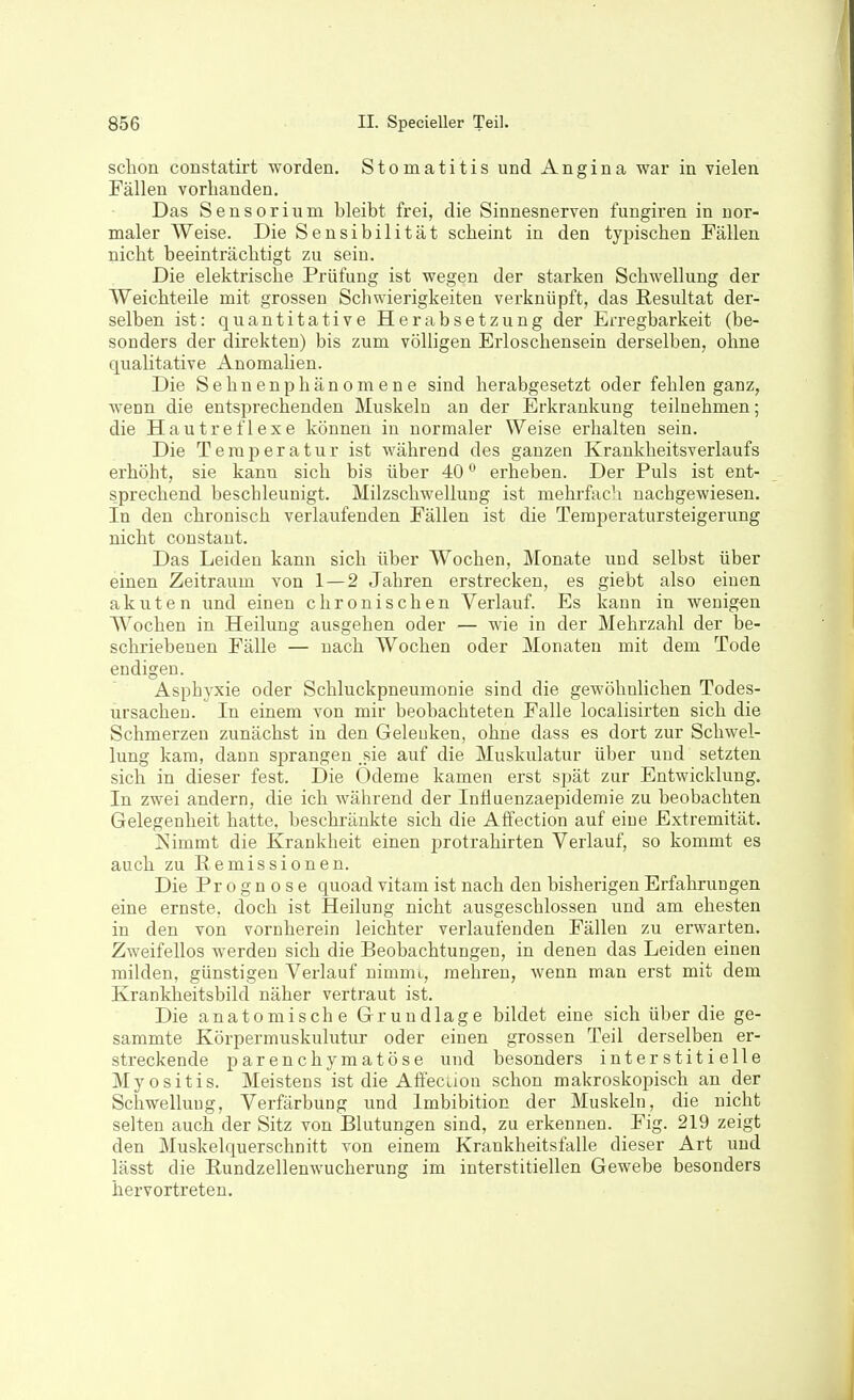 sclion coBStatirt worden. Stomatitis und Angina war in vielen Fällen vorhanden. Das Sensorium bleibt frei, die Sinnesnerven fungiren in nor- maler Weise. Die Sensibilität scheint in den typischen Fällen nicht beeinträchtigt zu sein. Die elektrische Prüfung ist wegen der starken Schwellung der Weichteile mit grossen Schwierigkeiten verknüpft, das Resultat der- selben ist: quantitative Herabsetzung der Erregbarkeit (be- sonders der direkten) bis zum völligen Erloschensein derselben, ohne qualitative Anomalien. Die Sehnenphänomene sind herabgesetzt oder fehlen ganz, wenn die entsprechenden Muskeln an der Erkrankung teilnehmen; die Hautreflexe können in normaler Weise erhalten sein. Die Terai^eratur ist während des ganzen Krankheitsverlaufs erhöht, sie kann sich bis über 40 erheben. Der Puls ist ent- sprechend beschleunigt. Milzschwellung ist mehrfach nachgewiesen. In den chronisch verlaufenden Fällen ist die Temperatursteigerung nicht constant. Das Leiden kann sich über Wochen, Monate uud selbst über einen Zeitraum von 1 — 2 Jahren erstrecken, es giebt also einen akuten und einen chronischen Verlauf. Es kann in wenigen Wochen in Heilung ausgehen oder — wie in der Mehrzahl der be- schriebenen Fälle — nach Wochen oder Monaten mit dem Tode endigen. Asphyxie oder Schluckpneumonie sind die gewöhnlichen Todes- ursachen. In einem von mir beobachteten Falle localisirten sich die Schmerzen zunächst in den Geleuken, ohne dass es dort zur Schwel- lung kam, dann sprangen .sie auf die Muskulatur über uud setzten sich in dieser fest. Die Ödeme kamen erst spät zur Entwicklung. In zwei andern, die ich während der Influenzaepidemie zu beobachten Gelegenheit hatte, beschränkte sich die Affection auf eine Extremität. Nimmt die Krankheit einen protrahirten Verlauf, so kommt es auch zu Remissionen. Die Prognose quoad vitam ist nach den bisherigen Erfahrungen eine ernste, doch ist Heilung nicht ausgeschlossen und am ehesten in den von vornherein leichter verlaufenden Fällen zu erwarten. Zweifellos werden sich die Beobachtungen, in denen das Leiden einen milden, günstigen Verlauf nimmt, mehren, wenn man erst mit dem Krankheitsbild näher vertraut ist. Die anatomische Grundlage bildet eine sich über die ge- sammte Körpermuskulutur oder einen grossen Teil derselben er- streckende parenchymatöse und besonders interstitielle Myositis. Meistens ist die Affecuou schon makroskopisch an der Schwelluug, Verfärbung und Imbibition der Muskeln, die nicht selten auch der Sitz von Blutungen sind, zu erkennen. Fig. 219 zeigt den Muskelquerschnitt von einem Krankheitsfalle dieser Art und lässt die Rundzellenwucherung im interstitiellen Gewebe besonders hervortreten.