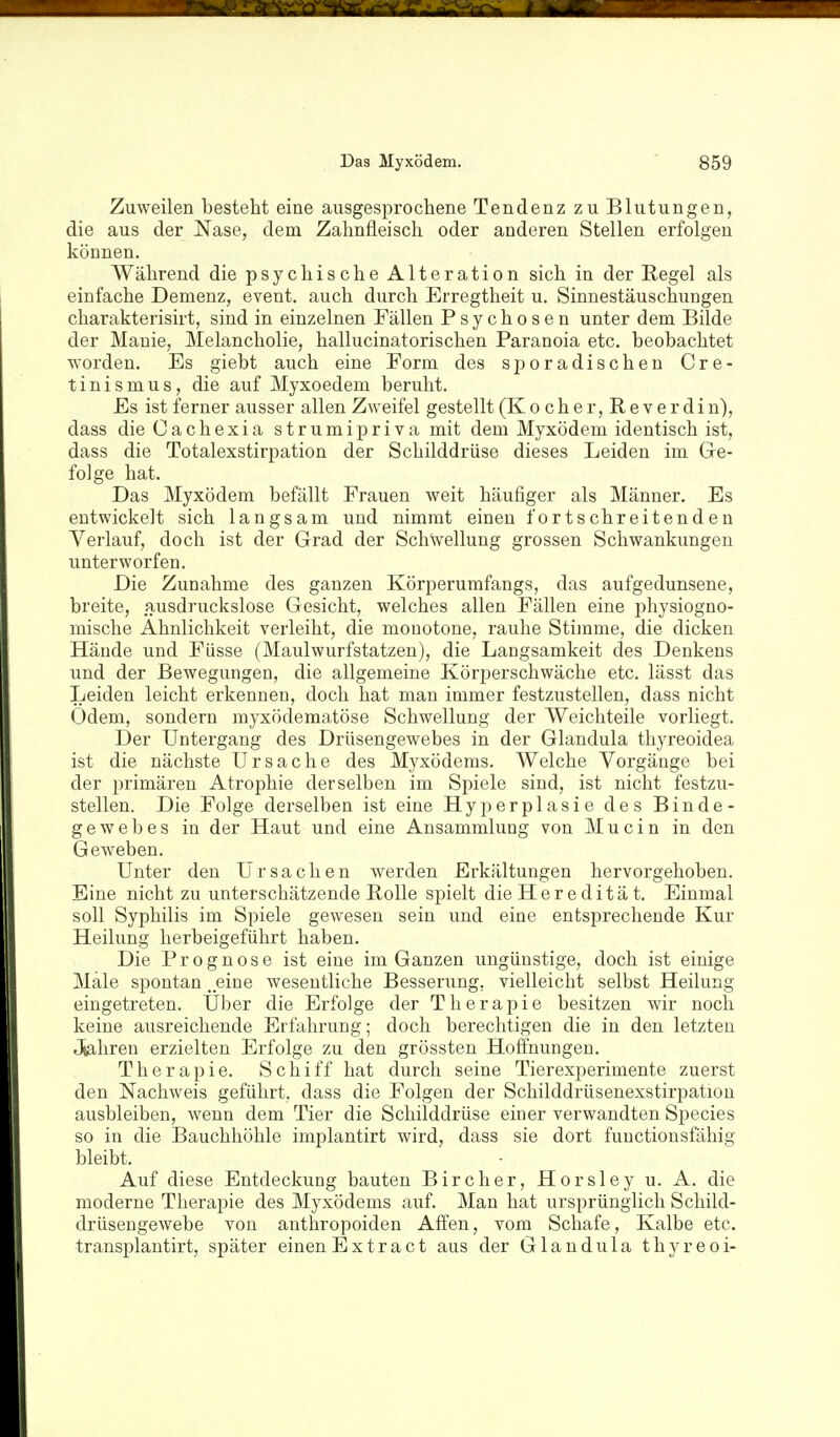 Zuweilen besteht eine ausgesprochene Tendenz zu Blutungen, die aus der Nase, dem Zahnfleisch oder anderen Stellen erfolgen kÖDnen. Während die psychische Alteration sich in der Regel als einfache Demenz, event. auch durch Erregtheit u. Sinnestäuschungen charakterisirt, sind in einzelnen Fällen Psychosen unter dem Bilde der Manie, Melancholie, hallucinatorischen Paranoia etc. beobachtet worden. Es giebt auch eine Form des sporadischen Cre- tinismus, die auf Myxoedem beruht. Es ist ferner ausser allen Zweifel gestellt (K ocher,E,everdin), dass dieCachexia strumipriva mit dem Myxödem identisch ist, dass die Totalexstirpation der Schilddrüse dieses Leiden im Gre- folge hat. Das Myxödem befällt Frauen weit häufiger als Männer. Es entwickelt sich langsam und nimmt einen fortschreitenden Verlauf, doch ist der Grad der Schwellung grossen Schwankungen unterworfen. Die Zunahme des ganzen Körperumfangs, das aufgedunsene, breite, ausdruckslose Gesicht, welches allen Fällen eine physiogno- mische Ähnlichkeit verleiht, die monotone, rauhe Stimme, die dicken Häude und Füsse (Maulwurfstatzen), die Langsamkeit des Denkens und der Bewegungen, die allgemeine Körperschwäche etc. lässt das Leiden leicht erkennen, doch hat man immer festzustellen, dass nicht Odem, sondern rayxödematöse Schwellung der Weichteile vorliegt. Der Untergang des Drüsengewebes in der Glandula thyreoidea ist die nächste Ursache des Myxödems. Welche Vorgänge bei der 2)rimären Atrophie derselben im Spiele sind, ist nicht festzu- stellen. Die Folge derselben ist eine Hyperplasie des Binde- gewebes in der Haut und eine Ansammlung von M u c i n in den Geweben. Unter den Ursachen werden Erkältungen hervorgehoben. Eine nicht zu unterschätzende Rolle spielt die Her e ditä t. Einmal soll Syphilis im Spiele gewesen sein und eine entsprechende Kur Heilung herbeigeführt haben. Die Prognose ist eine im Ganzen ungünstige, doch ist einige Male spontan „eine wesentliche Besserung, vielleicht selbst Heilung eingetreten. Uber die Erfolge der Therapie besitzen wir noch keine ausreichende Erfahrung; doch berechtigen die in den letzten Jiahren erzielten Erfolge zu den grössten Hoffnungen. Therapie. Schiff hat durch seine Tierexperimente zuerst den Nachweis geführt, dass die Folgen der Schilddrüsenexstirpation ausbleiben, wenn dem Tier die Schilddrüse einer verwandten Speeles so in die Bauchhöhle implantirt wird, dass sie dort fuuctionsfähig bleibt. Auf diese Entdeckung bauten Bircher, Horsley u. A. die moderne Therapie des Myxödems auf. Man hat ursprünglich Schild- drüsengewebe von antlaropoiden Affen, vom Schafe, Kalbe etc. transplantirt, später einen Extract aus der Glandula thyreoi-