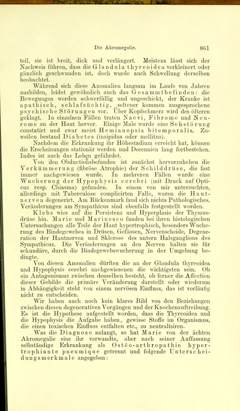 teil, sie ist breit, dick und verlängert. Meistens lässt sich der Nachweis führen, dass die Glandula thyreoidea verkleinert oder gänzlich geschwunden ist, doch wurde auch Schwellung derselben beobachtet. Während sich diese Anomalien langsam im Laufe von Jahren ausbilden, leidet gewöhulich auch das Gresammtbe finden: die Bewegungen werden schwerfällig und ungeschickt, der Kranke ist apathisch, schlafsüchtig, ..seltener kommen ausgesprochene psychische Störungen vor. Über Kopfschmerz wird des öfteren geklagt. In einzelnen Fällen traten Naevi, Fibrome und N eu- re me an der Haut hervor. Einige Male wurde eine Se h s t ö rung constatirt und zwar meist Hemianopsia bitemporalis. Zu- weilen bestand Diabetes (insipidus oder mellitus). Nachdem die Erkrankung ihr Höhestadium erreicht hat, können die Erscheinungen stationär werden und Decennien lang fortbestehen. Indes ist auch das Leben gefährdet. Von den Obductiousbefunden ist zunächst hervorzuheben die Verkümmerung (fibröse Atrophie) der Schilddrüse, die fast immer nachgewiesen wurde. In mehreren Fällen wurde eine Wucherung der Hypophysis cerebri (mit Druck auf Opti- cus resp. Chiasma) gefunden. In einem von mir untersuchten, allerdings mit Tuberculose complicirten Falle, waren die Haut- ner v e u degenerirt. Am Rückenmark fand sich nichts Pathologisches. Veränderungen am Sympathicus sind ebenfalls festgestellt worden. Klebs wies auf die Persistenz imd Hyperplasie der Thymus- drüse hin. Marie und Marinesco fanden bei ihren histologischen Untersuchungen alle Teile der Haut hypertroi^hisch, besonders Wuche- rung des Bindegewebes in Drüsen, Gefässen, Nervenscheide, Degene- ration der Hautnerven und Sklerose des untern Halsgaughons des Sympathicus. Die Veränderungen an den Nerven halten sie für sekundäre, durch die Bindegewebswucherung in der Umgebung be- dingte. Von diesen Anomalien dürften die an der Glandula thyreoidea und Hypophysis cerebri nachgewiesenen die wichtigsten sein. Ob ein Antagonismus zwischen denselben besteht, ob ferner die Affectiou dieser Gebilde die primäre Veränderung darstellt oder wiederum in Abhängigkeit steht von einem nervösen Einfluss, das ist vorläufig nicht zu entscheiden. Wir haben auch noch kein klares Bild von den Beziehungen zwischen diesen degenerativen Vorgängen und derKnochenauftreibung. Es ist die Hypothese aufgestellt worden, dass die Thyreoidea und die Hypophysis die Aufgabe haben, gewisse Stoffe im Organismus, die einen toxischen Einfluss entfalten etc., zu neutralisiren. Was die Diagnose anlangt, so hat Marie von der ächten Akromegalie eine ihr verwandte, aber nach seiner Auffassung selbständige Erkrankung als Osteo-arthropathie hyper- trophiante pneumique getrennt und folgende Unterschei- dungsmerkmale angegeben: